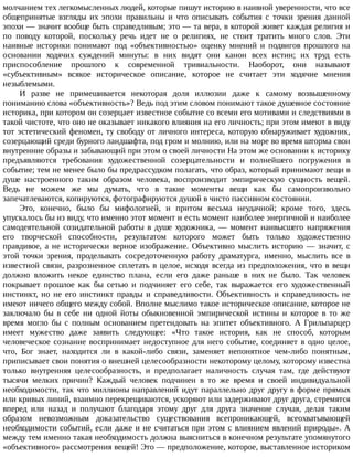 молчанием	тех	легкомысленных	людей,	которые	пишут	историю	в	наивной	уверенности,	что	все
общепринятые	 взгляды	 их	 эпохи	 правильны	 и	 что	 описывать	 события	 с	 точки	 зрения	 данной
эпохи	—	значит	вообще	быть	справедливым;	это	—	та	вера,	в	которой	живет	каждая	религия	и
по	 поводу	 которой,	 поскольку	 речь	 идет	 не	 о	 религиях,	 не	 стоит	 тратить	 много	 слов.	 Эти
наивные	 историки	 понимают	 под	 «объективностью»	 оценку	 мнений	 и	 подвигов	 прошлого	 на
основании	 ходячих	 суждений	 минуты:	 в	 них	 видят	 они	 канон	 всех	 истин;	 их	 труд	 есть
приспособление	 прошлого	 к	 современной	 тривиальности.	 Наоборот,	 они	 называют
«субъективным»	 всякое	 историческое	 описание,	 которое	 не	 считает	 эти	 ходячие	 мнения
незыблемыми.
И	 разве	 не	 примешивается	 некоторая	 доля	 иллюзии	 даже	 к	 самому	 возвышенному
пониманию	слова	«объективность»?	Ведь	под	этим	словом	понимают	такое	душевное	состояние
историка,	при	котором	он	созерцает	известное	событие	со	всеми	его	мотивами	и	следствиями	в
такой	чистоте,	что	оно	не	оказывает	никакого	влияния	на	его	личность;	при	этом	имеют	в	виду
тот	эстетический	феномен,	ту	свободу	от	личного	интереса,	которую	обнаруживает	художник,
созерцающий	среди	бурного	ландшафта,	под	гром	и	молнию,	или	на	море	во	время	шторма	свои
внутренние	образы	и	забывающий	при	этом	о	своей	личности	На	этом	же	основании	к	историку
предъявляются	 требования	 художественной	 созерцательности	 и	 полнейшего	 погружения	 в
событие;	тем	не	менее	было	бы	предрассудком	полагать,	что	образ,	который	принимают	вещи	в
душе	 настроенного	 таким	 образом	 человека,	 воспроизводит	 эмпирическую	 сущность	 вещей.
Ведь	 не	 можем	 же	 мы	 думать,	 что	 в	 такие	 моменты	 вещи	 как	 бы	 самопроизвольно
запечатлеваются,	копируются,	фотографируются	душой	в	чисто	пассивном	состоянии.
Это,	 конечно,	 было	 бы	 мифологией,	 и	 притом	 весьма	 неудачной;	 кроме	 того,	 здесь
упускалось	бы	из	виду,	что	именно	этот	момент	и	есть	момент	наиболее	энергичной	и	наиболее
самодеятельной	 созидательной	 работы	 в	 душе	 художника,	 —	 момент	 наивысшего	 напряжения
его	 творческой	 способности,	 результатом	 которого	 может	 быть	 только	 художественно
правдивое,	 а	 не	 исторически	 верное	 изображение.	 Объективно	 мыслить	 историю	 —	 значит,	 с
этой	 точки	 зрения,	 проделывать	 сосредоточенную	 работу	 драматурга,	 именно,	 мыслить	 все	 в
известной	связи,	разрозненное	сплетать	в	целое,	исходя	всегда	из	предположения,	что	в	вещи
должно	 вложить	 некое	 единство	 плана,	 если	 его	 даже	 раньше	 в	 них	 не	 было.	 Так	 человек
покрывает	 прошлое	 как	 бы	 сетью	 и	 подчиняет	 его	 себе,	 так	 выражается	 его	 художественный
инстинкт,	 но	 не	 его	 инстинкт	 правды	 и	 справедливости.	 Объективность	 и	 справедливость	 не
имеют	ничего	общего	между	собой.	Вполне	мыслимо	такое	историческое	описание,	которое	не
заключало	 бы	 в	 себе	 ни	 одной	 йоты	 обыкновенной	 эмпирической	 истины	 и	 которое	 в	 то	 же
время	 могло	 бы	 с	 полным	 основанием	 претендовать	 на	 эпитет	 объективного.	 А	 Грильпарцер
имеет	 мужество	 даже	 заявить	 следующее:	 «Что	 такое	 история,	 как	 не	 способ,	 которым
человеческое	сознание	воспринимает	недоступное	для	него	событие,	соединяет	в	одно	целое,
что,	 Бог	 знает,	 находится	 ли	 в	 какой-либо	 связи,	 заменяет	 непонятное	 чем-либо	 понятным,
приписывает	свои	понятия	о	внешней	целесообразности	некоторому	целому,	которому	известна
только	 внутренняя	 целесообразность,	 и	 предполагает	 наличность	 случая	 там,	 где	 действуют
тысячи	 мелких	 причин?	 Каждый	 человек	 подчинен	 в	 то	 же	 время	 и	 своей	 индивидуальной
необходимости,	так	что	миллионы	направлений	идут	параллельно	друг	другу	в	форме	прямых
или	кривых	линий,	взаимно	перекрещиваются,	ускоряют	или	задерживают	друг	друга,	стремятся
вперед	 или	 назад	 и	 получают	 благодаря	 этому	 друг	 для	 друга	 значение	 случая,	 делая	 таким
образом	 невозможным	 доказательство	 существования	 всепроникающей,	 всеохватывающей
необходимости	событий,	если	даже	и	не	считаться	при	этом	с	влиянием	явлений	природы».	А
между	тем	именно	такая	необходимость	должна	выясниться	в	конечном	результате	упомянутого
«объективного»	рассмотрения	вещей!	Это	—	предположение,	которое,	выставленное	историком
 