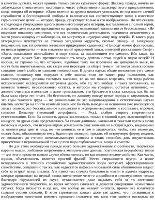 в	качестве	догмата,	может	принять	только	самую	курьезную	форму;	Шиллер,	правда,	ничуть	не
заблуждался	 относительно	 настоящего,	 чисто	 субъективного	 характера	 этого	 предположения,
когда	говорил	об	историке:	«Одно	явление	за	другим	начинает	ускользать	из-под	власти	слепой
случайности	 и	 беспорядочной	 свободы	 и	 включаться	 как	 соответствующее	 звено	 в	 известное
гармоническое	целое	—	которое,	правда,	существует	только	в	его	воображении».	Но	что	сказать
о	следующем	утверждении	одного	знаменитого	виртуоза	истории,	выставленном	с	полной	верой,
а	на	самом	деле	искусно	держащемся	на	границе,	отделяющей	тавтологию	от	бессмыслицы:	«Не
подлежит	 никакому	 сомнению,	 что	 вся	 человеческая	 деятельность	 подчинена	 незаметному	 и
часто	ускользающему	от	наблюдения,	но	могучему	и	неудержимому	ходу	вещей».	В	такого	рода
утверждении	 чувствуется	 не	 столько	 загадочная	 мудрость,	 сколько	 отнюдь	 не	 загадочное
недомыслие,	как	в	изречении	гетевского	придворного	садовника:	«Природу	можно	форсировать,
но	нельзя	принудить»	—	или	в	вывеске	одной	ярмарочной	лавки,	о	которой	рассказывает	Свифт:
«Здесь	 показывают	 величайшего	 в	 мире	 слона,	 за	 исключением	 его	 самого».	 Ибо	 какая,	 на
самом	 деле,	 может	 быть	 противоположность	 между	 деятельностью	 людей	 и	 ходом	 вещей?	 И
вообще,	не	странно	ли,	что	историки,	подобные	тому,	чье	изречение	мы	цитировали	выше,	не
могут	быть	поучительными,	как	скоро	они	переходят	на	общие	темы	и	пытаются	замаскировать
сознание	своей	слабости	разными	неясностями.	В	других	науках	общие	положения	суть	самое
главное,	 поскольку	 они	 содержат	 в	 себе	 законы;	 если	 же	 такого	 рода	 положения,	 как
вышеприведенное,	 должны	 считаться	 законами,	 то	 на	 это	 можно	 возразить,	 что	 тогда	 работа
исторического	 исследователя	 потрачена	 даром,	 ибо	 то,	 что	 вообще	 в	 таких	 положениях,	 за
вычетом	 темного,	 неразложимого	 остатка,	 о	 котором	 мы	 говорили,	 остается	 истинного,	 —
должно	 считаться	 известным	 и	 даже	 тривиальным,	 это	 бросается	 в	 глаза	 каждому,	 как	 бы	 ни
была	мала	сфера	его	опыта.	Но	беспокоить	по	данному	поводу	целые	народы	и	затрачивать	на
это	 годы	 тяжелого	 труда	 —	 не	 равносильно	 ли	 это	 нагромождению	 в	 естественных	 науках
опытов,	несмотря	на	то	что	искомый	закон	мог	бы	быть	выведен	на	основании	уже	имеющегося
запаса	опытов;	это	бессмысленное	излишество	в	экспериментировании	и	составляет,	впрочем,
согласно	 Цельнеру	 (немецкий	 астрофизик.	 —	 Ред.),	 слабую	 сторону	 современного
естествознания.	Если	бы	ценность	драмы	заключалась	только	в	главной	идее,	выясняющейся	к
концу	ее,	то	драма	сама	представлялась	бы	самым	длинным,	окольным	и	тяжелым	путем	к	цели;
поэтому	я	надеюсь,	что	история	вправе	усматривать	свое	значение	не	в	общих	идеях,	выдаваемых
за	 некоего	 рода	 цвет	 и	 плод,	 но	 что	 ценность	 ее	 в	 том	 и	 заключается,	 чтобы,	 взяв	 знакомую,
может	быть,	обыкновенную	тему,	будничную	мелодию,	придать	ей	остроумную	форму,	поднять
ее,	 возвысить	 до	 степени	 всеохватывающего	 символа	 и	 таким	 способом	 дать	 почувствовать
присутствие	в	первоначальной	теме	целого	мира	глубокомыслия,	мощи	и	красоты.
Но	для	этого	необходимы	прежде	всего	большие	художественные	способности,	творческое
парение	мысли,	любовное	погружение	в	эмпирические	данные,	поэтическая	переработка	типов
—	для	этого	нужна	во	всяком	случае	объективность,	но	как	положительное	свойство.	Как	часто,
однако,	 объективность	 является	 простой	 фразой!	 Место	 сверкающего	 внутри,	 а	 извне
неподвижного	 и	 темного	 спокойствия	 художественного	 взора	 заступает	 аффектированное
спокойствие,	совершенно	так	же,	как	недостаток	пафоса	и	моральной	силы	обыкновенно	выдает
себя	за	острый	холод	анализа.	А	в	известных	случаях	банальность	мысли	и	ходячая	мудрость,
которые	производят	на	первый	взгляд	впечатление	чего-то	спокойного	и	невозмутимого	только
благодаря	 окружающей	 их	 скуке,	 отваживаются	 даже	 выдавать	 себя	 за	 то	 состояние
художественного	 творчества,	 во	 время	 которого	 смолкает	 и	 делается	 совершенно	 незаметным
субъект.	 Тогда	 пускается	 в	 ход	 все,	 что	 вообще	 не	 волнует	 читателя,	 причем	 все	 излагается
самыми	 сухими	 словами.	 В	 этом	 стремлении	 заходят	 даже	 так	 далеко,	 что	 призванным	 к
изображению	 известного	 момента	 прошлого	 считается	 тот,	 кого	 этот	 момент	 нисколько	 не
 