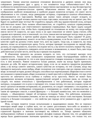 затрагивает.	 Таково	 зачастую	 взаимное	 отношение	 филологов	 и	 древних	 греков:	 они	 ведь
совершенно	 равнодушны	 друг	 к	 другу,	 и	 это	 называется	 тогда	 «объективностью»!	 Но	 в
особенности	возмутительны	умышленное	и	торжественно	выставляемое	на	вид	беспристрастие
и	 изысканные	 трезвенно-плоские	 приемы	 объяснения	 именно	 там,	 где	 дело	 идет	 об
изображении	 наиболее	 возвышенных	 и	 наиболее	 редких	 моментов	 истории;	 это	 имеет	 место
обыкновенно	 в	 тех	 случаях,	 когда	 равнодушие	 историка,	 старающееся	 казаться	 объективным,
обусловливается	 его	 тщеславием.	 Вообще	 при	 оценке	 таких	 авторов	 следует	 исходить	 из
принципа,	что	каждый	человек	именно	настолько	тщеславен,	насколько	ему	не	хватает	ума.	Нет,
будьте	по	крайней	мере	честны!	Не	старайтесь	придать	себе	вид	художественной	силы,	которая
действительно	 может	 быть	 названа	 объективностью,	 не	 старайтесь	 казаться	 справедливыми,
если	 вы	 не	 рождены	 для	 ответственного	 призвания	 справедливых.	 Как	 будто	 задача	 каждой
эпохи	заключается	в	том,	чтобы	быть	справедливой	по	отношению	ко	всему,	что	когда-нибудь
имело	 место!	 В	 сущности,	 ни	 одна	 эпоха	 и	 ни	 одно	 поколение	 не	 имеют	 права	 считать	 себя
судьями	всех	прежних	эпох	и	поколений,	эта	столь	тяжкая	миссия	выпадает	всегда	лишь	на	долю
отдельных	 личностей,	 и	 притом	 крайне	 редких.	 Кто	 вас	 принуждает	 быть	 судьями?	 И	 далее,
испытайте	себя	хорошенько,	можете	ли	вы	быть	справедливыми,	если	бы	вы	этого	и	захотели!	В
качестве	 судей	 вы	 должны	 стоять	 выше	 того,	 кого	 вы	 судите,	 тогда	 как,	 в	 сущности,	 вы	 лишь
явились	 позже	 на	 историческую	 арену.	 Гости,	 которые	 приходят	 последними	 на	 званый	 обед,
должны,	по	справедливости,	получить	последние	места;	а	вы	хотите	получить	первые!	Ну,	тогда,
по	крайней	мере,	стремитесь	совершить	нечто	великое	и	возвышенное,	и,	может	быть,	вам	тогда
действительно	уступят	место,	хотя	бы	вы	и	пришли	последними.
В	 объяснении	 прошлого	 вы	 должны	 исходить	 из	 того,	 что	 составляет	 высшую	 силу
современности.	 Только	 путем	 наивысшего	 напряжения	 ваших	 благороднейших	 свойств	 вы
сумеете	угадать	в	прошлом	то,	что	в	нем	представляется	стоящим	познания	и	сохранения	и	что
есть	 в	 нем	 великого.	 Равное	 познается	 только	 равным,	 иначе	 вы	 всегда	 будете	 принижать
прошлое	 до	 себя.	 Не	 верьте	 историческому	 труду,	 если	 он	 не	 является	 продуктом	 редчайших
умов;	 а	 вы	 всегда	 сумеете	 заметить,	 какого	 качества	 ум	 историка,	 по	 тем	 случаям,	 когда	 ему
приходится	высказать	какое-нибудь	общее	положение	или	повторять	еще	раз	хорошо	известные
вещи:	истинный	историк	должен	обладать	способностью	перечеканивать	общеизвестное	в	нечто
неслыханное	и	провозглашать	общее	положение	в	такой	простой	и	глубокой	форме,	что	при	этом
простота	 не	 замечается	 из-за	 глубины	 и	 глубина	 из-за	 простоты.	 Никто	 не	 может	 быть
одновременно	 великим	 историком,	 художественной	 натурой	 и	 плоским	 умом,	 но	 отсюда	 не
следует,	 что	 можно	 относиться	 с	 пренебрежением	 к	 тем	 работникам,	 которые	 подвозят
материал,	складывают	его	в	кучи	и	сортируют	его,	только	потому,	что	они	ни	в	каком	случае	не
могут	сделаться	великими	историками;	их,	разумеется,	не	следует	смешивать	с	последними,	но
рассматривать	 как	 необходимых	 сотрудников	 и	 помощников	 на	 службе	 их	 хозяина-мастера:	 в
таком	же	примерно	смысле,	в	каком	французы	—	с	большей	наивностью,	чем	это	возможно	у
немцев,	 —	 обыкновенно	 говорят	 об	 историках	 господина	 Тьера.	 Эти	 работники,	 возможно,
станут	постепенно	большими	учеными,	но	все	же	никогда	не	смогут	стать	мастерами.	Большая
ученость	и	большое	плоскоумие	—	эти	свойства	уже	гораздо	легче	уживаются	друг	с	другом	в
одной	голове.
Итак,	 история	 пишется	 только	 испытанными	 и	 выдающимися	 умами.	 Кто	 не	 пережил
некоторых	 вещей	 шире	 и	 глубже	 всех,	 тот	 не	 сумеет	 растолковать	 чего-либо	 из	 великого	 и
возвышенного	 в	 прошлом.	 Заветы	 прошлого	 суть	 всегда	 изречения	 оракула:	 только	 в	 качестве
строителей	 будущего	 и	 знатоков	 настоящего	 вы	 поймете	 их.	 Теперь	 принято	 объяснять
необыкновенно	 глубокое	 и	 широкое	 влияние	 Дельфов	 главным	 образом	 тем,	 что	 дельфийские
жрецы	 были	 удивительными	 знатоками	 прошлого;	 но	 пора	 уже	 понять,	 что	 только	 тот,	 кто
 