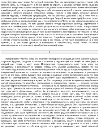 строит	будущее,	имеет	право	быть	судьей	прошлого.	Тем,	что	вы	смотрите	вперед,	ставите	себе
великую	 цель,	 вы	 обуздываете	 в	 то	 же	 время	 ту	 страсть	 к	 анализу,	 которая	 своим	 пышным
развитием	теперь	опустошает	современность	и	делает	почти	невозможным	всякое	спокойствие,
всякий	мирный	рост	и	созревание.	Окружите	себя	частоколом	великой	и	широко	захватывающей
надежды	 и	 полного	 упований	 стремления	 вперед.	 Творите	 в	 себе	 идеал,	 которому	 должно
отвечать	 будущее,	 и	 отбросьте	 предрассудок,	 что	 вы	 эпигоны.	 Довольно	 с	 вас	 и	 того,	 что	 вы
должны	создавать	и	изобретать,	устремив	свой	взор	к	будущей	жизни;	но	не	требуйте	от	истории,
чтобы	она	ответила	вам	на	вопросы:	как	и	посредством	чего?	Если	же	вы,	напротив,	вживетесь	в
историю	 великих	 людей,	 то	 вам	 удастся	 извлечь	 оттуда	 верховную	 заповедь	 стремления	 к
зрелости	и	освобождения	себя	от	парализующего	воспитательного	гнета	эпохи,	которая	видит
свою	 выгоду	 в	 том,	 чтобы	 не	 позволить	 вам	 сделаться	 зрелыми,	 дабы	 властвовать	 над	 вашей
незрелостью	и	эксплуатировать	вас.	И	если	вы	интересуетесь	биографиями,	то	требуйте	не	тех,	в
которых	повторяется	припев	«имярек	и	его	эпоха»,	но	только	таких,	на	заглавном	листе	которых
должно	значиться:	«Борец	против	своего	времени».	Старайтесь	насытить	ваши	души	Плутархом
и	имейте	мужество	верить	в	самих	себя,	веря	в	его	героев.	Сотня	таких	воспитанных	не	в	духе
времени,	 т.	 е.	 достигших	 зрелости	 и	 привычных	 к	 героическому,	 людей	 может	 заставить
замолчать	навеки	все	крикливое	лжеобразование	нашей	эпохи.
7
Историческое	чувство,	когда	оно	властвует	безудержно	и	доходит	до	своих	крайних	выводов,
подрывает	 будущее,	 разрушая	 иллюзии	 и	 отнимая	 у	 окружающих	 нас	 вещей	 их	 атмосферу,	 в
которой	 они	 только	 и	 могут	 жить.	 Историческая	 справедливость	 даже	 тогда,	 когда	 она
неподдельна	 и	 проистекает	 из	 чистого	 сердца,	 есть	 ужасная	 добродетель,	 потому	 что	 она
постоянно	подкапывается	под	живое	и	приводит	его	к	гибели:	суд	ее	всегда	разрушителен.	Когда
исторический	инстинкт	не	соединяется	с	инстинктом	созидания,	когда	разрушают	и	расчищают
место	не	для	того,	чтобы	будущее,	уже	живущее	в	надежде,	имело	возможность	возвести	свое
здание	 на	 освободившейся	 почве,	 когда	 властвует	 одна	 справедливость,	 тогда	 творческий
инстинкт	утрачивает	свою	мощь	и	мужество.	Так,	например,	религия,	которая	под	воздействием
чистой	 справедливости	 способна	 претвориться	 в	 историческое	 знание,	 —	 религия,	 которая
подлежит	строго	научному	изучению,	—	осуждена	в	то	же	время	на	полное	уничтожение	в	конце
этого	пути.	Причина	заключается	в	том,	что	при	исторической	поверке	обнаруживается	каждый
раз	 такая	 масса	 фальшивого,	 грубого,	 бесчеловечного,	 нелепого,	 насильственного,	 что	 та
благоговейная	 атмосфера	 иллюзии,	 в	 которой	 только	 и	 может	 жить	 все,	 что	 хочет	 жить,
необходимо	 должна	 рассеяться:	 только	 в	 любви,	 только	 осененный	 иллюзией	 любви	 может
творить	 человек,	 т.	 е.	 только	 в	 безусловной	 вере	 в	 совершенство	 и	 правду.	 У	 каждого,	 кого
лишают	 возможности	 любить	 безусловно,	 этим	 подрезываются	 в	 корне	 его	 силы:	 он	 должен
увянуть,	т.	е.	сделаться	бесчестным.	В	этой	области	истории	должно	быть	противопоставлено
искусство;	 и	 только	 в	 том	 случае,	 если	 бы	 история	 могла	 быть	 претворена	 в	 художественное
произведение,	 т.	 е.	 сделаться	 чистым	 созданием	 искусства,	 ей	 удалось	 бы,	 быть	 может,
поддерживать	или	даже	пробуждать	инстинкты.	Но	такого	рода	понимание	истории	стало	бы	в
полное	противоречие	с	аналитическим	и	антихудожественным	направлением	нашего	времени	и
ощущалось	 бы	 даже	 последним	 как	 подделка.	 История	 же,	 которая	 только	 разрушает,	 не
руководясь	 при	 этом	 внутренним	 стремлением	 к	 созиданию,	 делает	 в	 конце	 концов	 своих
работников	пресыщенными	и	неестественными,	ибо	такие	люди	разрушают	иллюзии,	а	«того,
кто	 разрушает	 иллюзию	 в	 себе	 или	 других,	 того	 природа	 наказывает,	 как	 самый	 жестокий
 