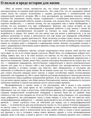 О	пользе	и	вреде	истории	для	жизни	
«Мне,	 во	 всяком	 случае,	 ненавистно	 все,	 что	 только	 поучает	 меня,	 не	 расширяя	 и
непосредственно	не	оживляя	моей	деятельности».	Эти	слова	Гете,	это	его	задушевное	ceterum
censeo	 могло	 бы	 служить	 вступлением	 к	 нашему	 рассуждению	 о	 положительной	 или
отрицательной	 ценности	 истории.	 Ибо	 в	 этом	 рассуждении	 мы	 намерены	 показать,	 почему
поучение	 без	 оживления,	 почему	 знание,	 сопряженное	 с	 ослаблением	 деятельности,	 почему
история,	как	драгоценный	избыток	знания	и	роскошь,	нам	должны	быть,	по	выражению	Гете,
серьезно	 ненавистны,	 —	 а	 именно	 потому,	 что	 мы	 нуждаемся	 еще	 в	 самом	 необходимом,	 и
потому,	 что	 все	 излишнее	 есть	 враг	 необходимого.	 Конечно,	 нам	 нужна	 история,	 но	 мы
нуждаемся	 в	 ней	 иначе,	 чем	 избалованный	 и	 праздный	 любитель	 в	 саду	 знания,	 с	 каким	 бы
высокомерным	 пренебрежением	 последний	 ни	 смотрел	 на	 наши	 грубые	 и	 неизящные
потребности	 и	 нужды.	 Это	 значит,	 что	 она	 нужна	 нам	 для	 жизни	 и	 деятельности,	 а	 не	 для
удобного	 уклонения	 от	 жизни	 и	 деятельности	 или	 еще	 менее	 для	 оправдания	 себялюбивой
жизни	и	трусливой	и	дурной	деятельности.	Лишь	поскольку	история	служит	жизни,	постольку
мы	сами	согласны	ей	служить;	а	между	тем	существует	такой	способ	служения	истории	и	такая
оценка	 ее,	 которые	 ведут	 к	 захирению	 и	 вырождению	 жизни:	 явление,	 исследовать	 которое	 в
связи	с	выдающимися	симптомами	нашего	времени	теперь	настолько	же	необходимо,	насколько,
может	быть,	и	тягостно.
Я	 стремился	 изобразить	 чувство,	 которое	 неоднократно	 меня	 мучило;	 моей	 местью	 ему
пусть	будет	то,	что	я	его	теперь	предаю	гласности.	Может	быть,	это	изображение	побудит	кого-
нибудь	 заявить	 мне,	 что	 и	 он	 тоже	 испытал	 это	 чувство,	 но	 что	 мне	 оно	 известно	 не	 в	 его
чистом,	 первоначальном	 виде	 и	 что	 я	 выразил	 его	 далеко	 не	 с	 подобающей	 уверенностью	 и
зрелостью	понимания.	Таково,	может	быть,	мнение	некоторых;	большинство	же	скажет	мне,	что
это	 —	 совершенно	 извращенное,	 неестественное,	 отвратительное	 и	 просто	 непозволительное
чувство	 или	 даже	 что	 я	 показал	 себя	 в	 нем	 недостойным	 того	 могущественного	 тяготения
нашего	 времени	 к	 истории,	 которое,	 как	 известно,	 явно	 обнаружилось	 за	 последние	 два
поколения,	в	особенности	среди	немцев.	Но	во	всяком	случае	гем,	что	я	беру	на	себя	смелость
дать	 точное	 описание	 природы	 моего	 чувства,	 я	 скорее	 способствую	 охране	 господствующих
приличий,	чем	подрываю	их,	ибо	я	таким	образом	доставляю	возможность	многим	рассыпаться
в	комплиментах	перед	подобным	направлением	времени.	Я	же	приобретаю	для	себя	еще	нечто,
что	для	меня	гораздо	дороже,	чем	общественное	благоприличие,	именно,	возможность	получить
публичное	поучение	и	строгое	наставление	насчет	смысла	нашего	времени.
Несвоевременным	 я	 считаю	 также	 и	 это	 рассуждение,	 ибо	 я	 делаю	 в	 нем	 попытку
объяснить	 нечто,	 чем	 наше	 время	 не	 без	 основания	 гордится,	 именно,	 его	 историческое
образование,	как	зло,	недуг	и	недостаток,	свойственные	времени,	ибо	я	думаю	даже,	что	мы	все
страдаем	 изнурительной	 исторической	 лихорадкой	 и	 должны	 были	 бы	 по	 крайней	 мере
сознаться	в	том,	что	мы	страдаем	ею.	Если	же	Гете	был	прав,	когда	утверждал,	что,	культивируя
наши	 добродетели,	 мы	 культивируем	 также	 и	 наши	 пороки,	 и	 если,	 как	 это	 известно	 всем,
гипертрофированная	добродетель	—	каковой	представляется	мне	историческое	чувство	нашего
времени	 —	 может	 сделаться	 столь	 же	 гибельной	 для	 народа,	 как	 и	 гипертрофированный
порок,	—	то	почему	бы	не	дать	мне	возможности	сказать	то,	что	я	думаю?	К	моему	оправданию,
не	 умолчу	 также	 и	 о	 том,	 что	 наблюдения,	 вызвавшие	 во	 мне	 упомянутые	 выше	 мучительные
ощущения,	сделаны	мною	в	значительной	части	над	самим	собою	и	только	в	целях	сравнения
над	 другими	 и	 что	 я,	 оставаясь	 сыном	 своего	 времени,	 пришел	 к	 столь	 несвоевременным
выводам	лишь	в	той	мере,	в	какой	я,	вместе	с	тем,	являюсь	питомцем	прежних	эпох,	особенно
 
