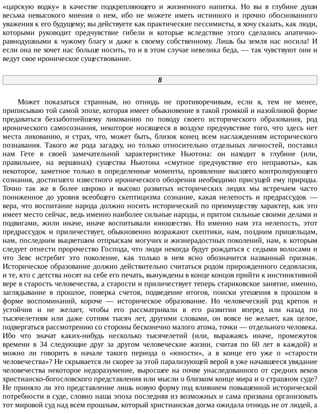 «царскую	 водку»	 в	 качестве	 подкрепляющего	 и	 жизненного	 напитка.	 Но	 вы	 в	 глубине	 души
весьма	 невысокого	 мнения	 о	 нем,	 ибо	 не	 можете	 иметь	 истинного	 и	 прочно	 обоснованного
уважения	к	его	будущему;	вы	действуете	как	практические	пессимисты,	я	хочу	сказать,	как	люди,
которыми	 руководит	 предчувствие	 гибели	 и	 которые	 вследствие	 этого	 сделались	 апатично-
равнодушными	 к	 чужому	 благу	 и	 даже	 к	 своему	 собственному.	 Лишь	 бы	 земля	 нас	 носила!	 И
если	она	не	хочет	нас	больше	носить,	то	и	в	этом	случае	невелика	беда,	—	так	чувствуют	они	и
ведут	свое	ироническое	существование.
8
Может	 показаться	 странным,	 но	 отнюдь	 не	 противоречивым,	 если	 я,	 тем	 не	 менее,
приписываю	той	самой	эпохе,	которая	имеет	обыкновение	в	такой	громкой	и	назойливой	форме
предаваться	 беззаботнейшему	 ликованию	 по	 поводу	 своего	 исторического	 образования,	 род
иронического	 самосознания,	 некоторое	 носящееся	 в	 воздухе	 предчувствие	 того,	 что	 здесь	 нет
места	 ликованию,	 и	 страх,	 что,	 может	 быть,	 близок	 конец	 всем	 наслаждениям	 исторического
познавания.	 Такого	 же	 рода	 загадку,	 но	 только	 относительно	 отдельных	 личностей,	 поставил
нам	 Гете	 в	 своей	 замечательной	 характеристике	 Ньютона:	 он	 находит	 в	 глубине	 (или,
правильнее,	 на	 вершинах)	 существа	 Ньютона	 «смутное	 предчувствие	 его	 неправоты»,	 как
некоторое,	 заметное	 только	 в	 определенные	 моменты,	 проявление	 высшего	 контролирующего
сознания,	достигшего	известного	иронического	обозрения	необходимо	присущей	ему	природы.
Точно	 так	 же	 в	 более	 широко	 и	 высоко	 развитых	 исторических	 людях	 мы	 встречаем	 часто
пониженное	 до	 уровня	 всеобщего	 скептицизма	 сознание,	 какая	 нелепость	 и	 предрассудок	 —
вера,	что	воспитание	народа	должно	носить	исторический	по	преимуществу	характер,	как	это
имеет	место	сейчас,	ведь	именно	наиболее	сильные	народы,	и	притом	сильные	своими	делами	и
подвигами,	 жили	 иначе,	 иначе	 воспитывали	 юношество.	 Но	 именно	 нам	 эта	 нелепость,	 этот
предрассудок	 и	 приличествует,	 обыкновенно	 возражают	 скептики,	 нам,	 поздним	 пришельцам,
нам,	последним	выцветшим	отпрыскам	могучих	и	жизнерадостных	поколений,	нам,	к	которым
следует	отнести	пророчество	Господа,	что	люди	некогда	будут	рождаться	с	седыми	волосами	и
что	 Зевс	 истребит	 это	 поколение,	 как	 только	 в	 нем	 ясно	 обозначится	 названный	 признак.
Историческое	образование	должно	действительно	считаться	родом	прирожденного	седовласия,
и	те,	кто	с	детства	носят	на	себе	его	печать,	вынуждены	в	конце	концов	прийти	к	инстинктивной
вере	в	старость	человечества,	а	старости	и	приличествует	теперь	стариковское	занятие,	именно,
заглядывание	 в	 прошлое,	 поверка	 счетов,	 подведение	 итогов,	 поиски	 утешения	 в	 прошлом	 в
форме	 воспоминаний,	 короче	 —	 историческое	 образование.	 Но	 человеческий	 род	 крепок	 и
устойчив	 и	 не	 желает,	 чтобы	 его	 рассматривали	 в	 его	 развитии	 вперед	 или	 назад	 по
тысячелетиям	 или	 даже	 сотням	 тысяч	 лет,	 другими	 словами,	 он	 вовсе	 не	 желает,	 как	 целое,
подвергаться	рассмотрению	со	стороны	бесконечно	малого	атома,	точки	—	отдельного	человека.
Ибо	 что	 значат	 каких-нибудь	 несколько	 тысячелетий	 (или,	 выражаясь	 иначе,	 промежуток
времени	 в	 34	 следующие	 друг	 за	 другом	 человеческие	 жизни,	 считая	 по	 60	 лет	 в	 каждой)	 и
можно	 ли	 говорить	 в	 начале	 такого	 периода	 о	 «юности»,	 а	 в	 конце	 его	 уже	 о	 «старости
человечества»?	Не	скрывается	ли	скорее	за	этой	парализующей	верой	в	уже	начавшееся	увядание
человечества	некоторое	недоразумение,	выросшее	на	почве	унаследованного	от	средних	веков
христианско-богословского	представления	или	мысли	о	близком	конце	мира	и	о	страшном	суде?
Не	приняло	ли	это	представление	лишь	новую	форму	под	влиянием	повышенной	исторической
потребности	в	суде,	словно	наша	эпоха	последняя	из	возможных	и	сама	призвана	организовать
тот	мировой	суд	над	всем	прошлым,	который	христианская	догма	ожидала	отнюдь	не	от	людей,	а
 