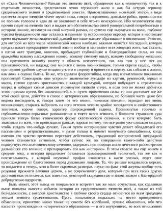 от	 «Сына	 Человеческого»?	 Раньше	 это	 memento	 mori,	 обращенное	 как	 к	 человечеству,	 так	 и	 к
отдельным	 личностям,	 представляло	 вечно	 терзающее	 жало	 и	 как	 бы	 острую	 вершину
средневекового	 знания	 и	 средневековой	 совести.	 Провозглашенный	 новейшей	 эпохой	 в	 виде
протеста	лозунг	memento	vivere	звучит	пока,	говоря	откровенно,	довольно	робко,	произносится
не	полным	голосом	и	едва	ли	не	заключает	в	себе	что-то	неискреннее.	Ибо	человечество	еще
прочно	сидит	на	memento	mori	и	выдает	это	обстоятельство	своей	универсальной	потребностью	в
истории:	знание,	несмотря	на	свой	могучий	размах,	не	сумело	еще	вырваться	на	волю,	глубокое
чувство	безнадежности	еще	осталось	и	приняло	ту	историческую	окраску,	которая	в	настоящее
время	окутывает	меланхолической	дымкой	все	наше	высшее	образование	и	воспитание.	Религия,
для	которой	из	всех	часов	человеческой	жизни	наиболее	важным	является	последний,	которая
предсказывает	прекращение	земной	жизни	вообще	и	заставляет	всех	живущих	жить,	так	сказать,
в	 пятом	 акте	 трагедии,	 конечно,	 пробуждает	 глубочайшие	 и	 благороднейшие	 силы,	 но	 она
враждебна	всякому	насаждению	нового,	всякому	смелому	опыту,	всякому	свободному	желанию;
она	 противится	 всякому	 полету	 в	 область	 неизвестного,	 так	 как	 там	 у	 нее	 нет	 ни
привязанностей,	 ни	 надежд;	 она	 мирится	 с	 вновь	 возникающим,	 только	 скрепя	 сердце,	 чтобы
при	первом	удобном	случае	отодвинуть	его	в	сторону	и	принести	в	жертву,	как	соблазн	к	жизни,
как	ложь	в	оценке	бытия.	То	же,	что	сделали	флорентийцы,	когда	под	впечатлением	покаянных
проповедей	 Савонаролы	 они	 устроили	 знаменитое	 аутодафе	 из	 картин,	 рукописей,	 зеркал	 и
масок,	 готово	 сделать	 христианство	 с	 каждой	 культурой,	 которая	 побуждает	 к	 стремлению
вперед	 и	 избирает	 своим	 девизом	 упомянутое	 memento	 vivere,	 и	 если	 оно	 не	 может	 добиться
этого	прямым	путем,	без	околичностей,	т.	е.	путем	применения	силы,	то	оно	достигает	все	же
этой	своей	цели,	действуя	в	союзе	с	историческим	образованием,	по	большей	части	даже	без
ведома	 последнего,	 и,	 говоря	 затем	 от	 его	 имени,	 пожимая	 плечами,	 отрицает	 все	 вновь
возникающее,	стараясь	набросить	на	него	оттенок	чего-то	крайне	запоздалого	и	свойственного
эпигонам,	 короче	 говоря,	 характер	 прирожденной	 седины.	 Проникнутые	 горечью	 и
глубокомысленно-серьезные	 размышления	 о	 тщете	 всего	 земного,	 о	 близости	 страшного	 суда
приняли	 теперь	 более	 утонченную	 форму	 скептического	 сознания,	 в	 силу	 которого	 быть
знакомым	со	всем,	что	происходило	раньше,	хорошо	потому,	что	все	равно	уже	слишком	поздно,
чтобы	 создать	 что-нибудь	 лучшее.	 Таким	 путем	 историческое	 чувство	 делает	 обладателей	 его
пассивными	 и	 ретроспективными,	 и	 разве	 только	 в	 момент	 минутного	 самозабвения,	 когда
именно	 это	 чувство	 временно	 перестает	 действовать,	 страдающий	 исторической	 лихорадкой
человек	 становится	 активным,	 чтобы	 сейчас	 же	 по	 совершении	 какого-либо	 действия
подвергнуть	его	анатомическому	сечению,	задержать	при	помощи	аналитического	рассмотрения
дальнейшее	его	влияние	и	препарировать	его	как	«историю».	В	этом	смысле	мы	еще	живем	в
средние	 века,	 а	 история	 продолжает	 оставаться	 замаскированной	 теологией,	 так	 же	 как	 и
почтительность,	 с	 которой	 неученый	 профан	 относится	 к	 касте	 ученых,	 ведет	 свое
происхождение	от	благоговения	перед	духовными	лицами.	То,	что	раньше	воздавалось	церкви,
то	воздается	и	теперь,	хотя	в	более	скромных	размерах,	науке;	но	факт	этой	жертвы	вообще	есть
результат	 прежнего	 влияния	 церкви,	 а	 не	 современного	 духа,	 который	 при	 всех	 своих	 других
достоинствах	отличается,	как	известно.	некоторой	скаредностью	и	плохо	знаком	с	благородной
добродетелью	щедрости.
Быть	может,	этот	вывод	не	понравится	и	встретит	так	же	мало	сочувствия,	как	сделанная
выше	 попытка	 вывести	 избыток	 истории	 из	 средневекового	 memento	 mori,	 а	 также	 из	 той
безнадежности,	с	которой	христианство	в	глубине	своего	сердца	относится	ко	всем	грядущим
эпохам	 земного	 существования.	 Пусть	 попытаются	 подыскать	 на	 место	 приведенного
объяснения,	 принятого	 мною	 также	 не	 совсем	 без	 колебаний,	 лучшие	 объяснения,	 ибо	 что
касается	происхождения	исторического	образования	—	и	его	внутреннего,	во	всех	отношениях
 
