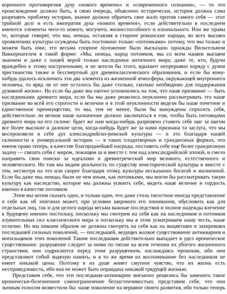 коренного	 противоречия	 духу	 «нового	 времени»	 и	 «современного	 сознания»,	 —	 то	 это
происхождение	 должно	 быть,	 в	 свою	 очередь,	 объяснено	 исторически,	 история	 должна	 сама
разрешить	 проблему	 истории,	 знание	 должно	 обратить	 свое	 жало	 против	 самого	 себя	 —	 этот
тройной	 долг	 и	 есть	 императив	 духа	 «нового	 времени»,	 если	 действительно	 в	 последнем
имеются	элементы	чего-то	нового,	могучего,	жизнеспособного	и	изначального.	Или	же	правы
те,	 которые	 говорят,	 что	 мы,	 немцы,	 оставляя	 в	 стороне	 романские	 народы,	 во	 всех	 высших
проявлениях	культуры	осуждены	быть	постоянно	только	«потомками»	потому,	что	мы	только	и
можем	 быть	 ими;	 это	 весьма	 спорное	 положение	 было	 высказано	 однажды	 Вильгельмом
Ваккернагелем	 в	 такой	 форме:	 «Мы,	 немцы,	 народ	 потомков,	 мы	 со	 всем	 нашим	 высшим
знанием	 и	 даже	 с	 нашей	 верой	 только	 наследники	 античного	 мира;	 даже	 те,	 кто,	 будучи
враждебно	к	этому	настроенными,	и	не	хотели	бы	этого,	вдыхают	непрерывно	наряду	с	духом
христианства	 также	 и	 бессмертный	 дух	 древнеклассического	 образования,	 и	 если	 бы	 кому-
нибудь	удалось	исключить	эти	два	элемента	из	жизненной	атмосферы,	окружающей	внутреннего
человека,	 то	 вряд	 ли	 от	 нее	 осталось	 бы	 даже	 столько,	 сколько	 необходимо	 для	 поддержания
духовной	жизни».	Но	если	бы	даже	мы	охотно	успокоились	на	том,	что	наше	призвание	—	быть
наследниками	 древнего	 мира,	 если	 бы	 мы	 даже	 решились	 неуклонно	 рассматривать	 это	 наше
призвание	во	всей	его	строгости	и	величии	и	в	этой	неуклонности	видели	бы	наше	почетное	и
единственное	 преимущество,	 то	 мы,	 тем	 не	 менее,	 были	 бы	 вынуждены	 спросить	 себя,
действительно	ли	вечное	наше	назначение	должно	заключаться	в	том,	чтобы	быть	питомцами
древнего	мира	на	его	склоне:	будет	же	нам	когда-нибудь	разрешено	ставить	себе	шаг	за	шагом
все	более	высокие	и	далекие	цели,	когда-нибудь	будет	же	за	нами	признана	та	заслуга,	что	мы
воспроизвели	 в	 себе	 дух	 александрийско-римской	 культуры	 —	 и	 это	 благодаря	 нашей
склонности	 к	 универсальной	 истории	 —	 в	 таких	 плодотворных	 и	 грандиозных	 формах,	 что
имеем	право	теперь,	в	качестве	благороднейшей	награды,	поставить	себе	еще	более	грандиозную
задачу	—	связать	себя	с	миром,	лежащим	за	и	вместе	с	тем	над	александрийской	эпохой,	и	смело
направить	 свои	 поиски	 за	 идеалами	 в	 древнегреческий	 мир	 великого,	 естественного	 и
человеческого.	Но	там	мы	видим	реальность	по	существу	неисторической	культуры	и	вместе	с
тем,	несмотря	на	это	или	скорее	благодаря	этому,	культуры	несказанно	богатой	и	жизненной.
Если	бы	даже	мы,	немцы,	были	не	чем	иным,	как	потомками,	мы	могли	бы	рассматривать	такую
культуру	 как	 наследство,	 которое	 мы	 должны	 усвоить	 себе,	 видеть	 наше	 величие	 и	 гордость
именно	в	качестве	потомков.
Этим	мы	хотим	сказать	одно,	и	только	одно,	что	даже	столь	тягостное	иногда	представление
о	 себе	 как	 об	 эпигонах	 может,	 при	 условии	 широкого	 его	 понимания,	 обусловить	 как	 для
отдельных	лиц,	так	и	для	целого	народа	весьма	важные	последствия	и	полное	надежды	влечение
к	будущему	именно	постольку,	поскольку	мы	смотрим	на	себя	как	на	наследников	и	потомков
изумительных	сил	классического	мира	и	поскольку	мы	в	этом	усматриваем	нашу	честь,	наше
отличие.	Но	мы	никоим	образом	не	должны	смотреть	на	себя	как	на	выцветших	и	захиревших
последышей	сильных	поколений,	—	последышей,	ведущих	жалкое	существование	антиквариев	и
могильщиков	этих	поколений	Таким	последышам	действительно	выпадает	в	удел	ироническое
существование:	разрушение	следует	за	ними	по	пятам	на	всем	течении	их	убогого	жизненного
странствия;	 они	 содрогаются	 перед	 этим	 разрушением,	 наслаждаясь	 прошлым,	 ибо	 они
представляют	 собой	 ходячую	 память,	 и	 в	 то	 же	 время	 их	 воспоминание	 без	 наследников	 не
имеет	 никакой	 цены.	 Поэтому	 в	 их	 душе	 живет	 смутное	 чувство,	 что	 их	 жизнь	 есть
несправедливость,	ибо	она	не	может	быть	оправдана	никакой	грядущей	жизнью.
Представим	 себе,	 что	 эти	 последыши-антикварии	 внезапно	 решились	 бы	 заменить	 такое
иронически-болезненное	 самоограничение	 беззастенчивостью;	 представим	 себе,	 что	 они
зычным	голосом	возвестили	бы:	наше	поколение	на	вершине	своего	развития,	ибо	только	теперь
 