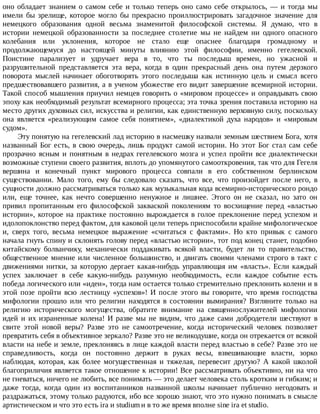 оно	обладает	знанием	о	самом	себе	и	только	теперь	оно	само	себе	открылось,	—	и	тогда	мы
имели	 бы	 зрелище,	 которое	 могло	 бы	 прекрасно	 проиллюстрировать	 загадочное	 значение	 для
немецкого	 образования	 одной	 весьма	 знаменитой	 философской	 системы.	 Я	 думаю,	 что	 в
истории	 немецкой	 образованности	 за	 последнее	 столетие	 мы	 не	 найдем	 ни	 одного	 опасного
колебания	 или	 уклонения,	 которое	 не	 стало	 еще	 опаснее	 благодаря	 громадному	 и
продолжающемуся	 до	 настоящей	 минуты	 влиянию	 этой	 философии,	 именно	 гегелевской.
Поистине	 парализует	 и	 удручает	 вера	 в	 то,	 что	 ты	 последыш	 времен,	 но	 ужасной	 и
разрушительной	 представляется	 эта	 вера,	 когда	 в	 один	 прекрасный	 день	 она	 путем	 дерзкого
поворота	 мыслей	 начинает	 обоготворять	 этого	 последыша	 как	 истинную	 цель	 и	 смысл	 всего
предшествовавшего	развития,	а	в	ученом	убожестве	его	видит	завершение	всемирной	истории.
Такой	способ	мышления	приучил	немцев	говорить	о	«мировом	процессе»	и	оправдывать	свою
эпоху	как	необходимый	результат	всемирного	процесса;	эта	точка	зрения	поставила	историю	на
место	других	духовных	сил,	искусства	и	религии,	как	единственную	верховную	силу,	поскольку
она	 является	 «реализующим	 самое	 себя	 понятием»,	 «диалектикой	 духа	 народов»	 и	 «мировым
судом».
Эту	понятую	на	гегелевский	лад	историю	в	насмешку	назвали	земным	шествием	Бога,	хотя
названный	Бог	есть,	в	свою	очередь,	лишь	продукт	самой	истории.	Но	этот	Бог	стал	сам	себе
прозрачно	ясным	и	понятным	в	недрах	гегелевского	мозга	и	успел	пройти	все	диалектически
возможные	ступени	своего	развития,	вплоть	до	упомянутого	самооткровения,	так	что	для	Гегеля
вершина	 и	 конечный	 пункт	 мирового	 процесса	 совпали	 в	 его	 собственном	 берлинском
существовании.	 Мало	 того,	 ему	 бы	 следовало	 сказать,	 что	 все,	 что	 произойдет	 после	 него,	 в
сущности	должно	рассматриваться	только	как	музыкальная	кода	всемирно-исторического	рондо
или,	 еще	 точнее,	 как	 нечто	 совершенно	 ненужное	 и	 лишнее.	 Этого	 он	 не	 сказал,	 но	 зато	 он
привил	 пропитанным	 его	 философской	 закваской	 поколениям	 то	 восхищение	 перед	 «властью
истории»,	которое	на	практике	постоянно	вырождается	в	голое	преклонение	перед	успехом	и
идолопоклонство	перед	фактом,	для	каковой	цели	теперь	приспособили	крайне	мифологическое
и,	 сверх	 того,	 весьма	 немецкое	 выражение	 «считаться	 с	 фактами».	 Но	 кто	 привык	 с	 самого
начала	гнуть	спину	и	склонять	голову	перед	«властью	истории»,	тот	под	конец	станет,	подобно
китайскому	 болванчику,	 механически	 поддакивать	 всякой	 власти,	 будет	 ли	 то	 правительство,
общественное	мнение	или	численное	большинство,	и	двигать	своими	членами	строго	в	такт	с
движениями	нитки,	за	которую	дергает	какая-нибудь	управляющая	им	«власть».	Если	каждый
успех	 заключает	 в	 себе	 какую-нибудь	 разумную	 необходимость,	 если	 каждое	 событие	 есть
победа	логического	или	«идеи»,	тогда	нам	остается	только	стремительно	преклонить	колени	и	в
этой	 позе	 пройти	 всю	 лестницу	 «успехов»!	 И	 после	 этого	 вы	 говорите,	 что	 время	 господства
мифологии	 прошло	 или	 что	 религии	 находятся	 в	 состоянии	 вымирания?	 Взгляните	 только	 на
религию	 исторического	 могущества,	 обратите	 внимание	 на	 священнослужителей	 мифологии
идей	 и	 их	 израненные	 колена!	 И	 разве	 мы	 не	 видим,	 что	 даже	 сами	 добродетели	 шествуют	 в
свите	 этой	 новой	 веры?	 Разве	 это	 не	 самоотречение,	 когда	 исторический	 человек	 позволяет
превратить	себя	в	объективное	зеркало?	Разве	это	не	великодушие,	когда	он	отрекается	от	всякой
власти	на	небе	и	земле,	преклоняясь	в	лице	каждой	власти	перед	властью	в	себе?	Разве	это	не
справедливость,	 когда	 он	 постоянно	 держит	 в	 руках	 весы,	 взвешивающие	 власти,	 зорко
наблюдая,	 которая,	 как	 более	 могущественная	 и	 тяжелая,	 перевесит	 другую?	 А	 какой	 школой
благоприличия	является	такое	отношение	к	истории!	Все	рассматривать	объективно,	ни	на	что
не	гневаться,	ничего	не	любить,	все	понимать	—	это	делает	человека	столь	кротким	и	гибким;	и
даже	 тогда,	 когда	 один	 из	 воспитанников	 названной	 школы	 начинает	 публично	 негодовать	 и
раздражаться,	этому	только	радуются,	ибо	все	хорошо	знают,	что	это	нужно	понимать	в	смысле
артистическом	и	что	это	есть	ira	и	studium	и	в	то	же	время	вполне	sine	ira	et	studio.
 