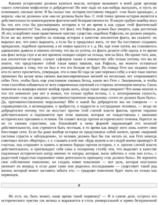 Какими	 устарелыми	 должны	 казаться	 мысли,	 которые	 вызывают	 в	 моей	 душе	 зрелище
такого	сочетания	мифологии	и	добродетели!	Но	мне	надо	их	как-нибудь	высказать,	и	пусть	их
осмеивают,	сколько	хотят.	Я	бы	сказал	так:	история	постоянно	твердит:	«так	было	однажды»,	а
мораль:	«вы	не	должны»	или	«вы	не	должны	были	бы».	С	этой	точки	зрения	история	является	в
действительности	компендиумом	фактической	безнравственности.	В	какую	грубую	ошибку	впал
бы	 тот,	 кто	 стал	 бы	 рассматривать	 историю	 в	 то	 же	 время	 и	 как	 судью	 этой	 фактической
безнравственности!	Так,	например,	тот	факт,	что	Рафаэль	должен	был	умереть,	едва	достигнув
36	лет,	оскорбляет	наше	нравственное	чувство:	существо,	подобное	Рафаэлю,	не	должно	умирать.
Если	 же	 вы	 хотите	 прийти	 на	 помощь	 истории	 в	 качестве	 апологетов	 факта,	 вы	 скажете:	 он
выразил	все,	что	имел	выразить,	а	если	бы	и	продолжал	жить,	то	мог	бы	постоянно	создавать
прекрасное,	подобное	прежнему,	а	не	новую	красоту	и	т.	д.	Но,	идя	этим	путем,	вы	становитесь
адвокатами	дьявола	и	именно	потому,	что	вы	из	успеха,	из	факта	делаете	себе	идола,	в	то	время
как	факт	всегда	глуп	и	во	все	времена	походил	скорее	на	тельца,	чем	на	Бога.	Но	кроме	того,	вам,
как	апологетам	истории,	служит	суфлером	также	и	невежество:	ибо	только	потому,	что	вы	не
знаете,	 что	 представляет	 собой	 такая	 natura	 naturans,	 как	 Рафаэль,	 вы	 можете	 оставаться
равнодушным	к	тому,	что	он	был	и	что	его	больше	не	будет.	По	поводу	Гете	нас	недавно	тоже
кто-то	хотел	просветить,	утверждая,	что	в	свои	82	года	он	уже	пережил	себя;	а	я	все-таки	охотно
променял	 бы	 целые	 возы	 свежих	 высокосовременных	 жизней	 на	 несколько	 лет	 «пережившего
себя»	Гете,	чтобы	быть	еще	участником	таковых	бесед,	какие	вел	Гете	с	Эккерманом,	и	чтобы
этим	способом	избавиться	от	всех	современных	поучений	со	стороны	легионеров	минуты.	Сколь
немногие	из	живущих	имеют	вообще	право	жить,	когда	такие	люди	умирают!	Что	живы	многие	и
что	 тех	 немногих	 уже	 нет	 в	 живых,	 это	 только	 грубая	 истина,	 т.	 е.	 непоправимая	 глупость,
неуклюжее	«так	уж	заведено»,	противопоставленное	моральному	«этого	не	должно	было	быть».
Да,	 противопоставленное	 моральному!	 Ибо	 о	 какой	 бы	 добродетели	 мы	 ни	 говорили	 —	 о
справедливости,	о	великодушии,	о	храбрости,	о	мудрости	и	сострадании	человека,	—	везде	он
добродетелен	 потому,	 что	 он	 восстает	 против	 этой	 слепой	 власти	 фактов,	 против	 тирании
действительного	 и	 подчиняется	 при	 этом	 законам,	 которые	 не	 тождественны	 с	 законами
исторических	приливов	и	отливов.	Он	плывет	всегда	против	исторического	течения,	борется	ли
он	 со	 своими	 страстями,	 как	 ближайшей	 к	 нему	 формой	 окружающей	 его	 нелепой
действительности,	или	стремится	быть	честным,	в	то	время	как	вокруг	него	ложь	плетет	свои
блестящие	сети.	Если	бы	даже	вообще	история	не	представляла	собой	ничего,	кроме	«мировой
системы	 страсти	 и	 заблуждения»,	 то	 человек	 должен	 был	 бы	 так	 читать	 ее,	 как	 Гете	 некогда
советовал	читать	«Вертера»,	т.	е.	слышать	в	ней	зов:	«Будь	мужем	и	не	следуй	моему	примеру!»	К
счастью,	она	сохраняет	и	память	о	великих	борцах	против	истории,	т.	е.	против	слепой	власти
действительного,	 и	 пригвождает	 себя	 сама	 к	 позорному	 столбу	 тем,	 что	 выделяет	 в	 качестве
подлинных	исторических	натур	именно	те	натуры,	которые,	мало	заботясь	о	«так	оно	есть»,	с
радостной	гордостью	подчиняют	свою	деятельность	принципу	«так	должно	быть».	Не	хоронить
свое	 собственное	 поколение,	 но	 создать	 новое	 поколение	 —	 вот	 цель,	 которая	 неустанно
увлекает	 их	 вперед;	 и	 если	 даже	 сами	 они	 родились	 последышами	 —	 существует	 такой	 род
жизни,	который	может	заставить	забыть	это,	—	грядущее	поколение	будет	знать	их	только	как
первенцев.
9
Не	 есть	 ли,	 быть	 может,	 наше	 время	 такой	 первенец?	 —	 И	 в	 самом	 деле,	 острота	 его
исторического	чувства	так	велика	и	выражается	в	столь	универсальной	и	прямо	безграничной
 