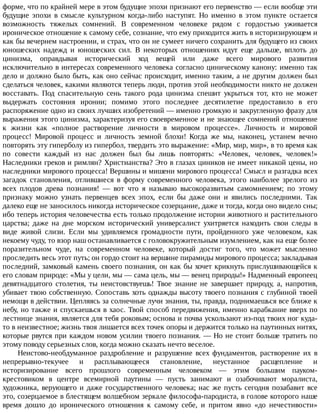форме,	что	по	крайней	мере	в	этом	будущие	эпохи	признают	его	первенство	—	если	вообще	эти
будущие	 эпохи	 в	 смысле	 культурном	 когда-либо	 наступят.	 Но	 именно	 в	 этом	 пункте	 остается
возможность	 тяжелых	 сомнений.	 В	 современном	 человеке	 рядом	 с	 гордостью	 уживается
ироническое	отношение	к	самому	себе,	сознание,	что	ему	приходится	жить	в	историзирующем	и
как	бы	вечернем	настроении,	и	страх,	что	он	не	сумеет	ничего	сохранить	для	будущего	из	своих
юношеских	 надежд	 и	 юношеских	 сил.	 В	 некоторых	 отношениях	 идут	 еще	 дальше,	 вплоть	 до
цинизма,	 оправдывая	 исторический	 ход	 вещей	 или	 даже	 всего	 мирового	 развития
исключительно	в	интересах	современного	человека	согласно	циническому	канону:	именно	так
дело	и	должно	было	быть,	как	оно	сейчас	происходит,	именно	таким,	а	не	другим	должен	был
сделаться	человек,	какими	являются	теперь	люди,	против	этой	необходимости	никто	не	должен
восставать.	 Под	 спасительную	 сень	 такого	 рода	 цинизма	 спешит	 укрыться	 тот,	 кто	 не	 может
выдержать	 состояния	 иронии;	 помимо	 этого	 последнее	 десятилетие	 предоставило	 в	 его
распоряжение	одно	из	своих	лучших	изобретений	—	именно	громкую	и	закругленную	фразу	для
выражения	этого	цинизма,	характеризуя	его	своевременное	и	не	знающее	сомнений	отношение
к	 жизни	 как	 «полное	 растворение	 личности	 в	 мировом	 процессе».	 Личность	 и	 мировой
процесс!	 Мировой	 процесс	 и	 личность	 земной	 блохи!	 Когда	 же	 мы,	 наконец,	 устанем	 вечно
повторять	эту	гиперболу	из	гипербол,	твердить	это	выражение:	«Мир,	мир,	мир»,	в	то	время	как
по	 совести	 каждый	 из	 нас	 должен	 был	 бы	 лишь	 повторять:	 «Человек,	 человек,	 человек!»
Наследники	греков	и	римлян?	Христианства?	Это	в	глазах	циников	не	имеет	никакой	цены,	но
наследники	мирового	процесса!	Вершины	и	мишени	мирового	процесса!	Смысл	и	разгадка	всех
загадок	 становления,	 отлившиеся	 в	 форму	 современного	 человека,	 этого	 наиболее	 зрелого	 из
всех	 плодов	 древа	 познания!	 —	 вот	 что	 я	 называю	 высокоразвитым	 самомнением;	 по	 этому
признаку	 можно	 узнать	 первенцев	 всех	 эпох,	 если	 бы	 даже	 они	 и	 явились	 последними.	 Так
далеко	еще	не	заносилось	никогда	историческое	созерцание,	даже	и	тогда,	когда	оно	видело	сны;
ибо	теперь	история	человечества	есть	только	продолжение	истории	животного	и	растительного
царства;	 даже	 на	 дне	 морском	 исторический	 универсалист	 ухитряется	 находить	 свои	 следы	 в
виде	 живой	 слизи.	 Если	 мы	 удивляемся	 громадности	 пути,	 пройденного	 уже	 человеком,	 как
некоему	чуду,	то	взор	наш	останавливается	с	головокружительным	изумлением,	как	на	еще	более
поразительном	 чуде,	 на	 современном	 человеке,	 который	 достиг	 того,	 что	 может	 мысленно
проследить	весь	этот	путь;	он	гордо	стоит	на	вершине	пирамиды	мирового	процесса;	закладывая
последний,	замковый	камень	своего	познания,	он	как	бы	хочет	крикнуть	прислушивающейся	к
его	словам	природе:	«Мы	у	цели,	мы	—	сама	цель,	мы	—	венец	природы!»	Надменный	европеец
девятнадцатого	 столетия,	 ты	 неистовствуешь!	 Твое	 знание	 не	 завершает	 природу,	 а,	 напротив,
убивает	твою	собственную.	Сопоставь	хоть	однажды	высоту	твоего	познания	с	глубиной	твоей
немощи	в	действии.	Цепляясь	за	солнечные	лучи	знания,	ты,	правда,	поднимаешься	все	ближе	к
небу,	но	также	и	спускаешься	в	хаос.	Твой	способ	передвижения,	именно	карабкание	вверх	по
лестнице	знания,	является	для	тебя	роковым;	основа	и	почва	ускользают	из-под	твоих	ног	куда-
то	в	неизвестное;	жизнь	твоя	лишается	всех	точек	опоры	и	держится	только	на	паутинных	нитях,
которые	рвутся	при	каждом	новом	усилии	твоего	познания.	—	Но	не	стоит	больше	тратить	по
этому	поводу	серьезных	слов,	когда	можно	сказать	нечто	веселое.
Неистово-необдуманное	 раздробление	 и	 разрушение	 всех	 фундаментов,	 растворение	 их	 в
непрерывно-текучее	 и	 расплывающееся	 становление,	 неустанное	 расщепление	 и
историзирование	 всего	 прошлого	 современным	 человеком	 —	 этим	 большим	 пауком-
крестовиком	 в	 центре	 всемирной	 паутины	 —	 пусть	 занимают	 и	 озабочивают	 моралиста,
художника,	верующего	и	даже	государственного	человека;	нас	же	пусть	сегодня	позабавит	все
это,	созерцаемое	в	блестящем	волшебном	зеркале	философа-пародиста,	в	голове	которого	наше
время	 дошло	 до	 иронического	 отношения	 к	 самому	 себе,	 и	 притом	 явно	 «до	 нечестивости»
 