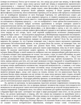 (говоря	по-гетевски).	Гегель	где-то	поучает	нас,	что	«когда	дух	делает	шаг	вперед,	то	философы
двигаются	вместе	с	ним»:	наша	эпоха	сделала	такой	шаг	вперед	в	направлении	иронического
самопознания	и	—	гляди-ка!	Эд	фон	Гартман	очутился	тут	как	тут	и	создал	свою	знаменитую
философию	 бессознательного	 или,	 говоря	 точнее,	 свою	 философию	 бессознательной	 иронии.
Редко	 нам	 случалось	 встречать	 более	 забавную	 выдумку	 и	 более	 удачные	 образчики
философского	плутовства,	чем	в	сочинениях	Гартмана;	кто	не	уяснил	себе	процесса	становления
или	 не	 освободился	 внутренне	 от	 него	 благодаря	 Гартману,	 тот	 действительно	 созрел	 для
прошедшего	времени.	Начало	и	цель	мирового	процесса,	от	первого	недоумения	сознания	и	до
его	обратного	погружения	в	ничто,	вместе	с	точно	формулированной	задачей	нашего	поколения
по	отношению	к	мировому	процессу,	—	все	это	изображено	с	точки	зрения	бессознательного,	в
котором	 столь	 остроумно	 найден	 источник	 вдохновения	 и	 которое	 освещено	 каким-то
апокалиптическим	светом,	все	подделано	столь	искусно	и	с	такой	искренней	серьезностью,	как
будто	 это	 действительно	 серьезная	 философия,	 а	 не	 философия	 в	 шутку,	 и	 все	 это,	 взятое	 в
целом,	заставляет	видеть	в	авторе	первого	философского	пародиста	всех	времен;	принесем	ввиду
этого	 жертву	 на	 его	 алтарь,	 пусть	 этой	 жертвой	 изобретателю	 истинного	 универсального
лекарства	будет	локон	—	воспользуемся	украденным	у	Шлейермахера	выражением	восхищения.
Ибо,	 в	 самом	 деле,	 какое	 лекарство	 может	 быть	 действеннее	 против	 избытка	 исторического
образования,	 как	 не	 гартмановская	 пародия	 на	 всемирную	 историю?	 Если	 бы	 мы	 захотели
выразить	 без	 прикрас	 то,	 что	 Гартман	 возвещает	 нам	 с	 высоты	 своего	 окутанного	 курениями
треножника	 бессознательной	 иронии,	 то	 мы	 должны	 были	 бы	 сказать:	 он	 возвещает	 нам,	 что
наше	 время	 именно	 таково,	 каким	 оно	 должно	 было	 быть,	 чтобы	 человечество	 вдруг
почувствовало,	что	с	него	решительно	довольно	такого	существования,	чему	мы	от	всего	сердца
верим.	 То	 ужасное	 закостенение	 нашего	 времени,	 то	 беспокойное	 постукивание	 костями,
которое	Давид	Штраус	в	своей	наивности	изобразил	нам	как	прекраснейшую	действительность,
у	Гартмана	находит	свое	оправдание	не	только,	так	сказать,	сзади,	ex	causis	efficientibus,	но	даже
и	спереди,	ex	causa	finali	(из	действующих	причин…	из	конечной	причины,	лат.	—	Ред.);	этот
шутник	 рассматривает	 нашу	 эпоху	 в	 свете	 дня	 страшного	 суда,	 причем	 оказывается,	 что	 она
очень	хороша	именно	для	того,	кто	сам	ищет	возможно	острых	страданий	от	неудобоваримости
жизни	и	кто	ждет	не	дождется	наступления	страшного	суда.	Правда,	Гартман	называет	возраст,	к
которому	теперь	приближается	человечество,	«возрастом	возмужалости»,	а	таковым,	с	его	точки
зрения,	 должно	 считаться	 то	 счастливое	 состояние,	 когда	 господствует	 только	 одна	 «золотая
посредственность»	и	когда	искусство	делается	тем,	чем	примерно	для	«берлинского	биржевика
является	 вечером	 фарс»,	 когда	 «нет	 спроса	 на	 гениев,	 потому	 что	 это	 равносильно	 было	 бы
метанию	бисера	перед	свиньями	или	же	потому	что	наша	эпоха	шагнула	через	стадию,	которой
приличествовали	гении,	к	более	важной	стадии»,	именно	к	той	стадии	социального	развития,	в
которой	каждый	работник	«благодаря	рабочему	времени,	оставляющему	ему	достаточный	досуг
для	его	интеллектуальных	запросов,	может	вести	комфортабельное	существование».
Ах,	шутник	из	шутников,	ты	высказываешь	страстное	желание	современного	человечества,
но	тебе	в	то	же	время	известно,	что	за	призрак	угрожает	человечеству	в	конце	этого	возраста	его
возмужалости	как	результат	такого	интеллектуального	развития	до	золотой	посредственности	—
именно	отвращение.	Совершенно	ясно,	что	сейчас	положение	дел	крайне	неутешительно,	но	что
в	будущем	будет	еще	хуже:	«антихрист	все	шире	и	шире	раскидывает	свои	сети»,	но	так	должно
быть,	 так	 должно	 происходить	 и	 впредь,	 ибо	 тем	 самым	 мы	 находимся	 на	 вернейшем	 пути	 к
отвращению	от	всего	существующего.	«Поэтому	вперед	по	пути	процесса	жизни	без	колебаний,
как	 работники	 в	 вертограде	 Господнем,	 ибо	 только	 один	 процесс	 сам	 по	 себе	 может	 нас
привести	к	спасению!»	Вертоград	Господа!	Процесс!	К	спасению!	Разве	в	этих	словах	не	видно	и
не	 слышно	 голоса	 исторического	 образования,	 знающего	 только	 слово	 «становиться»,
 