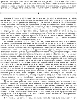 греческой.	 Некоторое	 право	 на	 это	 дает	 мне,	 как	 мне	 думается,	 также	 и	 моя	 специальность
классического	 филолога	 —	 ибо	 я	 не	 знаю,	 какой	 еще	 смысл	 могла	 бы	 иметь	 классическая
филология	в	наше	время,	как	не	тот,	чтобы	действовать	несвоевременно,	т.	е.	вразрез	с	нашим
временем,	и	благодаря	этому	влиять	на	него,	—	нужно	надеяться,	в	интересах	грядущей	эпохи.
1
Погляди	 на	 стадо,	 которое	 пасется	 около	 тебя:	 оно	 не	 знает,	 что	 такое	 вчера,	 что	 такое
сегодня,	оно	скачет,	жует	траву,	отдыхает,	переваривает	пищу,	снова	скачет,	и	так	с	утра	до	ночи	и
изо	дня	в	день,	тесно	привязанное	в	своей	радости	и	в	своем	страдании	к	столбу	мгновения	и
потому	не	зная	ни	меланхолии,	ни	пресыщения.	Зрелище	это	для	человека	очень	тягостно,	так
как	он	гордится	перед	животным	тем,	что	он	человек,	и	в	то	же	время	ревнивым	оком	смотрит
на	 его	 счастье	 —	 ибо	 он,	 подобно	 животному,	 желает	 только	 одного:	 жить,	 не	 зная	 ни
пресыщения,	 ни	 боли,	 но	 стремится	 к	 этому	 безуспешно,	 ибо	 желает	 он	 этого	 не	 так,	 как
животное.	Человек	может,	пожалуй,	спросить	животное:	«Почему	ты	мне	ничего	не	говоришь	о
твоем	 счастье,	 а	 только	 смотришь	 на	 меня?»	 Животное	 не	 прочь	 ответить	 и	 сказать:	 «Это
происходит	потому,	что	я	сейчас	же	забываю	то,	что	хочу	сказать»,	—	но	тут	же	оно	забывает	и
этот	ответ	и	молчит,	что	немало	удивляет	человека.
Но	человек	удивляется	также	и	самому	себе,	тому,	что	он	не	может	научиться	забвению	и
что	он	навсегда	прикован	к	прошлому,	как	бы	далеко	и	как	бы	быстро	он	ни	бежал,	цепь	бежит
вместе	 с	 ним.	 Не	 чудо	 ли,	 что	 мгновение,	 которое	 столь	 же	 быстролетно	 появляется,	 как	 и
исчезает,	которое	возникает	из	ничего	и	превращается	в	ничто,	что	это	мгновение,	тем	не	менее,
возвращается	 снова,	 как	 призрак,	 и	 нарушает	 покой	 другого,	 позднейшего	 мгновения.
Непрерывно	от	свитка	времени	отделяются	отдельные	листы,	выпадают	и	улетают	прочь,	чтобы
внезапно	снова	упасть	в	самого	человека.	Тогда	человек	говорит.	«Я	вспоминаю»	—	и	завидует
животному,	 которое	 сейчас	 же	 забывает	 и	 для	 которого	 каждое	 мгновение	 действительности
умирает,	погружаясь	в	туман	и	ночь	и	угасая	навсегда.	Столь	неисторически	живет	животное:
оно	растворяется	в	настоящем,	как	целое	число,	не	оставляя	по	себе	никаких	странных	дробей,
оно	не	умеет	притворяться,	ничего	не	скрывает	и	в	каждый	данный	момент	является	вполне	тем,
что	 оно	 есть,	 и	 потому	 не	 может	 не	 быть	 честным.	 Человек	 же,	 напротив,	 должен	 всячески
упираться	против	громадной,	все	увеличивающейся	тяжести	прошлого;	последняя	или	пригибает
его	вниз,	или	отклоняет	его	в	сторону,	она	затрудняет	его	движение,	как	невидимая	и	темная
ноша,	 от	 которой	 он	 для	 виду	 готов	 иногда	 отречься,	 как	 это	 он	 слишком	 охотно	 и	 делает	 в
обществе	 равных	 себе,	 чтобы	 возбудить	 в	 них	 зависть.	 Поэтому-то	 его	 волнует,	 как
воспоминание	 об	 утраченном	 рае,	 зрелище	 пасущегося	 стада	 или	 более	 знакомое	 зрелище
ребенка,	 которому	 еще	 нет	 надобности	 отрекаться	 от	 какого-либо	 прошлого	 и	 который	 в
блаженном	неведении	играет	между	гранями	прошедшего	и	будущего.
И	 все	 же	 играм	 ребенка	 также	 наступает	 конец:	 слишком	 рано	 отнимается	 у	 него
способность	забвения.	Тогда	научается	он	понимать	значение	слова	«было»,	того	рокового	слова,
которое,	 знаменуя	 для	 человека	 борьбу,	 страдание	 и	 пресыщение,	 напоминает	 ему,	 что	 его
существование,	в	корне,	есть	никогда	не	завершающееся	Imperfectum.	Когда	же	смерть	приносит,
наконец,	 желанное	 забвение,	 то	 она	 похищает	 одновременно	 и	 настоящее	 вместе	 с	 жизнью
человека	 и	 этим	 прикладывает	 свою	 печать	 к	 той	 истине,	 что	 наше	 существование	 есть
непрерывный	 уход	 в	 прошлое,	 т.	 е.	 вещь,	 которая	 живет	 постоянным	 самоотрицанием,
самопожиранием	и	самопротиворечием.
Если	счастье,	если	погоня	за	новым	счастьем	в	каком	бы	то	ни	было	смысле	есть	то,	что
 