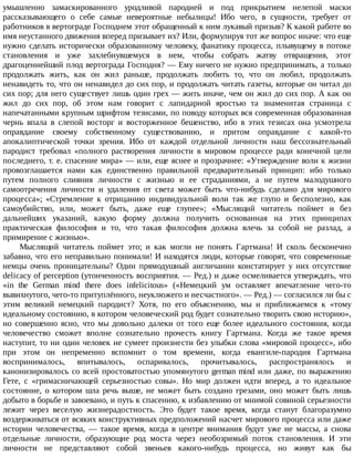 умышленно	 замаскированного	 уродливой	 пародией	 и	 под	 прикрытием	 нелепой	 маски
рассказывающего	 о	 себе	 самые	 невероятные	 небылицы!	 Ибо	 чего,	 в	 сущности,	 требует	 от
работников	в	вертограде	Господнем	этот	обращенный	к	ним	лукавый	призыв?	К	какой	работе	во
имя	неустанного	движения	вперед	призывает	их?	Или,	формулируя	тот	же	вопрос	иначе:	что	еще
нужно	сделать	исторически	образованному	человеку,	фанатику	процесса,	плывущему	в	потоке
становления	 и	 уже	 захлебнувшемуся	 в	 нем,	 чтобы	 собрать	 жатву	 отвращения,	 этот
драгоценнейший	плод	вертограда	Господня?	—	Ему	ничего	не	нужно	предпринимать,	а	только
продолжать	 жить,	 как	 он	 жил	 раньше,	 продолжать	 любить	 то,	 что	 он	 любил,	 продолжать
ненавидеть	то,	что	он	ненавидел	до	сих	пор,	и	продолжать	читать	газеты,	которые	он	читал	до
сих	пор;	для	него	существует	лишь	один	грех	—	жить	иначе,	чем	он	жил	до	сих	пор.	А	как	он
жил	 до	 сих	 пор,	 об	 этом	 нам	 говорит	 с	 лапидарной	 яростью	 та	 знаменитая	 страница	 с
напечатанными	крупным	шрифтом	тезисами,	по	поводу	которых	вся	современная	образованная
чернь	 впала	 в	 слепой	 восторг	 и	 восторженное	 бешенство,	 ибо	 в	 этих	 тезисах	 она	 усмотрела
оправдание	 своему	 собственному	 существованию,	 и	 притом	 оправдание	 с	 какой-то
апокалиптической	 точки	 зрения.	 Ибо	 от	 каждой	 отдельной	 личности	 наш	 бессознательный
пародист	 требовал	 «полного	 растворения	 личности	 в	 мировом	 процессе	 ради	 конечной	 цели
последнего,	т.	е.	спасение	мира»	—	или,	еще	яснее	и	прозрачнее:	«Утверждение	воли	к	жизни
провозглашается	 нами	 как	 единственно	 правильной	 предварительный	 принцип:	 ибо	 только
путем	 полного	 слияния	 личности	 с	 жизнью	 и	 ее	 страданиями,	 а	 не	 путем	 малодушного
самоотречения	 личности	 и	 удаления	 от	 света	 может	 быть	 что-нибудь	 сделано	 для	 мирового
процесса»;	 «Стремление	 к	 отрицанию	 индивидуальной	 воли	 так	 же	 глупо	 и	 бесполезно,	 как
самоубийство,	 или,	 может	 быть,	 даже	 еще	 глупее»;	 «Мыслящий	 читатель	 поймет	 и	 без
дальнейших	 указаний,	 какую	 форму	 должна	 получить	 основанная	 на	 этих	 принципах
практическая	 философия	 и	 то,	 что	 такая	 философия	 должна	 влечь	 за	 собой	 не	 разлад,	 а
примирение	с	жизнью».
Мыслящий	 читатель	 поймет	 это;	 и	 как	 могли	 не	 понять	 Гартмана!	 И	 сколь	 бесконечно
забавно,	что	его	неправильно	понимали!	И	находятся	люди,	которые	говорят,	что	современные
немцы	 очень	 проницательны?	 Один	 прямодушный	 англичанин	 констатирует	 у	 них	 отсутствие
delicacy	of	perception	(утонченность	восприятия.	—	Ред.)	и	даже	осмеливается	утверждать,	что
«in	 the	 German	 mind	 there	 does	 infelicitous»	 («Немецкий	 ум	 оставляет	 впечатление	 чего-то
вывихнутого,	чего-то	притуплённого,	неуклюжего	и	несчастного».	—	Ред.)	—	согласился	ли	бы	с
этим	 великий	 немецкий	 пародист?	 Хотя,	 по	 его	 объяснению,	 мы	 и	 приближаемся	 к	 «тому
идеальному	состоянию,	в	котором	человеческий	род	будет	сознательно	творить	свою	историю»,
но	 совершенно	 ясно,	 что	 мы	 довольно	 далеки	 от	 того	 еще	 более	 идеального	 состояния,	 когда
человечество	 сможет	 вполне	 сознательно	 прочесть	 книгу	 Гартмана.	 Когда	 же	 такое	 время
наступит,	то	ни	один	человек	не	сумеет	произнести	без	улыбки	слова	«мировой	процесс»,	ибо
при	 этом	 он	 непременно	 вспомнит	 о	 том	 времени,	 когда	 евангиле-пародия	 Гартмана
воспринималось,	 впитывалось,	 оспаривалось,	 прочитывалось,	 распространялось	 и
канонизировалось	со	всей	простоватостью	упомянутого	german	mind	или	даже,	по	выражению
Гете,	 с	 «гримасничающей	 серьезностью	 совы».	 Но	 мир	 должен	 идти	 вперед,	 а	 то	 идеальное
состояние,	 о	 котором	 шла	 речь	 выше,	 не	 может	 быть	 создано	 грезами,	 оно	 может	 быть	 лишь
добыто	в	борьбе	и	завоевано,	и	путь	к	спасению,	к	избавлению	от	мнимой	совиной	серьезности
лежит	 через	 веселую	 жизнерадостность.	 Это	 будет	 такое	 время,	 когда	 станут	 благоразумно
воздерживаться	от	всяких	конструктивных	предположений	насчет	мирового	процесса	или	даже
истории	 человечества,	 —	 такое	 время,	 когда	 в	 центре	 внимания	 будут	 уже	 не	 массы,	 а	 снова
отдельные	 личности,	 образующие	 род	 моста	 через	 необозримый	 поток	 становления.	 И	 эти
личности	 не	 представляют	 собой	 звеньев	 какого-нибудь	 процесса,	 но	 живут	 как	 бы
 