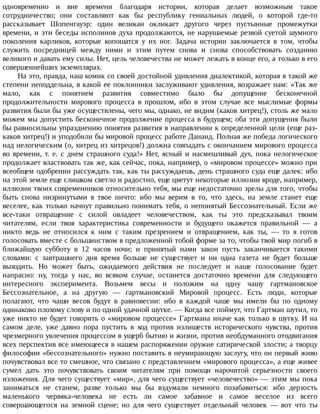 одновременно	 и	 вне	 времени	 благодаря	 истории,	 которая	 делает	 возможным	 такое
сотрудничество;	 они	 составляют	 как	 бы	 республику	 гениальных	 людей,	 о	 которой	 где-то
рассказывает	 Шопенгауэр:	 один	 великан	 окликает	 другого	 через	 пустынные	 промежутки
времени,	и	эти	беседы	исполинов	духа	продолжаются,	не	нарушаемые	резвой	суетой	шумного
поколения	 карликов,	 которые	 копошатся	 у	 их	 ног.	 Задача	 истории	 заключается	 в	 том,	 чтобы
служить	 посредницей	 между	 ними	 и	 этим	 путем	 снова	 и	 снова	 способствовать	 созданию
великого	и	давать	ему	силы.	Нет,	цель	человечества	не	может	лежать	в	конце	его,	а	только	в	его
совершеннейших	экземплярах.
На	это,	правда,	наш	комик	со	своей	достойной	удивления	диалектикой,	которая	в	такой	же
степени	неподдельна,	в	какой	ее	поклонники	заслуживают	удивления,	возражает	нам:	«Так	же
мало,	 как	 с	 понятием	 развития	 совместимо	 было	 бы	 допущение	 бесконечной
продолжительности	 мирового	 процесса	 в	 прошлом,	 ибо	 в	 этом	 случае	 все	 мыслимые	 формы
развития	были	бы	уже	осуществлены,	чего	мы,	однако,	не	видим	(каков	хитрец!),	столь	же	мало
можем	мы	допустить	бесконечное	продолжение	процесса	в	будущем;	оба	эти	допущения	были
бы	равносильны	упразднению	понятия	развития	в	направлении	к	определенной	цели	(еще	раз-
каков	хитрец!)	и	уподобили	бы	мировой	процесс	работе	Данаид.	Полная	же	победа	логического
над	нелогическим	(о,	хитрец	из	хитрецов!)	должна	совпадать	с	окончанием	мирового	процесса
во	 времени,	 т.	 е.	 с	 днем	 страшного	 суда!»	 Нет,	 ясный	 и	 насмешливый	 дух,	 пока	 нелогическое
продолжает	властвовать	так	же,	как	сейчас,	пока,	например,	о	«мировом	процессе»	можно	при
всеобщем	одобрении	рассуждать	так,	как	ты	рассуждаешь,	день	страшного	суда	еще	далек:	ибо
на	этой	земле	еще	слишком	светло	и	радостно,	еще	цветут	некоторые	иллюзии	вроде,	например,
иллюзии	твоих	современников	относительно	тебя,	мы	еще	недостаточно	зрелы	для	того,	чтобы
быть	 снова	 низринутыми	 в	 твое	 ничто:	 ибо	 мы	 верим	 в	 то,	 что	 здесь,	 на	 земле	 станет	 еще
веселее,	как	только	начнут	правильно	понимать	тебя,	о	непонятый	Бессознательный.	Если	же
все-таки	 отвращение	 с	 силой	 овладеет	 человечеством,	 как	 ты	 это	 предсказывал	 твоим
читателям,	 если	 твоя	 характеристика	 современности	 и	 будущего	 окажется	 правильной	 —	 а
никто	 ведь	 не	 относился	 к	 ним	 с	 таким	 презрением	 и	 отвращением,	 как	 ты,	 —	 то	 я	 готов
голосовать	вместе	с	большинством	в	предложенной	тобой	форме	за	то,	чтобы	твой	мир	погиб	в
ближайшую	 субботу	 в	 12	 часов	 ночи;	 и	 принятый	 нами	 закон	 пусть	 заканчивается	 такими
словами:	 с	 завтрашнего	 дня	 время	 больше	 не	 существует	 и	 ни	 одна	 газета	 не	 будет	 больше
выходить.	 Но	 может	 быть,	 ожидаемого	 действия	 не	 последует	 и	 наше	 голосование	 будет
напрасно:	 ну,	 тогда	 у	 нас,	 во	 всяком	 случае,	 останется	 достаточно	 времени	 для	 следующего
интересного	 эксперимента.	 Возьмем	 весы	 и	 положим	 на	 одну	 чашу	 гартмановское
Бессознательное,	 а	 на	 другую	 —	 гартмановский	 Мировой	 процесс.	 Есть	 люди,	 которые
полагают,	 что	 чаши	 весов	 будут	 в	 равновесии:	 ибо	 в	 каждой	 чаше	 мы	 имели	 бы	 по	 одному
одинаково	плохому	слову	и	по	одной	удачной	шутке.	—	Когда	все	поймут,	что	Гартман	шутил,	то
уже	никто	не	будет	говорить	о	«мировом	процессе»	Гартмана	иначе	как	только	в	шутку.	И	на
самом	 деле,	 уже	 давно	 пора	 пустить	 в	 ход	 против	 излишеств	 исторического	 чувства,	 против
чрезмерного	увлечения	процессом	в	ущерб	бытию	и	жизни,	против	необдуманного	отодвигания
всех	перспектив	все	имеющееся	в	нашем	распоряжении	оружие	сатирической	злости;	а	творцу
философии	«бессознательного»	нужно	поставить	в	неумирающую	заслугу,	что	он	первый	живо
почувствовал	все	то	смешное,	что	связано	с	представлением	«мирового	процесса»,	а	еще	живее
сумел	 дать	 это	 почувствовать	 своим	 читателям	 при	 помощи	 нарочитой	 серьезности	 своего
изложения.	Для	чего	существует	«мир»,	для	чего	существует	«человечество»	—	этим	мы	пока
заниматься	 не	 станем,	 разве	 только	 мы	 бы	 вздумали	 немного	 позабавиться:	 ибо	 дерзость
маленького	 червяка-человека	 не	 есть	 ли	 самое	 забавное	 и	 самое	 веселое	 из	 всего
совершающегося	 на	 земной	 сцене;	 но	 для	 чего	 существует	 отдельный	 человек	 —	 вот	 что	 ты
 