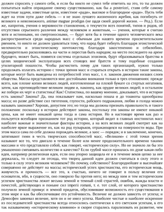должен	спросить	у	самого	себя,	и	если	бы	никто	не	сумел	тебе	ответить	на	это,	то	ты	должен
попытаться	 найти	 оправдание	 своему	 существованию,	 как	 бы	 a	 posteriori,	 ставя	 себе	 самому
известные	задачи,	известные	цели,	известное	«ради»,	высокое	и	благородное	«ради».	Пусть	тебя
ждет	 на	 этом	 пути	 даже	 гибель	 —	 я	 не	 знаю	 лучшего	 жизненного	 жребия,	 как	 погибнуть	 от
великого	и	невозможного,	animae	magnae	prodigus	(не	щадя	своей	дорогой	жизни.	—	Ред.).	Если
же,	напротив,	учения	о	верховности	становления,	о	текучести	всех	понятий,	типов	и	родов,	об
отсутствии	 серьезного	 различия	 между	 человеком	 и	 животным,	 —	 учения,	 которые	 я	 считаю
хотя	и	истинными,	но	смертоносными,	—	будут	хотя	бы	в	течение	одного	человеческого	века
распространяться	 среди	 народных	 масс	 с	 обычным	 для	 нашего	 времени	 просветительским
рвением,	то	никто	не	должен	удивляться	тому,	что	народ	будет	гибнуть	благодаря	эгоистической
мелочности	 и	 эгоистическому	 ничтожеству,	 благодаря	 закостенению	 и	 себялюбию,
предварительно	расколовшись	на	части	и	перестав	быть	народом;	на	место	последнего	на	арене
будущего,	может	быть,	появятся	системы	отдельных	эгоизмов,	будут	образовываться	братства	в
целях	 хищнической	 эксплуатации	 всех	 стоящих	 вне	 братств	 и	 тому	 подобные	 создания
утилитарной	 пошлости.	 Чтобы	 расчистить	 почву	 для	 таких	 организаций,	 нужно	 только
продолжать	излагать	историю	с	точки	зрения	масс	и	стараться	открыть	в	истории	такие	законы,
которые	могут	быть	выведены	из	потребностей	этих	масс,	т.	е.	законов	движения	низших	слоев
общества.	Массы	представляются	мне	достойными	внимания	только	в	трех	отношениях:	прежде
всего,	как	плохие	копии	великих	людей,	изготовленные	на	плохой	бумаге	со	стертых	негативов,
затем,	как	противодействие	великим	людям	и,	наконец,	как	орудие	великих	людей;	в	остальном
же	побери	их	черт	и	статистика!	Как!	Статистика,	по	вашему	мнению,	доказывает,	что	в	истории
есть	 законы?	 Законы?	 Да,	 она	 показывает	 нам,	 насколько	 пошла	 и	 до	 тошноты	 однообразна
масса;	но	разве	действие	сил	тяготения,	глупости,	рабского	подражания,	любви	и	голода	можно
называть	законами?	Хорошо,	допустим	это;	но	тогда	мы	должны	признать	правильность	и	такого
положения:	 поскольку	 в	 истории	 действуют	 законы,	 постольку	 эти	 законы	 не	 имеют	 никакой
цены,	 как	 не	 имеет	 никакой	 цены	 тогда	 и	 сама	 история.	 Но	 в	 настоящее	 время	 как	 раз	 и
пользуется	всеобщим	признанием	тот	род	истории,	который	видит	в	главных	инстинктах	масс
наиболее	 важные	 и	 значительные	 факторы	 истории,	 а	 на	 всех	 великих	 людей	 смотрит	 как	 на
наиболее	яркое	выражение	их,	как	на	род	пузырьков,	отражающихся	на	поверхности	воды.	При
этом	масса	сама	по	себе	должна	порождать	великое,	а	хаос	—	порядок;	и	в	заключение,	конечно,
затягивают	 гимн	 в	 честь	 творческих	 способностей	 масс.	 «Великим»	 с	 этой	 точки	 зрения
называют	 все	 то,	 что	 двигало	 в	 течение	 более	 или	 менее	 продолжительного	 времени	 такими
массами	и	что	представляло	собой,	как	говорят,	«историческую	силу».	Но	не	значило	ли	бы	это
умышленно	смешивать	количество	и	качество?	Если	грубой	массе	пришлась	по	душе	какая-либо
идея,	например	религиозная	идея,	если	она	упорно	защищала	ее	и	в	течение	веков	цепко	за	нее
держалась,	 то	 следует	 ли	 отсюда,	 что	 творец	 данной	 идеи	 должен	 считаться	 в	 силу	 этого	 и
только	в	силу	этого	великим	человеком?	Но	почему,	собственно?	Благороднейшее	и	высочайшее
совершенно	не	действует	на	массы;	исторический	успех	христианства,	его	историческая	мощь,
живучесть	 и	 прочность	 —	 все	 это,	 к	 счастью,	 ничего	 не	 говорит	 в	 пользу	 величия	 его
основателя,	ибо,	в	сущности,	оно	говорило	бы	против	него;	но	между	ним	и	тем	историческим
успехом	христианства	лежит	весьма	земной	и	темный	слой	страстей,	ошибок,	жажды	власти	и
почестей,	 действующих	 и	 поныне	 сил	 imperii	 romani,	 т.	 е.	 тот	 слой,	 от	 которого	 христианство
получило	земной	привкус	и	земной	придаток,	обусловившие	возможность	его	существования	в
этом	мире	и	как	бы	обеспечившие	его	устойчивость.	Величие	не	должно	зависеть	от	успеха;	и
Демосфен	завоевал	величие,	хотя	он	и	не	имел	успеха.	Наиболее	чистые	и	наиболее	искренние
из	последователей	христианства	всегда	относились	скептически	к	его	светским	успехам,	к	его
так	называемому	«историческому	влиянию»	и	скорее	старались	парализовать	их	развитие,	чем
 