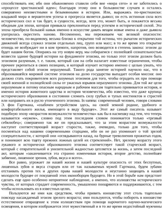 способствовать	 им;	 ибо	 они	 обыкновенно	 ставили	 себя	 вне	 «мира	 сего»	 и	 не	 заботились	 о
«процессе	 христианской	 идеи»;	 благодаря	 этому	 они	 в	 большинстве	 случаев	 и	 остались
совершенно	 неизвестными	 и	 безымянными	 в	 истории.	 Или,	 выражаясь	 по-христиански:
владыкой	мира	и	вершителем	успеха	и	прогресса	является	дьявол;	он	есть	истинная	сила	всех
исторических	 сил	 и	 так	 будет,	 в	 сущности,	 всегда,	 хотя	 это,	 может	 быть,	 и	 покажется	 весьма
обидным	для	эпохи,	которая	привыкла	преклоняться	перед	успехом	и	исторической	силой.	Эта
эпоха	приобрела	большой	навык	именно	в	искусстве	давать	вещам	новые	имена	и	даже	дьявола
ухитрилась	 окрестить	 наново.	 Несомненно,	 мы	 переживаем	 час	 великой	 опасности:
человечество,	по-видимому,	весьма	близко	к	открытию	той	истины,	что	рычагом	исторических
движений	 всегда	 служил	 эгоизм	 отдельных	 лиц,	 групп	 или	 масс;	 в	 то	 же	 время	 это	 открытие
отнюдь	не	возбуждает	ни	в	ком	тревоги,	напротив,	оно	возводится	в	степень	закона:	эгоизм	да
будет	нашим	богом.	Опираясь	на	эту	новую	веру,	мы	собираемся	с	полнейшей	сознательностью
возвести	здание	будущей	истории	на	фундаменте	эгоизма,	но	только	этот	эгоизм	должен	быть
эгоизмом	разумным,	т.	е.	таким,	который	сам	на	себя	налагает	известные	ограничения,	чтобы
прочнее	укрепиться	в	своих	позициях,	и	который	изучает	историю	именно	с	целью	узнать,	что
представляет	 собой	 эгоизм	 неразумный.	 Такого	 рода	 занятие	 историей	 научило	 нас,	 что	 в
образовавшейся	мировой	системе	эгоизмов	на	долю	государства	выпадает	особая	миссия:	оно
должно	стать	покровителем	всех	разумных	эгоизмов	для	того,	чтобы	оградить	их	при	помощи
своей	военной	и	полицейской	силы	от	ужасных	взрывов	неразумного	эгоизма.	Для	той	же	цели
неразумным	и	потому	опасным	народным	и	рабочим	массам	тщательно	прививается	история,	и
именно	 история	 животного	 царства	 и	 история	 человечества,	 ибо	 известно,	 что	 даже	 крупица
исторического	 образования	 в	 состоянии	 сломить	 силу	 грубых	 и	 тупых	 инстинктов	 и	 страстей
или	направить	их	в	русло	утонченного	эгоизма.	In	summa:	современный	человек,	говоря	словами
Э.	 фон	 Гартмана,	 «озабочен	 устройством	 здесь,	 на	 своей	 земной	 родине,	 удобного	 и
комфортабельного	 жилья,	 имеющего	 в	 виду	 будущее».	 Этот	 же	 самый	 писатель	 называет
подобную	эпоху	«возрастом	возмужалости	человечества»	как	бы	в	насмешку	над	тем,	что	теперь
называется	 «мужем»,	 словно	 под	 этим	 последним	 словом	 понимается	 только	 «трезвый
себялюбец»;	 совершенно	 так	 же	 он	 предсказывает,	 что	 за	 этим	 возрастом	 возмужалости
наступит	 соответствующий	 возраст	 старости,	 также,	 очевидно,	 только	 для	 того,	 чтобы
посмеяться	 над	 нашими	 современными	 старцами,	 ибо	 он	 не	 раз	 упоминает	 о	 той	 зрелой
созерцательности,	с	которой	они	«оглядываются	назад,	на	бурные	треволнения	прожитых	годов,
и	 понимают	 всю	 тщету	 прежних	 ложных	 целей	 их	 стремлений».	 Нет,	 зрелому	 возрасту	 этого
лукавого	 и	 исторически	 образованного	 эгоизма	 соответствует	 такой	 старческий	 возраст,
который	с	отвратительной	и	унизительной	жадностью	цепляется	за	жизнь,	а	затем	последний
акт,	 которым	 «заканчивается	 эта	 странно	 изменчивая	 история,	 второе	 детство,	 полнейшее
забвение,	лишенное	зрения,	зубов,	вкуса	и	всего».
Все	 равно,	 угрожает	 ли	 нашей	 жизни	 и	 нашей	 культуре	 опасность	 от	 этих	 беспутных,
лишенных	 зубов	 и	 вкуса	 старцев	 или	 от	 так	 называемых	 мужей	 Гартмана,	 будем	 зубами
отстаивать	 против	 тех	 и	 других	 права	 нашей	 молодости	 и	 неустанно	 защищать	 в	 нашей
молодости	будущее	от	покушений	этих	иконоборцев	будущего.	Но	в	этой	борьбе	нам	предстоит
сделать	еще	одно	особенно	неприятное	наблюдение,	а	именно,	что	излишества	исторического
чувства,	от	которых	страдает	современность,	умышленно	поощряются	и	поддерживаются,	с	тем
чтобы	использовать	их	в	известных	целях.
Пользуются	 же	 ими	 как	 средством,	 чтобы	 привить	 юношеству	 этот	 столь	 тщательно
повсюду	насаждаемый	эгоизм	зрелого	возраста;	ими	пользуются,	чтобы	побороть	в	юношестве
естественное	 отвращение	 к	 этим	 излишествам	 при	 помощи	 нарочитого	 научно-магического
освещения,	в	котором	изображается	этот	мужественный	и	в	то	же	время	недостойный	мужчины
 