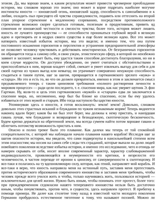 эгоизм.	Да,	мы	хорошо	знаем,	к	каким	результатам	может	привести	чрезмерное	преобладание
истории,	 мы	 слишком	 хорошо	 это	 знаем;	 оно	 может	 в	 корне	 подрезать	 наиболее	 могучие
инстинкты	юности	—	юношеский	огонь,	юношеский	задор,	способность	к	самозабвению	и	к
любви,	охладить	пыл	присущего	ей	чувства	справедливости,	подавить	или	оттеснить	на	второй
план	 упорное	 стремление	 к	 медленному	 созреванию,	 посредством	 противоположного
стремления	 возможно	 скорее	 сделаться	 готовым,	 полезным	 и	 продуктивным,	 привить	 яд
сомнения	 ее	 юношеской	 честности	 и	 смелости	 чувства;	 более	 того,	 история	 может	 лишить
юность	 ее	 лучшего	 преимущества	 —	 ее	 способности	 проникаться	 глубокой	 верой	 в	 великую
идею	 и	 претворять	 ее	 в	 недрах	 своего	 существа	 в	 еще	 более	 великую	 идею.	 Все	 это	 может
натворить	 известный	 избыток	 истории,	 мы	 это	 видели;	 и	 именно	 тем,	 что	 она	 путем
постоянного	искажения	горизонтов	и	перспектив	и	устранения	предохранительной	атмосферы
не	позволяет	человеку	чувствовать	и	действовать	неисторически.	От	безграничных	горизонтов
он	обращается	тогда	к	самому	себе,	в	свою	узкую,	эгоистическую	сферу,	в	которой	он	неизбежно
завянет	и	засохнет;	может	быть,	ему	удастся	таким	способом	достигнуть	благоразумия,	но	ни	в
коем	 случае	 мудрости.	 Он	 доступен	 убеждению,	 он	 умеет	 считаться	 с	 обстоятельствами	 и
приспособляться	к	ним,	хорошо	владеет	собой,	смекает	и	умеет	извлекать	выгоду	для	себя	и	для
своей	партии	из	чужих	выгод	или	невыгод;	он	утрачивает	совершенно	ненужную	способность
стыдиться	 и	 таким	 путем,	 шаг	 за	 шагом,	 превращается	 в	 гартмановского	 зрелого	 «мужа»	 и
«старца».	Но	это	и	есть	то,	во	что	он	должен	превратиться,	именно	в	этом	и	заключается	смысл
предъявляемого	 теперь	 с	 таким	 цинизмом	 требования	 «полного	 растворения	 личности	 в
мировом	процессе»	—	ради	цели	последнего,	т.	е.	спасения	мира,	как	нас	уверяет	шутник	Э.	фон
Гартман.	 Ну,	 воля-то	 и	 цель	 этих	 гартмановских	 «мужей»	 и	 «старцев»	 едва	 ли	 заключается	 в
спасении	 мира,	 но,	 несомненно,	 мир	 был	 бы	 ближе	 ко	 спасению,	 если	 бы	 ему	 удалось
избавиться	от	этих	мужей	и	старцев.	Ибо	тогда	наступило	бы	царство	юности.
Упомянувши	 здесь	 о	 юности,	 я	 готов	 воскликнуть:	 земля!	 земля!	 Довольно,	 слишком
довольно	этих	страстных	исканий	и	блуждания	по	чужим	незнакомым	морям!	Теперь	виднеется
наконец	 вдали	 берег;	 каков	 бы	 ни	 был	 этот	 берег,	 мы	 должны	 к	 нему	 пристать,	 и	 наихудшая
гавань	 лучше,	 чем	 блуждание	 и	 возвращение	 в	 безнадежную,	 скептическую	 бесконечность.
Будем	крепко	держаться	на	обретенной	земле,	мы	всегда	сумеем	найти	потом	хорошие	гавани	и
облегчить	потомству	возможность	пристать	к	ним.
Опасно	 и	 полно	 тревог	 было	 это	 плавание.	 Как	 далеки	 мы	 теперь	 от	 той	 спокойной
созерцательности,	с	которой	мы	наблюдали	начало	плавания	нашего	корабля!	Исследуя	шаг	за
шагом	опасности	истории,	мы	увидели,	что	сами	подвергнуты	в	наисильнейшей	степени	всем
этим	опасностям;	мы	носим	на	самих	себе	следы	тех	страданий,	которые	выпали	на	долю	людей
новейшего	поколения	вследствие	избытка	истории,	и	именно	это	исследование,	чего	я	отнюдь	не
намерен	 скрывать	 от	 себя,	 носит	 вполне	 современный	 характер,	 характер	 слабовыраженной
индивидуальности,	 проявляющейся	 в	 неумеренности	 его	 критики,	 в	 незрелости	 его
человечности,	в	частом	переходе	от	иронии	к	цинизму,	от	самоуверенности	к	скептицизму.	И
все-таки	я	полагаюсь	на	ту	вдохновляющую	силу,	которая,	как	гений,	направляет	мой	корабль.	И
все-таки	 я	 верю,	 что	 юность	 направила	 меня	 на	 истинный	 путь,	 заставив	 меня	 протестовать
против	исторического	образования	современного	юношества	и	заставив	меня	требовать,	чтобы
человек	прежде	всего	учился	жить	и	чтобы,	только	научившись	жить,	пользовался	историей	—
исключительно	для	целей	жизни.	Нужно	быть	юным,	чтобы	понимать	этот	протест,	более	того:
при	 преждевременном	 седовласии	 нашего	 теперешнего	 юношества	 нельзя	 быть	 достаточно
юным,	чтобы	почувствовать,	против	чего,	в	сущности,	здесь	направлен	протест.	Я	прибегну	к
помощи	 примера.	 Не	 далее	 как	 столетие	 тому	 назад	 в	 известной	 части	 молодого	 поколения
Германии	 пробудилось	 естественное	 тяготение	 к	 тому,	 что	 называют	 поэзией.	 Можно	 ли
 