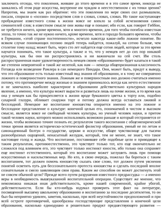 заключить	отсюда,	что	поколения,	жившие	до	этого	времени	и	в	это	самое	время,	никогда	не
заикались	об	этом	роде	искусства,	внутренне	им	чуждом	и	неестественном	с	их	точки	зрения?
Напротив,	 мы	 знаем	 как	 раз	 обратное:	 что	 эти	 поколения	 по	 мере	 своих	 сил	 размышляли,
писали,	спорили	о	«поэзии»	посредством	слов	о	словах,	словах,	словах.	Но	такое	наступающее
пробуждение	 известного	 слова	 к	 жизни	 вовсе	 не	 влекло	 за	 собой	 исчезновения	 самих
сочинителей	слов;	в	известном	смысле	они	живы	еще	и	поныне;	ибо	если,	как	говорит	Гиббон,
не	требуется	ничего,	кроме	времени,	хотя	и	многого	времени,	для	того	чтобы	погибла	известная
эпоха,	то	точно	так	же	не	нужно	ничего,	кроме	времени,	хотя	и	гораздо	большего	времени,	чтобы
в	 Германии,	 «этой	 стране	 постепенности»,	 исчезло	 навсегда	 какое-либо	 ложное	 понятие.	 Во
всяком	 случае	 понимающих	 поэзию	 людей	 теперь	 найдется,	 пожалуй,	 на	 сотню	 больше,	 чем
столетие	тому	назад;	может	быть,	через	сто	лет	найдется	еще	сотня	людей,	которые	за	это	время
научатся	 понимать,	 что	 такое	 культура,	 а	 также	 и	 то,	 что	 у	 немцев	 нет	 до	 сих	 пор	 никакой
культуры,	 как	 бы	 они	 ни	 распространялись	 и	 ни	 важничали	 на	 сей	 счет.	 Им	 столь
распространенная	ныне	удовлетворенность	немцев	своим	«образованием»	будет	казаться	в	такой
же	степени	невероятной	и	такой	же	нелепой,	как	нам	—	некогда	общепризнанная	классичность
Готшеда	или	возведение	Рамлера	в	сан	немецкого	Пиндара.	Они,	может	быть,	придут	к	выводу,
что	это	образование	есть	только	известный	вид	знания	об	образовании,	и	к	тому	же	совершенно
ложного	и	поверхностного	знания.	Ложным	же	и	поверхностным	оно	должно	считаться	именно
потому,	что	противоречие	между	жизнью	и	знанием	принималось	всегда	как	нечто	естественное
и	 не	 замечалось	 наиболее	 характерное	 в	 образовании	 действительно	 культурных	 народов
явление,	а	именно,	что	культура	может	вырасти	и	развиться	лишь	на	почве	жизни,	в	то	время	как
она	 у	 немцев	 как	 бы	 прикрепляется	 к	 жизни	 вроде	 бумажного	 цветка	 к	 торту	 или,	 подобно
сахарной	 глазури,	 обливает	 снаружи	 торт	 и	 потому	 должна	 всегда	 оставаться	 лживой	 и
бесплодной.	 Немецкое	 же	 воспитание	 юношества	 опирается	 именно	 на	 это	 ложное	 и
бесплодное	 представление	 о	 культуре:	 конечной	 целью	 его,	 понимаемой	 в	 чистом	 и	 высоком
смысле,	 является	 вовсе	 не	 свободный	 человек	 культуры,	 но	 ученый	 человек	 науки,	 и	 притом
такой	человек	науки,	которого	можно	использовать	возможно	раньше	и	который	отстраняется	от
жизни,	чтобы	возможно	точнее	познать	ее;	результатом	такого	воспитания	с	общеэмпирической
точки	зрения	является	историческо-эстетический	филистер	образования,	умный	не	по	летам	и
самонадеянный	 болтун	 о	 государстве,	 церкви	 и	 искусстве,	 общее	 чувствилище	 для	 тысячи
разнообразных	 ощущений,	 ненасытный	 желудок,	 который,	 тем	 не	 менее,	 не	 знает,	 что	 такое
настоящие	 голод	 и	 жажда.	 Что	 воспитание,	 поставившее	 себе	 подобные	 цели	 и	 приводящее	 к
таким	 результатам,	 противоестественно,	 это	 чувствует	 только	 тот,	 кто	 еще	 окончательно	 не
сложился	под	влиянием	его,	это	чувствует	только	инстинкт	юности,	ибо	только	она	сохраняет
еще	 инстинкт	 естественного,	 который	 это	 воспитание	 может	 заглушить	 лишь	 при	 помощи
искусственных	 и	 насильственных	 мер.	 Но	 кто,	 в	 свою	 очередь,	 пожелал	 бы	 бороться	 с	 таким
воспитанием,	 тот	 должен	 помочь	 юношеству	 сказать	 свое	 слово,	 тот	 должен	 путем	 уяснения
понятий	осветить	путь	для	бессознательного	протеста	юношества	и	сделать	последний	вполне
сознательным	и	смело	заявляющим	свои	права.	Каким	же	способом	он	может	достигнуть	этой
не	совсем	обычной	цели?	Прежде	всего	путем	разрушения	известного	предрассудка	—	а	именно
веры	 в	 необходимость	 вышеуказанной	 воспитательной	 операции.	 Существует	 же	 мнение,	 что
невозможна	 никакая	 иная	 действительность,	 кроме	 нашей	 современной,	 крайне	 убогой,
действительности.	 Если	 бы	 кто-нибудь	 вздумал	 проверить	 этот	 факт	 на	 литературе,
посвященной	высшему	школьному	образованию	и	воспитанию	за	последние	десятилетия,	то	он
был	бы	неприятно	удивлен,	заметив,	насколько,	при	всей	неустойчивости	предположений	и	при
всей	 остроте	 противоречий,	 однообразны	 господствующие	 представления	 о	 конечной	 цели
образования,	 насколько	 единодушно	 и	 решительно	 продукт	 предшествующего	 развития	 —
 