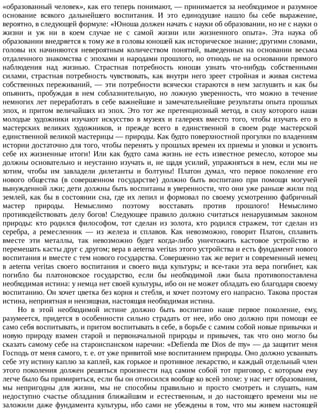 «образованный	человек»,	как	его	теперь	понимают,	—	принимается	за	необходимое	и	разумное
основание	 всякого	 дальнейшего	 воспитания.	 И	 это	 единодушие	 нашло	 бы	 себе	 выражение,
вероятно,	в	следующей	формуле:	«Юноша	должен	начать	с	науки	об	образовании,	но	не	с	науки	о
жизни	 и	 уж	 ни	 в	 коем	 случае	 не	 с	 самой	 жизни	 или	 жизненного	 опыта».	 Эта	 наука	 об
образовании	внедряется	к	тому	же	в	головы	юношей	как	историческое	знание;	другими	словами,
головы	 их	 начиняются	 невероятным	 количеством	 понятий,	 выведенных	 на	 основании	 весьма
отдаленного	знакомства	с	эпохами	и	народами	прошлого,	но	отнюдь	не	на	основании	прямого
наблюдения	 над	 жизнью.	 Страстная	 потребность	 юноши	 узнать	 что-нибудь	 собственными
силами,	 страстная	 потребность	 чувствовать,	 как	 внутри	 него	 зреет	 стройная	 и	 живая	 система
собственных	переживаний,	—	эти	потребности	всячески	стараются	в	нем	заглушить	и	как	бы
опьянить,	 пробуждая	 в	 нем	 соблазнительную,	 но	 ложную	 уверенность,	 что	 можно	 в	 течение
немногих	лет	переработать	в	себе	важнейшие	и	замечательнейшие	результаты	опыта	прошлых
эпох,	и	притом	величайших	из	эпох.	Это	тот	же	претенциозный	метод,	в	силу	которого	наши
молодые	 художники	 изучают	 искусство	 в	 музеях	 и	 галереях	 вместо	 того,	 чтобы	 изучать	 его	 в
мастерских	 великих	 художников,	 и	 прежде	 всего	 в	 единственной	 в	 своем	 роде	 мастерской
единственной	великой	мастерицы	—	природы.	Как	будто	поверхностной	прогулки	по	владениям
истории	достаточно	для	того,	чтобы	перенять	у	прошлых	времен	их	приемы	и	уловки	и	усвоить
себе	 их	 жизненные	 итоги!	 Или	 как	 будто	 сама	 жизнь	 не	 есть	 известное	 ремесло,	 которое	 мы
должны	основательно	и	неустанно	изучать	и,	не	щадя	усилий,	упражняться	в	нем,	если	мы	не
хотим,	 чтобы	 им	 завладели	 дилетанты	 и	 болтуны!	 Платон	 думал,	 что	 первое	 поколение	 его
нового	 общества	 (в	 совершенном	 государстве)	 должно	 быть	 воспитано	 при	 помощи	 могучей
вынужденной	лжи;	дети	должны	быть	воспитаны	в	уверенности,	что	они	уже	раньше	жили	под
землей,	как	бы	в	состоянии	сна,	где	их	лепил	и	формовал	по	своему	усмотрению	фабричный
мастер	 природы.	 Немыслимо	 поэтому	 восставать	 против	 прошлого!	 Немыслимо
противодействовать	 делу	 богов!	 Следующее	 правило	 должно	 считаться	 ненарушимым	 законом
природы:	 кто	 родился	 философом,	 тот	 сделан	 из	 золота,	 кто	 родился	 стражем,	 тот	 сделан	 из
серебра,	 а	 ремесленник	 —	 из	 железа	 и	 сплавов.	 Как	 невозможно,	 говорит	 Платон,	 сплавить
вместе	 эти	 металлы,	 так	 невозможно	 будет	 когда-либо	 уничтожить	 кастовое	 устройство	 и
перемешать	касты	друг	с	другом;	вера	в	aeterna	veritas	этого	устройства	и	есть	фундамент	нового
воспитания	и	вместе	с	тем	нового	государства.	Совершенно	так	же	верит	и	современный	немец
в	 aeterna	 veritas	 своего	 воспитания	 и	 своего	 вида	 культуры;	 и	 все-таки	 эта	 вера	 погибнет,	 как
погибло	 бы	 платоновское	 государство,	 если	 бы	 необходимой	 лжи	 была	 противопоставлена
необходимая	истина:	у	немца	нет	своей	культуры,	ибо	он	не	может	обладать	ею	благодаря	своему
воспитанию.	Он	хочет	цветка	без	корня	и	стебля,	и	хочет	поэтому	его	напрасно.	Такова	простая
истина,	неприятная	и	неизящная,	настоящая	необходимая	истина.
Но	 в	 этой	 необходимой	 истине	 должно	 быть	 воспитано	 наше	 первое	 поколение,	 ему,
разумеется,	 придется	 в	 особенности	 сильно	 страдать	 от	 нее,	 ибо	 оно	 должно	 при	 помощи	 ее
само	себя	воспитывать,	и	притом	воспитывать	в	себе,	в	борьбе	с	самим	собой	новые	привычки	и
новую	 природу	 взамен	 старой	 и	 первоначальной	 природы	 и	 привычек,	 так	 что	 оно	 могло	 бы
сказать	самому	себе	на	староиспанском	наречии:	«Defienda	me	Dios	de	my»	—	да	защитит	меня
Господь	от	меня	самого,	т.	е.	от	уже	привитой	мне	воспитанием	природы.	Оно	должно	усваивать
себе	эту	истину	каплю	за	каплей,	как	горькое	и	противное	лекарство,	и	каждый	отдельный	член
этого	поколения	должен	решиться	произнести	над	самим	собой	тот	приговор,	с	которым	ему
легче	было	бы	примириться,	если	бы	он	относился	вообще	ко	всей	эпохе:	у	нас	нет	образования,
мы	 непригодны	 для	 жизни,	 мы	 не	 способны	 правильно	 и	 просто	 смотреть	 и	 слушать,	 нам
недоступно	 счастье	 обладания	 ближайшим	 и	 естественным,	 и	 до	 настоящего	 времени	 мы	 не
заложили	даже	фундамента	культуры,	ибо	сами	не	убеждены	в	том,	что	мы	живем	настоящей
 