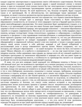 каждое	существо	заинтересовано	в	продолжении	своего	собственного	существования.	Поэтому
наука	 нуждается	 в	 высшем	 надзоре	 и	 контроле;	 рядом	 с	 наукой	 возникает	 учение	 о	 гигиене
жизни,	а	одно	из	положений	этого	учения	гласило	бы	так:	неисторическое	и	надисторическое
должны	 считаться	 естественными	 противоядиями	 против	 заглушения	 жизни	 историческим,
против	 исторической	 болезни.	 По	 всей	 вероятности,	 мы,	 больные	 историей,	 будем	 страдать
также	 и	 от	 противоядий.	 Но	 то	 обстоятельство,	 что	 противоядия	 также	 причиняют	 нам
страдания,	не	может	считаться	аргументом	против	правильности	избранного	метода	лечения.
И	вот	в	этом-то	я	и	усматриваю	миссию	того	юношества,	того	первого	поколения	борцов	и
истребителей	 змей,	 которое	 идет	 в	 авангарде	 более	 счастливого	 и	 более	 прекрасного
образования	и	человечности,	не	получая	от	этого	грядущего	счастья	и	будущей	красоты	ничего,
кроме	многообещающего	предчувствия.	Это	юное	поколение	будет	одновременно	страдать	и	от
болезни,	и	от	противоядий,	и	все-таки	оно	имеет	больше	прав	говорить	о	своем	более	крепком
здоровье	и	более	естественной	природе,	чем	предыдущие	поколения	—	поколения	образованных
«мужей»	и	«старцев»	современности.	Миссия	же	его	заключается	в	том,	чтобы	подорвать	веру	в
понятия,	которые	господствуют	теперь	относительно	«здоровья»	и	«образования»,	и	возбудить
ненависть	и	презрение	к	этим	чудовищным	понятиям-ублюдкам;	и	наивернейшим	показателем
более	прочного	здоровья	этой	молодежи	должно	служить	именно	то,	что	она	для	обозначения
истинной	 своей	 сущности	 не	 находит	 подходящего	 понятия	 или	 партийного	 термина	 в
обращающейся	в	современной	публике	монете	слов	или	понятий,	а	только	в	каждую	удачную
минуту	 своей	 жизни	 сознает	 в	 себе	 действие	 живущей	 в	 ней	 боевой	 отборочной	 и
рассасывающей	 силы	 и	 всегда	 повышенного	 чувства	 жизни.	 Можно	 оспаривать,	 что	 эта
молодежь	уже	обладает	образованием	—	но	какой	молодежи	это	могло	бы	быть	поставлено	в
упрек?	 Можно	 обвинять	 ее	 в	 грубости	 и	 неумеренности	 —	 но	 она	 еще	 недостаточно	 стара	 и
умудрена	опытом,	чтобы	сдерживать	свои	порывы;	да,	прежде	всего	ей	нет	никакой	надобности
лицемерно	претендовать	на	законченное	образование	и	защищать	его,	ибо	она	имеет	право	на
все	утешения	и	преимущества	юности,	в	особенности	на	преимущество	смелой	и	не	знающей
колебаний	честности	на	утешения	воодушевляющей	надежды.
Я	 знаю,	 что	 для	 всех	 живущих	 такой	 надеждой	 эти	 обобщения	 понятны	 и	 близки	 и	 их
собственный	опыт	даст	им	возможность	претворить	их	в	личную	доктрину;	остальные	же,	быть
может,	не	увидят	в	этом	пока	ничего,	кроме	покрытых	блюд,	смогших	бы,	пожалуй,	оказаться	и
пустыми,	покуда	они	однажды	не	изумятся	и	не	увидят	собственными	глазами,	что	блюда	полны
и	 что	 в	 этих	 обобщениях	 заключались	 уложенные	 и	 сжатые	 нападки,	 требования,	 жизненные
инстинкты	и	страсти,	которые,	однако,	не	могли	долго	лежать	под	спудом.	Отсылая	подобных
скептиков	к	выводящему	все	на	свет	Божий	времени,	я	в	заключение	обращаюсь	к	этому	кругу
уповающих,	 чтобы	 показать	 им	 символически	 ход	 и	 течение	 их	 исцеления,	 их	 избавления	 от
исторической	болезни	и,	вместе	с	тем,	их	собственную	историю	вплоть	до	момента,	когда	они
настолько	 оправятся	 от	 болезни,	 что	 смогут	 снова	 заняться	 историей	 и	 под	 верховным
руководством	 жизни	 использовать	 прошлое	 в	 трояком	 смысле:	 монументальном,	 антикварном
или	 критическом.	 В	 этот	 момент	 они	 будут	 невежественнее	 наших	 «образованных»
современников,	ибо	они	многое	забудут	и	даже	потеряют	всякую	охоту	вообще	интересоваться
тем,	что	эти	образованные	хотели	знать	прежде	всего;	отличительными	их	признаками,	с	точки
зрения	 образованных,	 будут	 служить	 именно	 их	 «необразованность»,	 их	 равнодушие	 и
замкнутость	 по	 отношению	 ко	 многому	 окруженному	 громкой	 славой	 и	 даже	 к	 некоторым
хорошим	 вещам.	 Но	 зато	 они	 станут	 в	 этом	 конечном	 пункте	 своего	 лечения	 снова	 людьми	 и
перестанут	 быть	 человекоподобными	 агрегатами,	 —	 а	 это	 есть	 нечто!	 В	 этом	 заключены
надежды!	Не	радуется	ли	при	такой	перспективе	сердце	в	вашей	груди,	вы,	уповающие?
Но	как	мы	достигнем	этой	цели?	—	спросите	вы.	Дельфийский	бог	напутствует	вас	в	самом
 