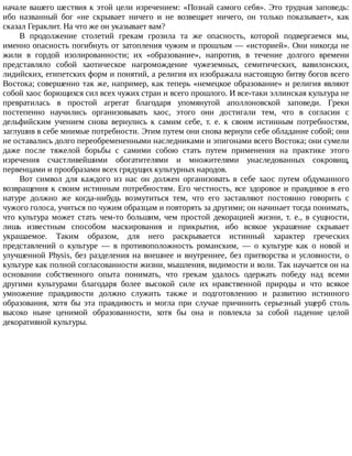 начале	вашего	шествия	к	этой	цели	изречением:	«Познай	самого	себя».	Это	трудная	заповедь:
ибо	 названный	 бог	 «не	 скрывает	 ничего	 и	 не	 возвещает	 ничего,	 он	 только	 показывает»,	 как
сказал	Гераклит.	На	что	же	он	указывает	вам?
В	 продолжение	 столетий	 грекам	 грозила	 та	 же	 опасность,	 которой	 подвергаемся	 мы,
именно	опасность	погибнуть	от	затопления	чужим	и	прошлым	—	«историей».	Они	никогда	не
жили	 в	 гордой	 изолированности;	 их	 «образование»,	 напротив,	 в	 течение	 долгого	 времени
представляло	 собой	 хаотическое	 нагромождение	 чужеземных,	 семитических,	 вавилонских,
лидийских,	египетских	форм	и	понятий,	а	религия	их	изображала	настоящую	битву	богов	всего
Востока;	совершенно	так	же,	например,	как	теперь	«немецкое	образование»	и	религия	являют
собой	хаос	борющихся	сил	всех	чужих	стран	и	всего	прошлого.	И	все-таки	эллинская	культура	не
превратилась	 в	 простой	 агрегат	 благодаря	 упомянутой	 аполлоновской	 заповеди.	 Греки
постепенно	 научились	 организовывать	 хаос,	 этого	 они	 достигали	 тем,	 что	 в	 согласии	 с
дельфийским	 учением	 снова	 вернулись	 к	 самим	 себе,	 т.	 е.	 к	 своим	 истинным	 потребностям,
заглушив	в	себе	мнимые	потребности.	Этим	путем	они	снова	вернули	себе	обладание	собой;	они
не	оставались	долго	переобремененными	наследниками	и	эпигонами	всего	Востока;	они	сумели
даже	 после	 тяжелой	 борьбы	 с	 самими	 собою	 стать	 путем	 применения	 на	 практике	 этого
изречения	 счастливейшими	 обогатителями	 и	 множителями	 унаследованных	 сокровищ,
первенцами	и	прообразами	всех	грядущих	культурных	народов.
Вот	 символ	 для	 каждого	 из	 нас	 он	 должен	 организовать	 в	 себе	 хаос	 путем	 обдуманного
возвращения	к	своим	истинным	потребностям.	Его	честность,	все	здоровое	и	правдивое	в	его
натуре	 должно	 же	 когда-нибудь	 возмутиться	 тем,	 что	 его	 заставляют	 постоянно	 говорить	 с
чужого	голоса,	учиться	по	чужим	образцам	и	повторять	за	другими;	он	начинает	тогда	понимать,
что	 культура	 может	 стать	 чем-то	 большим,	 чем	 простой	 декорацией	 жизни,	 т.	 е.,	 в	 сущности,
лишь	 известным	 способом	 маскирования	 и	 прикрытия,	 ибо	 всякое	 украшение	 скрывает
украшаемое.	 Таким	 образом,	 для	 него	 раскрывается	 истинный	 характер	 греческих
представлений	 о	 культуре	 —	 в	 противоположность	 романским,	 —	 о	 культуре	 как	 о	 новой	 и
улучшенной	Physis,	без	разделения	на	внешнее	и	внутреннее,	без	притворства	и	условности,	о
культуре	как	полной	согласованности	жизни,	мышления,	видимости	и	воли.	Так	научается	он	на
основании	 собственного	 опыта	 понимать,	 что	 грекам	 удалось	 одержать	 победу	 над	 всеми
другими	 культурами	 благодаря	 более	 высокой	 силе	 их	 нравственной	 природы	 и	 что	 всякое
умножение	 правдивости	 должно	 служить	 также	 и	 подготовлению	 и	 развитию	 истинного
образования,	 хотя	 бы	 эта	 правдивость	 и	 могла	 при	 случае	 причинить	 серьезный	 ущерб	 столь
высоко	 ныне	 ценимой	 образованности,	 хотя	 бы	 она	 и	 повлекла	 за	 собой	 падение	 целой
декоративной	культуры.
 