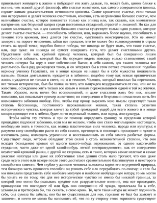 привязывает	живущего	к	жизни	и	побуждает	его	жить	дальше,	то,	может	быть,	циник	ближе	к
истине,	чем	всякий	другой	философ,	ибо	счастье	животного,	как	самого	совершенного	циника,
служит	 живым	 доказательством	 истинности	 цинизма.	 Самое	 крошечное	 счастье,	 если	 только
оно	непрерывно	и	делает	человека	счастливым,	конечно,	есть	несравненно	большее	счастье,	чем
величайшее	 счастье,	 которое	 появляется	 только	 как	 эпизод	 или,	 так	 сказать,	 как	 мимолетное
настроение,	как	безумный	каприз	среди	постоянных	страданий,	страстей	и	лишений.	Но	как	для
самого	маленького,	так	и	для	самого	большого	счастья	существует	только	одно	условие,	которое
делает	счастье	счастьем.	—	способность	забвения,	или,	выражаясь	более	научно,	способность	в
течение	 того	 времени,	 пока	 длится	 это	 счастье,	 чувствовать	 неисторически.	 Кто	 не	 может
замереть	на	пороге	мгновения,	забыв	все	прошлое,	кто	не	может	без	головокружения	и	страха
стоять	на	одной	точке,	подобно	богине	победы,	тот	никогда	не	будет	знать,	что	такое	счастье,
или,	 еще	 хуже:	 он	 никогда	 не	 сумеет	 совершить	 того,	 что	 делает	 счастливыми	 других.
Представьте	 себе	 как	 крайний	 пример	 человека,	 который	 был	 бы	 совершенно	 лишен
способности	 забывать,	 который	 был	 бы	 осужден	 видеть	 повсюду	 только	 становление:	 такой
человек	 потерял	 бы	 веру	 в	 свое	 собственное	 бытие,	 в	 себя	 самого,	 для	 такого	 человека	 все
расплылось	бы	в	ряд	движущихся	точек,	и	он	затерялся	бы	в	этом	потоке	становления:	подобно
верному	 ученику	 Гераклита,	 он	 в	 конце	 концов	 не	 нашел	 бы	 в	 себе	 мужества	 пошевелить
пальцем.	 Всякая	 деятельность	 нуждается	 в	 забвении,	 подобно	 тому	 как	 всякая	 органическая
жизнь	нуждается	не	только	в	свете,	но	и	в	темноте.	Человек,	который	пожелал	бы	переживать
все	только	исторически,	был	бы	похож	на	того,	кто	вынужден	воздерживаться	от	сна,	или	же	на
животное,	осужденное	жить	только	все	новым	и	новым	пережевыванием	одной	и	той	же	жвачки.
Таким	 образом,	 жить	 почти	 без	 воспоминаний,	 и	 даже	 счастливо	 жить	 без	 них,	 вполне
возможно,	как	показывает	пример	животного;	но	совершенно	и	безусловно	немыслимо	жить	без
возможности	забвения	вообще.	Или,	чтобы	еще	проще	выразить	мою	мысль:	существует	такая
степень	 бессонницы,	 постоянного	 пережевывания	 жвачки,	 такая	 степень	 развития
исторического	чувства,	которая	влечет	за	собой	громадный	ущерб	для	всего	живого	и	в	конце
концов	приводит	его	к	гибели,	будет	ли	то	отдельный	человек,	или	народ,	или	культура.
Чтобы	 найти	 эту	 степень	 и	 при	 ее	 помощи	 определить	 границу,	 за	 пределами	 которой
прошедшее	подлежит	забвению,	если	мы	не	желаем,	чтобы	оно	стало	могильщиком	настоящего,
необходимо	знать	в	точности,	как	велика	пластическая	сила	человека,	народа	или	культуры;	я
разумею	силу	своеобразно	расти	из	себя	самого,	претворять	и	поглощать	прошедшее	и	чужое	и
излечивать	 раны,	 возмещать	 утраченное	 и	 восстанавливать	 из	 себя	 самого	 разбитые	 формы.
Существуют	 люди,	 которые	 обладают	 этой	 силой	 в	 столь	 незначительной	 степени,	 что	 они
исходят	 безнадежно	 кровью	 от	 одного	 какого-нибудь	 переживания,	 от	 одного	 какого-либо
страдания,	 часто	 даже	 от	 одной	 какой-нибудь	 легкой	 несправедливости,	 как	 от	 совершенно
незаметной	кровавой	ранки,	с	другой	же	стороны,	есть	и	такие,	которых	самые	нелепые	и	самые
ужасные	 невзгоды	 или	 даже	 их	 собственные	 злые	 деяния	 столь	 мало	 трогают,	 что	 они	 даже
среди	всего	этого	или	вскоре	после	этого	достигают	сравнительного	благополучия	и	некоторого
спокойствия	совести.	Чем	глубже	у	данного	человека	заложены	корни	его	внутренней	природы,
тем	большую	часть	прошлого	способен	он	усвоить	себе	или	переработать	по-своему;	и	если	бы
мы	пожелали	представить	себе	наиболее	могучую	и	наиболее	необузданную	натуру,	то	мы	могли
бы	 узнать	 ее	 по	 тому,	 что	 для	 нее	 историческое	 чувство	 не	 имело	 бы	 никакой	 границы,	 за
которой	 оно	 могло	 бы	 оказывать	 вредное	 или	 разрушительное	 влияние,	 она	 все	 прошедшее,
принадлежи	 это	 последнее	 ей	 или	 будь	 оно	 совершенно	 ей	 чуждо,	 привлекала	 бы	 к	 себе,
усваивала	и	претворяла	бы,	так	сказать,	в	свою	кровь.	То,	чего	такая	натура	не	может	подчинить
себе,	 она	 сумела	 бы	 забыть;	 оно	 бы	 не	 существовало	 для	 нее,	 горизонт	 ее	 был	 бы	 замкнут	 и
закончен,	и	ничто	не	могло	бы	напомнить	ей,	что	по	ту	сторону	этого	горизонта	существуют
 