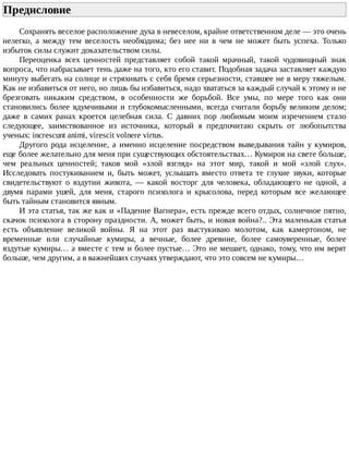 Предисловие	
Сохранять	веселое	расположение	духа	в	невеселом,	крайне	ответственном	деле	—	это	очень
нелегко,	 а	 между	 тем	 веселость	 необходима;	 без	 нее	 ни	 в	 чем	 не	 может	 быть	 успеха.	 Только
избыток	силы	служит	доказательством	силы.
Переоценка	 всех	 ценностей	 представляет	 собой	 такой	 мрачный,	 такой	 чудовищный	 знак
вопроса,	что	набрасывает	тень	даже	на	того,	кто	его	ставит.	Подобная	задача	заставляет	каждую
минуту	выбегать	на	солнце	и	стряхивать	с	себя	бремя	серьезности,	ставшее	не	в	меру	тяжелым.
Как	не	избавиться	от	него,	но	лишь	бы	избавиться,	надо	хвататься	за	каждый	случай	к	этому	и	не
брезговать	 никаким	 средством,	 в	 особенности	 же	 борьбой.	 Все	 умы,	 по	 мере	 того	 как	 они
становились	более	вдумчивыми	и	глубокомысленными,	всегда	считали	борьбу	великим	делом;
даже	 в	 самих	 ранах	 кроется	 целебная	 сила.	 С	 давних	 пор	 любимым	 моим	 изречением	 стало
следующее,	 заимствованное	 из	 источника,	 который	 я	 предпочитаю	 скрыть	 от	 любопытства
ученых:	increscunt	animi,	virescit	volnere	virtus.
Другого	 рода	 исцеление,	 а	 именно	 исцеление	 посредством	 выведывания	 тайн	 у	 кумиров,
еще	более	желательно	для	меня	при	существующих	обстоятельствах…	Кумиров	на	свете	больше,
чем	 реальных	 ценностей;	 таков	 мой	 «злой	 взгляд»	 на	 этот	 мир,	 такой	 и	 мой	 «злой	 слух».
Исследовать	 постукиванием	 и,	 быть	 может,	 услышать	 вместо	 ответа	 те	 глухие	 звуки,	 которые
свидетельствуют	 о	 вздутии	 живота,	 —	 какой	 восторг	 для	 человека,	 обладающего	 не	 одной,	 а
двумя	 парами	 ушей,	 для	 меня,	 старого	 психолога	 и	 крысолова,	 перед	 которым	 все	 желающее
быть	тайным	становится	явным.
И	эта	статья,	так	же	как	и	«Падение	Вагнера»,	есть	прежде	всего	отдых,	солнечное	пятно,
скачок	психолога	в	сторону	праздности.	А,	может	быть,	и	новая	война?..	Эта	маленькая	статья
есть	 объявление	 великой	 войны.	 Я	 на	 этот	 раз	 выстукиваю	 молотом,	 как	 камертоном,	 не
временные	 или	 случайные	 кумиры,	 а	 вечные,	 более	 древние,	 более	 самоуверенные,	 более
вздутые	кумиры…	а	вместе	с	тем	и	более	пустые…	Это	не	мешает,	однако,	тому,	что	им	верят
больше,	чем	другим,	а	в	важнейших	случаях	утверждают,	что	это	совсем	не	кумиры…
 