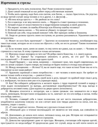 Изречения	и	стрелы	
1.	Праздность	есть	мать	психологии.	Как?	Разве	психология	порок?
2.	Даже	самый	отважный	из	нас	робеет	перед	собственным	знанием.
3.	Чтобы	жить	одному,	надо	быть	или	скотом,	или	богом,	—	сказал	Аристотель.	Он	упустил
из	виду	третий	случай:	когда	человек	и	то	и	другое,	т.	е.	философ…
4.	«Истина	всегда	проста.»	—	Не	двойная	ли	это	ложь?
5.	Раз	и	навсегда:	я	не	хочу	многого	знать.	—	Мудрость	ставит	границы	и	познанию.
6.	Лучший	отдых	от	искусственности	и	мудрствования	находишь	в	своей	дикости.
7.	Что	вернее:	человек	ли	ошибка	Юпитера	или	Юпитер	ошибка	человека?
8.	Из	боевой	школы	жизни.	—	Что	меня	не	убивает,	то	придает	силы.
9.	Помогай	сам	себе,	тогда	всякий	поможет	тебе.	Вот	принцип	любви	к	ближнему.
10.	Люди	не	должны	трусить	своих	поступков,	не	должны	раскаиваться.	Угрызения	совести
неприличны.
11.	Может	ли	осел	быть	трагичным?	—	Трагично	ли	положение	человека,	погибающего	под
тяжестью	ноши,	которую	он	не	в	силах	ни	сбросить	с	себя,	ни	нести	дольше?	Таково	положение
философа.
12.	Если	человек	знает,	зачем	он	живет,	то	ему	почти	все	равно,	как	он	живет.	—	Человек	не
стремится	к	счастью.	К	этому	стремится	только	англичанин.
13.	Мужчина	создал	женщину	из	чего	же?	Из	ребра	своего	божества,	т.	е.	своего	идеала.
14.	 Как?	 Ты	 ищешь?	 Ты	 стараешься	 умножить	 в	 десять,	 во	 сто	 раз?	 Ты	 ищешь
последователей?	—	В	таком	случае	ищи	одних	нулей.
15.	Людей	будущего	—	как	меня,	например	—	понимают	хуже,	чем	людей	современных,	но
зато	их	лучше	слушают.	Строго	говоря,	мы	никогда	не	будем	поняты	и	отсюда	наш	авторитет.
16.	Между	женщинами.	—	Истина?	О,	вы	не	знаете	еще,	что	такое	истина!	Разве	она	не	есть
покушение	на	все	наши	pudeurs!
17.	Художник	скромный	в	своих	потребностях	—	вот	человек	в	моем	вкусе.	Он	требует	от
жизни	только	хлеба	и	искусства,	—	panem	et	Green…
18.	Человек,	не	умеющий	вложить	своей	воли	в	дело,	придает	по	крайней	мере	смысл	делу,
т.	е.	воображает,	что	воля	в	нем	уже	есть	(принцип	веры).
19.	Как?	Вы	избираете	добродетель	и	желаете	ходить	с	гордо	поднятой	головой	и	наряду	с
этим	 жадно	 посматриваете	 на	 выгоды,	 доставляемые	 неразборчивостью?	 Но	 ведь	 выгода	 и
добродетель	несовместимы.	(Для	надписи	на	двери	одного	антисемита).
20.	 Женщина	 относится	 к	 литературе,	 как	 к	 своим	 грешкам:	 она	 занимается	 ею	 в	 виде
опыта,	мимоходом,	беспрестанно	оглядываясь	на	то,	замечает	ли	это	кто-нибудь	и	желая,	чтобы
кто-нибудь	заметил…
21.	 Человек,	 ставящий	 себя	 в	 такие	 положения,	 где	 нет	 места	 показным	 добродетелям,
уподобляется	канатному	плясуну:	он	или	слетает	вниз	или	твердо	держится	на	ногах,	или	же,
наконец,	сходит	с	каната…
22.	«У	злых	людей	нет	песен».	Почему	же	у	русских	столько	песен?
23.	«Немецкий	дух»	в	течение	восемнадцати	лет	является	не	чем	иным,	как	contradicto	in
adjecto.
24.	Доискиваясь	до	начала	всех	начал,	пятишься	назад,	как	рак.	Историк	все	оглядывается
назад	и,	наконец,	весь	сосредоточивается	в	прошлом.
25.	Довольство	предохраняет	даже	от	простуды.	Женщина,	считающая	себя	хорошо	одетой,
простужается	ли	когда-нибудь?	Я	предполагаю	даже	тот	случай,	когда	на	ней	почти	ничего	не
 