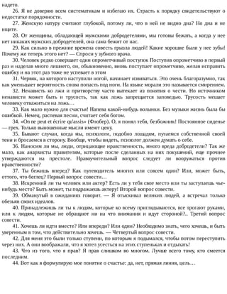 надето.
26.	Я	не	доверяю	всем	систематикам	и	избегаю	их.	Страсть	к	порядку	свидетельствуют	о
недостатке	порядочности.
27.	 Женскую	 натуру	 считают	 глубокой,	 потому	 ли,	 что	 в	 ней	 не	 видно	 дна?	 Но	 дна	 и	 не
ищите.
28.	От	женщины,	обладающей	мужскими	добродетелями,	мы	готовы	бежать,	а	когда	у	нее
нет	никаких	мужских	добродетелей,	она	сама	бежит	от	нас.
29.	Как	сильно	в	прежние	времена	совесть	грызла	людей!	Какие	хорошие	были	у	нее	зубы!
Почему	же	теперь	этого	нет?	—	Спроси	у	зубного	врача.
30.	Человек	редко	совершает	один	опрометчивый	поступок	Поступив	опрометчиво	в	первый
раз	и	наделав	много	лишнего,	он,	обыкновенно,	вновь	поступает	опрометчиво,	желая	исправить
ошибку	и	на	этот	раз	тоже	не	успевает	в	этом
31.	Червяк,	на	которого	наступили	ногой,	начинает	извиваться.	Это	очень	благоразумно,	так
как	уменьшает	вероятность	снова	попасть	под	ноги.	На	языке	морали	это	называется	смирением.
32.	 Ненависть	 ко	 лжи	 и	 притворству	 часто	 вытекает	 из	 понятия	 о	 чести.	 Но	 источником
ненависти	 может	 быть	 и	 трусость,	 так	 как	 ложь	 запрещается	 заповедью.	 Трусость	 мешает
человеку	отважиться	на	ложь…
33.	Как	мало	нужно	для	счастья!	Напева	какой-нибудь	волынки.	Без	музыки	жизнь	была	бы
ошибкой.	Немец,	распевая	песни,	считает	себя	богом.
34.	«On	ne	peut	et	écrire	qu'assis»	(Флобер).	О,	я	понял	тебя,	безбожник!	Постоянное	сиденье
—	грех.	Только	выношенные	мысли	имеют	цену.
35.	 Бывают	 случаи,	 когда	 мы,	 психологи,	 подобно	 лошадям,	 пугаемся	 собственной	 своей
тени	и	бросаемся	в	сторону.	Вообще,	чтобы	видеть,	психолог	должен	думать	о	себе.
36.	Наносим	ли	мы,	люди,	отрицающие	нравственность,	много	вреда	добродетели?	Так	же
мало,	 как	 анархисты	 правителям,	 которые	 после	 сделанных	 на	 них	 покушений,	 еще	 прочнее
утверждаются	 на	 престоле.	 Нравоучительный	 вопрос	 следует	 ли	 вооружаться	 против
нравственности?
37.	 Ты	 бежишь	 вперед?	 Как	 путеводитель	 многих	 или	 совсем	 один?	 Или,	 может	 быть,
оттого,	что	беглец?	Первый	вопрос	совести…
38.	Искренний	ли	ты	человек	или	актер?	Есть	ли	у	тебя	свое	место	или	ты	заступаешь	чье-
нибудь	место?	Быть	может,	ты	подражаешь	актеру!	Второй	вопрос	совести.
39.	 Обманутый	 в	 ожиданиях	 говорит.	 —	 Я	 отыскивал	 великих	 людей,	 а	 встречал	 только
обезьян	своих	идеалов.
40.	Принадлежишь	ли	ты	к	людям,	которые	ко	всему	приглядываются,	все	трогают	руками,
или	 к	 людям,	 которые	 не	 обращают	 ни	 на	 что	 внимания	 и	 идут	 стороной?..	 Третий	 вопрос
совести.
41.	Хочешь	ли	идти	вместе?	Или	впереди?	Или	один?	Необходимо	знать,	чего	хочешь,	и	быть
уверенным	в	том,	что	действительно	хочешь.	—	Четвертый	вопрос	совести.
42.	Для	меня	это	были	только	ступени,	по	которым	я	подымался,	чтобы	потом	переступить
через	них.	А	они	воображали,	что	я	хотел	усесться	на	этих	ступеньках	и	отдыхать!
43.	 Что	 из	 того,	 что	 я	 прав?	 Я	 прав	 слишком	 во	 многом.	 Лучше	 всего	 тому,	 кто	 смеется
последним.
44.	Вот	как	я	формулирую	мое	понятие	о	счастье:	да,	нет,	прямая	линия,	цель…
 