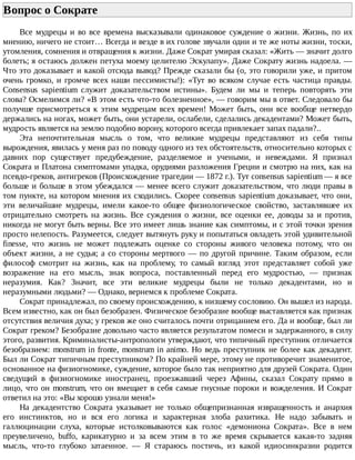 Вопрос	о	Сократе	
Все	мудрецы	и	во	все	времена	высказывали	одинаковое	суждение	о	жизни.	Жизнь,	по	их
мнению,	ничего	не	стоит…	Всегда	и	везде	в	их	голове	звучали	одни	и	те	же	ноты	жизни,	тоски,
утомления,	сомнения	и	отвращения	к	жизни.	Даже	Сократ	умирая	сказал:	«Жить	—	значит	долго
болеть;	я	остаюсь	должен	петуха	моему	целителю	Эскулапу».	Даже	Сократу	жизнь	надоела.	—
Что	это	доказывает	и	какой	отсюда	вывод?	Прежде	сказали	бы	(о,	это	говорили	уже,	и	притом
очень	громко,	и	громче	всех	наши	пессимисты!):	«Тут	во	всяком	случае	есть	частица	правды.
Consensus	 sapientium	 служит	 доказательством	 истины».	 Будем	 ли	 мы	 и	 теперь	 повторять	 эти
слова?	Осмелимся	ли?	«В	этом	есть	что-то	болезненное»,	—	говорим	мы	в	ответ.	Следовало	бы
получше	присмотреться	к	этим	мудрецам	всех	времен!	Может	быть,	они	все	вообще	нетвердо
держались	на	ногах,	может	быть,	они	устарели,	ослабели,	сделались	декадентами?	Может	быть,
мудрость	является	на	землю	подобно	ворону,	которого	всегда	привлекает	запах	падали?..
Эта	 непочтительная	 мысль	 о	 том,	 что	 великие	 мудрецы	 представляют	 из	 себя	 типы
вырождения,	явилась	у	меня	раз	по	поводу	одного	из	тех	обстоятельств,	относительно	которых	с
давних	 пор	 существует	 предубеждение,	 разделяемое	 и	 учеными,	 и	 невеждами.	 Я	 признал
Сократа	и	Платона	симптомами	упадка,	орудиями	разложения	Греции	и	смотрю	на	них,	как	на
псевдо-греков,	антигреков	(Происхождение	трагедии	—	1872	г.).	Тут	consensus	sapientium	—	я	все
больше	и	больше	в	этом	убеждался	—	менее	всего	служит	доказательством,	что	люди	правы	в
том	пункте,	на	котором	мнения	их	сходились.	Скорее	consensus	sapientium	доказывает,	что	они,
эти	 величайшие	 мудрецы,	 имели	 какое-то	 общее	 физиологическое	 свойство,	 заставлявшее	 их
отрицательно	 смотреть	 на	 жизнь.	 Все	 суждения	 о	 жизни,	 все	 оценки	 ее,	 доводы	 за	 и	 против,
никогда	не	могут	быть	верны.	Все	это	имеет	лишь	знание	как	симптомы,	и	с	этой	точки	зрения
просто	нелепость.	Разумеется,	следует	вытянуть	руку	и	попытаться	овладеть	этой	удивительной
finesse,	 что	 жизнь	 не	 может	 подлежать	 оценке	 со	 стороны	 живого	 человека	 потому,	 что	 он
объект	жизни,	а	не	судья;	а	со	стороны	мертвого	—	по	другой	причине.	Таким	образом,	если
философ	 смотрит	 на	 жизнь,	 как	 на	 проблему,	 то	 самый	 взгляд	 этот	 представляет	 собой	 уже
возражение	 на	 его	 мысль,	 знак	 вопроса,	 поставленный	 перед	 его	 мудростью,	 —	 признак
неразумия.	 Как?	 Значит,	 все	 эти	 великие	 мудрецы	 были	 не	 только	 декадентами,	 но	 и
неразумными	людьми?	—	Однако,	вернемся	к	проблеме	Сократа.
Сократ	принадлежал,	по	своему	происхождению,	к	низшему	сословию.	Он	вышел	из	народа.
Всем	известно,	как	он	был	безобразен.	Физическое	безобразие	вообще	выставляется	как	признак
отсутствия	величия	духа;	у	греков	же	оно	считалось	почти	отрицанием	его.	Да	и	вообще,	был	ли
Сократ	греком?	Безобразие	довольно	часто	является	результатом	помеси	и	задержанного,	в	силу
этого,	развития.	Криминалисты-антропологи	утверждают,	что	типичный	преступник	отличается
безобразием:	monstrum	in	fronte,	monstrum	in	animo.	Но	ведь	преступник	не	более	как	декадент.
Был	ли	Сократ	типичным	преступником?	По	крайней	мере,	этому	не	противоречит	знаменитое,
основанное	на	физиогномике,	суждение,	которое	было	так	неприятно	для	друзей	Сократа.	Один
сведущий	 в	 физиогномике	 иностранец,	 проезжавший	 через	 Афины,	 сказал	 Сократу	 прямо	 в
лицо,	что	он	monstrum,	что	он	вмещает	в	себя	самые	гнусные	пороки	и	вожделения.	И	Сократ
ответил	на	это:	«Вы	хорошо	узнали	меня!»
На	 декадентство	 Сократа	 указывает	 не	 только	 общепризнанная	 извращенность	 и	 анархия
его	 инстинктов,	 но	 и	 вся	 его	 логика	 и	 характерная	 злоба	 рахитика.	 Не	 надо	 забывать	 и
галлюцинации	 слуха,	 которые	 истолковываются	 как	 голос	 «демониона	 Сократа».	 Все	 в	 нем
преувеличено,	 buffo,	 карикатурно	 и	 за	 всем	 этим	 в	 то	 же	 время	 скрывается	 какая-то	 задняя
мысль,	 что-то	 глубоко	 затаенное.	 —	 Я	 стараюсь	 постичь,	 из	 какой	 идиосинкразии	 родится
 
