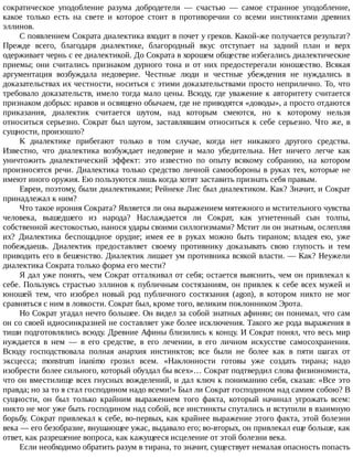 сократическое	 уподобление	 разума	 добродетели	 —	 счастью	 —	 самое	 странное	 уподобление,
какое	 только	 есть	 на	 свете	 и	 которое	 стоит	 в	 противоречии	 со	 всеми	 инстинктами	 древних
эллинов.
С	появлением	Сократа	диалектика	входит	в	почет	у	греков.	Какой-же	получается	результат?
Прежде	 всего,	 благодаря	 диалектике,	 благородный	 вкус	 отступает	 на	 задний	 план	 и	 верх
одерживает	чернь	с	ее	диалектикой.	До	Сократа	в	хорошем	обществе	избегались	диалектические
приемы;	 они	 считались	 признаком	 дурного	 тона	 и	 от	 них	 предостерегали	 юношество.	 Всякая
аргументация	 возбуждала	 недоверие.	 Честные	 люди	 и	 честные	 убеждения	 не	 нуждались	 в
доказательствах	их	честности,	носиться	с	этими	доказательствами	просто	неприлично.	То,	что
требовало	доказательств,	имело	тогда	мало	цены.	Всюду,	где	уважение	к	авторитету	считается
признаком	добрых:	нравов	и	освящено	обычаем,	где	не	приводятся	«доводы»,	а	просто	отдаются
приказания,	 диалектик	 считается	 шутом,	 над	 которым	 смеются,	 но	 к	 которому	 нельзя
относиться	серьезно.	Сократ	был	шутом,	заставлявшим	относиться	к	себе	серьезно.	Что	же,	в
сущности,	произошло?
К	 диалектике	 прибегают	 только	 в	 том	 случае,	 когда	 нет	 никакого	 другого	 средства.
Известно,	 что	 диалектика	 возбуждает	 недоверие	 и	 мало	 убедительна.	 Нет	 ничего	 легче	 как
уничтожить	 диалектический	 эффект:	 это	 известно	 по	 опыту	 всякому	 собранию,	 на	 котором
произносятся	речи.	Диалектика	только	средство	личной	самообороны	в	руках	тех,	которые	не
имеют	иного	оружия.	Ею	пользуются	лишь	когда	хотят	заставить	признать	себя	правым.
Евреи,	поэтому,	были	диалектиками;	Рейнеке	Лис	был	диалектиком.	Как?	Значит,	и	Сократ
принадлежал	к	ним?
Что	такое	ирония	Сократа?	Является	ли	она	выражением	мятежного	и	мстительного	чувства
человека,	 вышедшего	 из	 народа?	 Наслаждается	 ли	 Сократ,	 как	 угнетенный	 сын	 толпы,
собственной	жестокостью,	нанося	удары	своими	силлогизмами?	Мстит	ли	он	знатным,	ослепляя
их?	 Диалектика	 беспощадное	 орудие;	 имея	 ее	 в	 руках	 можно	 быть	 тираном;	 владея	 ею,	 уже
побеждаешь.	 Диалектик	 предоставляет	 своему	 противнику	 доказывать	 свою	 глупость	 и	 тем
приводить	его	в	бешенство.	Диалектик	лишает	ум	противника	всякой	власти.	—	Как?	Неужели
диалектика	Сократа	только	форма	его	мести?
Я	дал	уже	понять,	чем	Сократ	отталкивал	от	себя;	остается	выяснить,	чем	он	привлекал	к
себе.	Пользуясь	страстью	эллинов	к	публичным	состязаниям,	он	привлек	к	себе	всех	мужей	и
юношей	 тем,	 что	 изобрел	 новый	 род	 публичного	 состязания	 (agon),	 в	 котором	 никто	 не	 мог
сравняться	с	ним	в	ловкости.	Сократ	был,	кроме	того,	великим	поклонником	Эрота.
Но	Сократ	угадал	нечто	большее.	Он	видел	за	собой	знатных	афинян;	он	понимал,	что	сам
он	со	своей	идиосинкразией	не	составляет	уже	более	исключения.	Такого	же	рода	выражения	в
тиши	подготовлялись	всюду.	Древние	Афины	близились	к	концу.	И	Сократ	понял,	что	весь	мир
нуждается	 в	 нем	 —	 в	 его	 средстве,	 в	 его	 лечении,	 в	 его	 личном	 искусстве	 самосохранения.
Всюду	 господствовала	 полная	 анархия	 инстинктов;	 все	 были	 не	 более	 как	 в	 пяти	 шагах	 от
эксцесса;	 monstrum	 inanimo	 грозил	 всем.	 «Наклонности	 готовы	 уже	 создать	 тирана;	 надо
изобрести	более	сильного,	который	обуздал	бы	всех»…	Сократ	подтвердил	слова	физиономиста,
что	он	вместилище	всех	гнусных	вожделений,	и	дал	ключ	к	пониманию	себя,	сказав:	«Все	это
правда;	но	за	то	я	стал	господином	надо	всеми!»	Был	ли	Сократ	господином	над	самим	собою?	В
сущности,	 он	 был	 только	 крайним	 выражением	 того	 факта,	 который	 начинал	 угрожать	 всем:
никто	не	мог	уже	быть	господином	над	собой,	все	инстинкты	спутались	и	вступили	в	взаимную
борьбу.	Сократ	привлекал	к	себе,	во-первых,	как	крайнее	выражение	этого	факта,	этой	болезни
века	—	его	безобразие,	внушающее	ужас,	выдавало	его;	во-вторых,	он	привлекал	еще	больше,	как
ответ,	как	разрешение	вопроса,	как	кажущееся	исцеление	от	этой	болезни	века.
Если	необходимо	обратить	разум	в	тирана,	то	значит,	существует	немалая	опасность	попасть
 