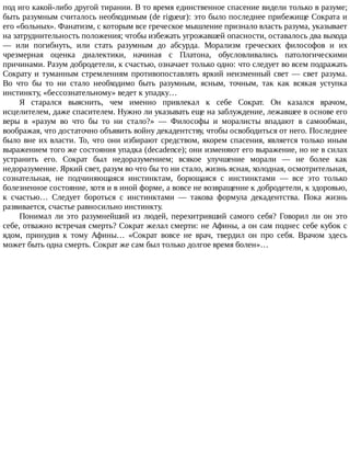 под	иго	какой-либо	другой	тирании.	В	то	время	единственное	спасение	видели	только	в	разуме;
быть	разумным	считалось	необходимым	(de	rigueur):	это	было	последнее	прибежище	Сократа	и
его	«больных».	Фанатизм,	с	которым	все	греческое	мышление	признало	власть	разума,	указывает
на	затруднительность	положения;	чтобы	избежать	угрожавшей	опасности,	оставалось	два	выхода
—	 или	 погибнуть,	 или	 стать	 разумным	 до	 абсурда.	 Морализм	 греческих	 философов	 и	 их
чрезмерная	 оценка	 диалектики,	 начиная	 с	 Платона,	 обусловливались	 патологическими
причинами.	Разум	добродетели,	к	счастью,	означает	только	одно:	что	следует	во	всем	подражать
Сократу	и	туманным	стремлениям	противопоставлять	яркий	неизменный	свет	—	свет	разума.
Во	 что	 бы	 то	 ни	 стало	 необходимо	 быть	 разумным,	 ясным,	 точным,	 так	 как	 всякая	 уступка
инстинкту,	«бессознательному»	ведет	к	упадку…
Я	 старался	 выяснить,	 чем	 именно	 привлекал	 к	 себе	 Сократ.	 Он	 казался	 врачом,
исцелителем,	даже	спасителем.	Нужно	ли	указывать	еще	на	заблуждение,	лежавшее	в	основе	его
веры	 в	 «разум	 во	 что	 бы	 то	 ни	 стало?»	 —	 Философы	 и	 моралисты	 впадают	 в	 самообман,
воображая,	что	достаточно	объявить	войну	декадентству,	чтобы	освободиться	от	него.	Последнее
было	вне	их	власти.	То,	что	они	избирают	средством,	якорем	спасения,	является	только	иным
выражением	того	же	состояния	упадка	(decadence);	они	изменяют	его	выражение,	но	не	в	силах
устранить	 его.	 Сократ	 был	 недоразумением;	 всякое	 улучшение	 морали	 —	 не	 более	 как
недоразумение.	Яркий	свет,	разум	во	что	бы	то	ни	стало,	жизнь	ясная,	холодная,	осмотрительная,
сознательная,	 не	 подчиняющаяся	 инстинктам,	 борющаяся	 с	 инстинктами	 —	 все	 это	 только
болезненное	состояние,	хотя	и	в	иной	форме,	а	вовсе	не	возвращение	к	добродетели,	к	здоровью,
к	 счастью…	 Следует	 бороться	 с	 инстинктами	 —	 такова	 формула	 декадентства.	 Пока	 жизнь
развивается,	счастье	равносильно	инстинкту.
Понимал	 ли	 это	 разумнейший	 из	 людей,	 перехитривший	 самого	 себя?	 Говорил	 ли	 он	 это
себе,	отважно	встречая	смерть?	Сократ	желал	смерти:	не	Афины,	а	он	сам	поднес	себе	кубок	с
ядом,	 принудив	 к	 тому	 Афины…	 «Сократ	 вовсе	 не	 врач,	 твердил	 он	 про	 себя.	 Врачом	 здесь
может	быть	одна	смерть.	Сократ	же	сам	был	только	долгое	время	болен»…
 