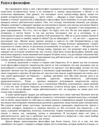 Разум	в	философии	
Вы	спрашиваете	меня,	в	чем	у	философов	сказывается	идиосинкразия?	—	Например	в	их
недостатке	 исторического	 чутья,	 в	 их	 ненависти	 к	 самому	 представлению	 о	 бытии,	 в	 их
египетских	 верованиях.	 Они	 думают,	 что	 оказывают	 честь	 какому-нибудь	 факту,	 лишая	 его
всякой	 исторической	 подкладки,	 —	 specie	 acterni	 —	 обращая	 в	 сухую	 мумию.	 Все	 понятия,
бывшие	в	течение	тысячелетий	в	обращении	у	философов,	были	мумиями;	из	их	рук	никогда	не
выходило	 ничего	 действительно	 живого.	 Они,	 эти	 господа,	 поклонники	 понятия,	 как	 кумира,
убивают,	начиняют	и	обращают	предмет	их	поклонения	в	мумию;	они	опасны	для	жизни	объекта
их	поклонения.	Смерть,	перемены,	возраст,	рождение,	рост	—	все	вызывает	у	них	возражение	и
даже	 опровержение.	 Что	 есть,	 того	 не	 будет;	 что	 будет,	 того	 нет.	 Но	 все	 они	 веруют	 даже	 с
отчаянием,	 в	 чистое	 бытие.	 А	 так	 как	 достичь	 последнего	 они	 не	 в	 состоянии,	 то	 и
доискиваются	причин,	почему	они	лишены	этой	возможности:	«Мы	не	в	силах	уловить	бытия!	В
этом	кроется	какая-то	ошибка,	какой-то	обман!	Где	же	обманщик?»	—	«А,	вот	он!»	—	радостно
восклицают	 они.	 «Виною	 всему	 чувства,	 которые	 и	 сами-то	 по	 себе	 безнравственны	 и	 еще
обманывают	нас	относительно	действительного	мира».	Отсюда	вытекает	нравоучение:	следует
отделаться	от	наших	чувств,	от	различных	установлений,	от	истории,	от	лжи.	—	История	не	что
иное,	 как	 вера	 в	 чувства,	 в	 ложь.	 Отсюда	 вывод:	 отрицать	 все,	 что	 разделяет	 веру	 в	 чувства,
отрицает	все	остальное	человечество:	оно	«толпа».	Надо	быть	только	философом,	мумией,	надо
монотонно	выражать	теизм	мимикой	могильщика!	И	прочь	плоть,	эту	достойную	сожаления	idee
fixe	чувств!	Помимо	ее	нахального	подделывания	под	действительность,	она	противна	разумной
логике,	противоречива	и	прямо	невозможна!..
С	 великим	 уважением	 я	 ставлю	 в	 стороне	 имя	 Гераклита.	 В	 то	 время	 как	 вся	 остальная
толпа	философов	отвергает	свидетельство	чувств	на	том	основании,	что	они	указывают	нам	на
многообразие	и	изменчивость	явлений,	Гераклит	не	признает	этих	философов,	потому	что	они
признают	явления	как	бы	однообразно	и	неизменно	существующими.	Но	и	Гераклит	неправ	в
своих	суждениях	о	чувствах.	В	чувствах	нет	лжи	ни	в	том	смысле,	какой	придают	им	элеаты,	ни	в
том,	какой	приписывает	им	Гераклит,	—	вообще,	чувстване	лгут.	Мы	сами	вносим	ложь	в	их
свидетельство,	 приписывая	 явлениям	 единство,	 вещественность,	 субстанцию,
продолжительность…	 Разум	 —	 причина	 неверного	 истолкования	 свидетельства	 чувств.
Поскольку	чувства	свидетельствуют	нам	о	становлении	(Werden),	исчезновении,	смене	явлений
—	 в	 них	 нет	 лжи.	 В	 одном	 Гераклит,	 несомненно,	 остается	 всегда	 прав,	 а	 именно	 в	 том,	 что
«бытие»	 есть	 пустая	 фикция:	 «мира	 действительного»	 нет:	 он	 выдуман;	 на	 самом	 деле	 есть
только	мир	«кажущийся»…
А	какое	превосходное	орудие	для	наблюдения	имеем	мы	в	своих	чувствах!	Возьмем	хотя	бы
нос,	о	котором	ни	один	из	философов	не	отозвался	с	почтением	и	признательностью,	и	который,
тем	не	менее,	представляет	из	себя	одно	из	самых	нежных	и	совершенных	орудий.	Благодаря	ему
мы	можем	констатировать	минимальные	различия	в	движении,	недоступные	даже	спектроскопу.
Мы	 владеем	 наукой	 ровно	 настолько,	 насколько	 решили	 признавать	 свидетельство	 чувств	 и
научились	 изощрять,	 вооружать	 и,	 наконец,	 мыслить	 их.	 Все	 остальное	 или	 недоноски,	 а	 не
наука,	я	разумею	метафизику,	теологию,	психологию,	теорию	познания;	или	формальная	наука,
учение	 о	 знаках,	 как,	 например,	 логика	 и	 математика.	 В	 последних	 вовсе	 нет	 речи	 о
действительности,	даже	как	о	проблеме;	они	не	занимаются	и	вопросом	о	том,	какое	вообще
значение	имеет	такая	условная	наука,	как	логика.
Другая	 форма	 идиосинкразии	 философов	 еще	 более	 опасна.	 Суть	 ее	 в	 том,	 что	 они
смешивают	последнее	с	первым	и	отводят	первое	место	понятиям,	которые	являются	в	конце;	а	в
 