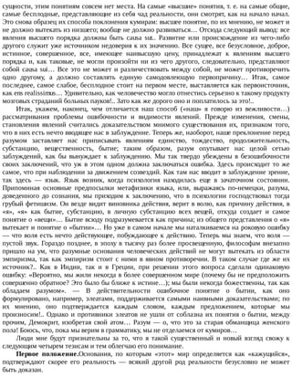 сущности,	этим	понятиям	совсем	нет	места.	На	самые	«высшие»	понятия,	т.	е.	на	самые	общие,
самые	бесплодные,	представляющие	из	себя	чад	реальности,	они	смотрят,	как	на	начало	начал.
Это	снова	образец	их	способа	поклонения	кумирам:	высшее	понятие,	по	их	мнению,	не	может	и
не	должно	вытекать	из	низшего;	вообще	не	должно	развиваться…	Отсюда	следующий	вывод:	все
явления	 высшего	 порядка	 должны	 быть	 causa	 sut..	 Развитие	 или	 происхождение	 из	 чего-либо
другого	служит	уже	источником	недоверия	к	их	значению.	Все	сущее,	все	безусловное,	доброе,
истинное,	 совершенное,	 все,	 имеющее	 наивысшую	 цену,	 принадлежат	 к	 явлениям	 высшего
порядка	и,	как	таковые,	не	могли	произойти	ни	из	чего	другого,	следовательно,	представляют
собой	causa	sui…	Все	это	не	может	и	различествовать	между	собой,	не	может	противоречить
одно	 другому,	 а	 должно	 составлять	 единую	 самодовлеющую	 первопричину…	 Итак,	 самое
последнее,	самое	слабое,	бесплодное	стоит	на	первом	месте,	выставляется	как	первоисточник,
как	ens	realissimus…	Удивительно,	как	человечество	могло	отнестись	серьезно	к	такому	продукту
мозговых	страданий	больных	пауков!..	Зато	как	же	дорого	оно	и	поплатилось	за	это!..
Итак,	 укажем,	 наконец,	 чем	 отличается	 наш	 способ	 («наш»	 я	 говорю	 из	 вежливости…)
рассматривания	 проблемы	 ошибочности	 и	 видимости	 явлений.	 Прежде	 изменения,	 смены,
становления	 явлений	 считались	 доказательством	 мнимого	 существования	 их,	 признаком	 того,
что	в	них	есть	нечто	вводящее	нас	в	заблуждение.	Теперь	же,	наоборот,	наше	преклонение	перед
разумом	 заставляет	 нас	 приписывать	 явлениям	 единство,	 тождество,	 продолжительность,
субстанцию,	 вещественность,	 бытие;	 таким	 образом,	 разум	 опутывает	 нас	 целой	 сетью
заблуждений,	 как	 бы	 вынуждает	 к	 заблуждению.	 Мы	 так	 твердо	 убеждены	 в	 безошибочности
своих	заключений,	что	уж	в	этом	одном	должна	заключаться	ошибка.	Здесь	происходит	то	же
самое,	что	при	наблюдении	за	движением	созвездий.	Как	там	нас	вводит	в	заблуждение	зрение,
так	 здесь	 —	 язык.	 Язык	 возник,	 когда	 психология	 находилась	 еще	 в	 зачаточном	 состоянии.
Припоминая	 основные	 предпосылки	 метафизики	 языка,	 или,	 выражаясь	 по-немецки,	 разума,
доведенного	 до	 сознания,	 мы	 приходим	 к	 заключению,	 что	 в	 психологии	 господствовал	 тогда
грубый	фетишизм.	Он	везде	видит	виновника	действия,	верит	в	волю,	как	причину	действия,	в
«я»,	 «я»	 как	 бытие,	 субстанцию,	 в	 личную	 субстанцию	 всех	 вещей,	 откуда	 создает	 и	 самое
понятие	о	«вещи»…	Бытие	всюду	подразумевается	как	причина;	из	общего	представления	о	«я»
вытекает	и	понятие	о	«бытии»…	Но	уже	в	самом	начале	мы	наталкиваемся	на	роковую	ошибку
—	что	воля	есть	нечто	действующее,	побуждающее	к	действию.	Теперь	мы	знаем,	что	воля	—
пустой	звук.	Гораздо	позднее,	в	эпоху	в	тысячу	раз	более	просвещенную,	философам	внезапно
пришло	на	ум,	что	разумные	основания	человеческих	действий	не	могут	вытекать	из	области
эмпиризма,	так	как	эмпиризм	стоит	с	ними	в	явном	противоречии.	В	таком	случае	где	же	их
источник?..	 Как	 в	 Индии,	 так	 и	 в	 Греции,	 при	 решении	 этого	 вопроса	 сделали	 одинаковую
ошибку:	«Вероятно,	мы	жили	некогда	в	более	совершенном	мире	(почему	бы	не	предположить
совершенно	обратное?	Это	было	бы	ближе	к	истине…);	мы	были	некогда	божественны,	так	как
обладаем	 разумом».	 —	 В	 действительности	 ошибочное	 понятие	 о	 бытии,	 как	 оно
формулировано,	например,	элеатами,	поддерживается	самыми	наивными	доказательствами;	по
их	 мнению,	 оно	 подтверждается	 каждым	 словом,	 каждым	 предложением,	 которые	 мы
произносим!..	Однако	и	противники	элеатов	не	ушли	от	соблазна	их	понятия	о	бытии,	между
прочим,	Демокрит,	изобретая	свой	атом…	Разум	—	о,	что	это	за	старая	обманщица	женского
пола!	Боюсь,	что,	пока	мы	верим	в	грамматику,	мы	не	отделаемся	от	кумиров…
Люди	 мне	 будут	 признательны	 за	 то,	 что	 я	 такой	 существенный	 и	 новый	 взгляд	 свожу	 к
следующим	четырем	тезисам	и	тем	облегчаю	его	понимание.
Первое	 положение.Основания,	 по	 которым	 «этот»	 мир	 определяется	 как	 «кажущийся»,
подтверждают	 скорее	 его	 реальность	 —	 всякий	 другой	 род	 реальности	 безусловно	 не	 может
быть	доказан.
 