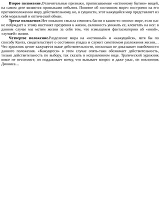 Второе	положение.Отличительные	признаки,	приписываемые	«истинному	бытию»	вещей,
на	самом	деле	являются	признаками	небытия.	Понятие	об	«истинном	мире»	построено	на	его
противоположении	миру	действительному,	но,	в	сущности,	этот	кажущийся	мир	представляет	из
себя	моральный	и	оптический	обман.
Третье	положение.Нет	никакого	смысла	сочинять	басни	о	каком-то	«ином»	мире,	если	нас
не	побуждает	к	этому	инстинкт	презрения	к	жизни,	склонность	унижать	ее,	клеветать	на	нее:	в
данном	 случае	 мы	 мстим	 жизни	 за	 себя	 тем,	 что	 измышляем	 фантасмагорию	 об	 «иной»,
«лучшей»	жизни.
Четвертое	 положение.Разделение	 мира	 на	 «истинный»	 и	 «кажущийся»,	 хотя	 бы	 по
способу	Канта,	свидетельствует	о	состоянии	упадка	и	служит	симптомом	разложения	жизни…
Что	художник	ценит	кажущееся	выше	действительности,	нисколько	не	доказывает	ошибочности
данного	 положения.	 «Кажущееся»	 в	 этом	 случае	 опять-таки	 обозначает	 действительность,
только	 действительность	 по	 выбору,	 так	 сказать	 в	 исправленном	 виде.	 Трагический	 художник
вовсе	 не	 пессимист;	 он	 поддакивает	 всему,	 что	 вызывает	 вопрос	 и	 даже	 ужас,	 он	 поклонник
Диониса…
 