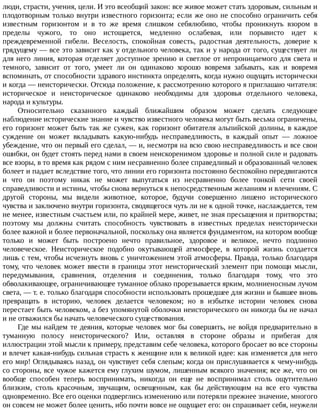 люди,	страсти,	учения,	цели.	И	это	всеобщий	закон:	все	живое	может	стать	здоровым,	сильным	и
плодотворным	только	внутри	известного	горизонта;	если	же	оно	не	способно	ограничить	себя
известным	 горизонтом	 и	 в	 то	 же	 время	 слишком	 себялюбиво,	 чтобы	 проникнуть	 взором	 в
пределы	 чужого,	 то	 оно	 истощается,	 медленно	 ослабевая,	 или	 порывисто	 идет	 к
преждевременной	 гибели.	 Веселость,	 спокойная	 совесть,	 радостная	 деятельность,	 доверие	 к
грядущему	—	все	это	зависит	как	у	отдельного	человека,	так	и	у	народа	от	того,	существует	ли
для	него	линия,	которая	отделяет	доступное	зрению	и	светлое	от	непроницаемого	для	света	и
темного,	 зависит	 от	 того,	 умеет	 ли	 он	 одинаково	 хорошо	 вовремя	 забывать,	 как	 и	 вовремя
вспоминать,	от	способности	здравого	инстинкта	определять,	когда	нужно	ощущать	исторически
и	когда	—	неисторически.	Отсюда	положение,	к	рассмотрению	которого	я	приглашаю	читателя:
историческое	 и	 неисторическое	 одинаково	 необходимы	 для	 здоровья	 отдельного	 человека,
народа	и	культуры.
Относительно	 сказанного	 каждый	 ближайшим	 образом	 может	 сделать	 следующее
наблюдение	исторические	знание	и	чувство	известного	человека	могут	быть	весьма	ограничены,
его	горизонт	может	быть	так	же	сужен,	как	горизонт	обитателя	альпийской	долины,	в	каждое
суждение	 он	 может	 вкладывать	 какую-нибудь	 несправедливость,	 в	 каждый	 опыт	 —	 ложное
убеждение,	что	он	первый	его	сделал,	—	и,	несмотря	на	всю	свою	несправедливость	и	все	свои
ошибки,	он	будет	стоять	перед	нами	в	своем	неискоренимом	здоровье	и	полной	силе	и	радовать
все	взоры,	в	то	время	как	рядом	с	ним	несравненно	более	справедливый	и	образованный	человек
болеет	и	падает	вследствие	того,	что	линии	его	горизонта	постоянно	беспокойно	передвигаются
и	 что	 он	 поэтому	 никак	 не	 может	 выпутаться	 из	 несравненно	 более	 тонкой	 сети	 своей
справедливости	и	истины,	чтобы	снова	вернуться	к	непосредственным	желаниям	и	влечениям.	С
другой	 стороны,	 мы	 видели	 животное,	 которое,	 будучи	 совершенно	 лишено	 исторического
чувства	и	заключено	внутри	горизонта,	сводящегося	чуть	ли	не	к	одной	точке,	наслаждается,	тем
не	менее,	известным	счастьем	или,	по	крайней	мере,	живет,	не	зная	пресыщения	и	притворства;
поэтому	 мы	 должны	 считать	 способность	 чувствовать	 в	 известных	 пределах	 неисторически
более	важной	и	более	первоначальной,	поскольку	она	является	фундаментом,	на	котором	вообще
только	 и	 может	 быть	 построено	 нечто	 правильное,	 здоровое	 и	 великое,	 нечто	 подлинно
человеческое.	 Неисторическое	 подобно	 окутывающей	 атмосфере,	 в	 которой	 жизнь	 создается
лишь	с	тем,	чтобы	исчезнуть	вновь	с	уничтожением	этой	атмосферы.	Правда,	только	благодаря
тому,	что	человек	может	ввести	в	границы	этот	неисторический	элемент	при	помощи	мысли,
передумывания,	 сравнения,	 отделения	 и	 соединения,	 только	 благодаря	 тому,	 что	 это
обволакивающее,	ограничивающее	туманное	облако	прорезывается	ярким,	молниеносным	лучом
света,	—	т.	е.	только	благодаря	способности	использовать	прошедшее	для	жизни	и	бывшее	вновь
превращать	 в	 историю,	 человек	 делается	 человеком;	 но	 в	 избытке	 истории	 человек	 снова
перестает	быть	человеком,	а	без	упомянутой	оболочки	неисторического	он	никогда	бы	не	начал
и	не	отважился	бы	начать	человеческого	существования.
Где	мы	найдем	те	деяния,	которые	человек	мог	бы	совершить,	не	войдя	предварительно	в
туманную	 полосу	 неисторического?	 Или,	 оставляя	 в	 стороне	 образы	 и	 прибегая	 для
иллюстрации	этой	мысли	к	примеру,	представим	себе	человека,	которого	бросает	во	все	стороны
и	влечет	какая-нибудь	сильная	страсть	к	женщине	или	к	великой	идее:	как	изменяется	для	него
его	мир!	Оглядываясь	назад,	он	чувствует	себя	слепым;	когда	он	прислушивается	к	чему-нибудь
со	стороны,	все	чужое	кажется	ему	глухим	шумом,	лишенным	всякого	значения;	все	же,	что	он
вообще	 способен	 теперь	 воспринимать,	 никогда	 он	 еще	 не	 воспринимал	 столь	 ощутительно
близким,	 столь	 красочным,	 звучащим,	 освещенным,	 как	 бы	 действующим	 на	 все	 его	 чувства
одновременно.	Все	его	оценки	подверглись	изменению	или	потеряли	прежнее	значение,	многого
он	совсем	не	может	более	ценить,	ибо	почти	вовсе	не	ощущает	его:	он	спрашивает	себя,	неужели
 