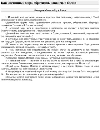 Как	«истинный	мир»	обратился,	наконец,	в	басню	
История	одного	заблуждения
I.	 Истинный	 мир	 доступен	 человеку	 мудрому,	 благочестивому,	 добродетельному.	 Такой
человек	живет	в	нем	и	сам	олицетворяет	его.
(Древнейшая	 форма	 идеи,	 сравнительно	 разумная,	 простая,	 убедительная.	 Перифраз
положения	Платона:	«Я	Платон,	истина»).
2.	 Истинный	 мир,	 хотя	 и	 недостижим	 в	 настоящем,	 но	 обещает	 в	 будущем	 мудрому,
благочестивому,	добродетельному	(«раскаявшемуся»).
(Дальнейшее	 развитие	 идеи;	 она	 становится	 более	 утонченной,	 непонятной,	 неуловимой;
она	становится	женственной…)
3.	Истинный	мир	недостижим;	существование	его	не	может	быть	доказано;	он	не	обещается
как	награда	в	будущем,	но	он	мыслится	как	утешение,	долг,	как	императив.
(В	 основе	 то	 же	 старое	 солнце,	 но	 застланное	 туманом	 и	 скептицизмом.	 Идея	 делается
возвышенной,	бледной,	холодной,	—	кенигсбергской).
4.	 Итак,	 истинный	 мир	 недостижим?	 Во	 всяком	 случае	 не	 достигнут,	 и	 как	 таковой,
остается	 для	 нас	 неведомым,	 а	 следовательно,	 не	 может	 служить	 источником	 утешения,
искупления,	обязанности,	так	как	неведомое	ни	к	чему	не	может	нас	обязывать.
(Сероватый	рассвет.	Первый	зевок	разума.	Петушиный	напев	позитивизма).
5.	 «Истинный	 мир»	 —	 понятие	 ни	 на	 что	 более	 не	 нужное,	 ни	 к	 чему	 не	 обязывающее,
понятие,	ставшее	бесполезным,	излишним,	а	следовательно,	опровергнутым.	Прочь	его!
(Ясный	 день.	 Завтрак.	 Возврат	 к	 здравому	 смыслу	 и	 веселости.	 Краска	 стыда	 на	 лице
Платона.	Адский	гам	всех	свободных	мыслителей).
6.	Мы	упразднили	«истинный	мир».	Какой	же	мир	остался	у	нас?	Может	быть,	кажущийся?
Нет!	Так	как	вместе	с	истинным	мы	упразднили	и	кажущийся!
(Полдень;	 момент	 кратчайшей	 тени;	 конец	 заблуждения,	 длившегося	 тысячелетия.	 Зенит
человечества;	incipit	Zaratustra).
 