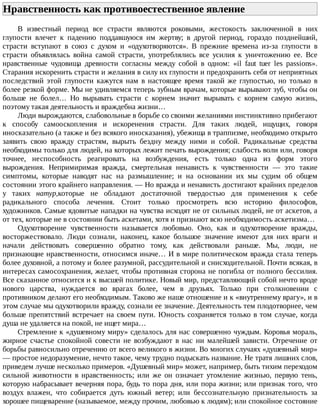 Нравственность	как	противоестественное	явление	
В	 известный	 период	 все	 страсти	 являются	 роковыми,	 жестокость	 заключенной	 в	 них
глупости	 влечет	 к	 падению	 поддавшуюся	 им	 жертву;	 в	 другой	 период,	 гораздо	 позднейший,
страсти	 вступают	 в	 союз	 с	 духом	 и	 «одухотворяются».	 В	 прежние	 времена	 из-за	 глупости	 в
страсти	 объявлялась	 война	 самой	 страсти,	 употреблялись	 все	 усилия	 к	 уничтожению	 ее.	 Все
нравственные	 чудовища	 древности	 согласны	 между	 собой	 в	 одном:	 «il	 faut	 tuer	 les	 passions».
Старания	искоренить	страсти	и	желания	в	силу	их	глупости	и	предохранить	себя	от	неприятных
последствий	 этой	 глупости	 кажутся	 нам	 в	 настоящее	 время	 такой	 же	 глупостью,	 но	 только	 в
более	резкой	форме.	Мы	не	удивляемся	теперь	зубным	врачам,	которые	вырывают	зуб,	чтобы	он
больше	 не	 болел…	 Но	 вырывать	 страсти	 с	 корнем	 значит	 вырывать	 с	 корнем	 самую	 жизнь,
поэтому	такая	деятельность	и	враждебна	жизни…
Люди	вырождаются,	слабовольные	в	борьбе	со	своими	желаниями	инстинктивно	прибегают
к	 способу	 самооскопления	 и	 искоренения	 страсти.	 Для	 таких	 людей,	 ищущих,	 говоря
иносказательно	(а	также	и	без	всякого	иносказания),	убежища	в	траппизме,	необходимо	открыто
заявить	 свою	 вражду	 страстям,	 вырыть	 бездну	 между	 ними	 и	 собой.	 Радикальные	 средства
необходимы	только	для	людей,	на	которых	лежит	печать	вырождения;	слабость	воли	или,	говоря
точнее,	 неспособность	 реагировать	 на	 возбуждения,	 есть	 только	 одна	 из	 форм	 этого
вырождения.	 Непримиримая	 вражда,	 смертельная	 ненависть	 к	 чувственности	 —	 это	 такие
симптомы,	 которые	 наводят	 нас	 на	 размышление;	 и	 на	 основании	 их	 мы	 судим	 об	 общем
состоянии	этого	крайнего	направления.	—	Но	вражда	и	ненависть	достигают	крайних	пределов
у	 таких	 натур,которые	 не	 обладают	 достаточной	 твердостью	 для	 применения	 к	 себе
радикального	 способа	 лечения.	 Стоит	 только	 просмотреть	 всю	 историю	 философов,
художников.	Самые	ядовитые	нападки	на	чувства	исходят	не	от	сильных	людей,	не	от	аскетов,	а
от	тех,	которые	не	в	состоянии	быть	аскетами,	хотя	и	признают	всю	необходимость	аскетизма…
Одухотворение	 чувственности	 называется	 любовью.	 Оно,	 как	 и	 одухотворение	 вражды,
восторжествовало.	 Люди	 сознали,	 наконец,	 какое	 большое	 значение	 имеют	 для	 них	 враги	 и
начали	 действовать	 совершенно	 обратно	 тому,	 как	 действовали	 раньше.	 Мы,	 люди,	 не
признающие	нравственности,	относимся	иначе…	И	в	мире	политическом	вражда	стала	теперь
более	духовной,	а	потому	и	более	разумной,	рассудительной	и	снисходительной.	Почти	всякая,	в
интересах	самосохранения,	желает,	чтобы	противная	сторона	не	погибла	от	полного	бессилия.
Все	сказанное	относится	и	к	высшей	политике.	Новый	мир,	представляющий	собой	нечто	вроде
нового	 царства,	 нуждается	 во	 врагах	 более,	 чем	 в	 друзьях.	 Только	 при	 столкновении	 с
противником	делают	его	необходимым.	Таково	же	наше	отношение	и	к	«внутреннему	врагу»,	и	в
этом	случае	мы	одухотворили	вражду,	сознали	ее	значение.	Деятельность	тем	плодотворнее,	чем
больше	препятствий	встречает	на	своем	пути.	Юность	сохраняется	только	в	том	случае,	когда
душа	не	удаляется	на	покой,	не	ищет	мира…
Стремление	к	«душевному	миру»	сделалось	для	нас	совершенно	чуждым.	Коровья	мораль,
жирное	 счастье	 спокойной	 совести	 не	 возбуждают	 в	 нас	 ни	 малейшей	 зависти.	 Отречение	 от
борьбы	равносильно	отречению	от	всего	великого	в	жизни.	Во	многих	случаях	«душевный	мир»
—	простое	недоразумение,	нечто	такое,	чему	трудно	подыскать	название.	Не	тратя	лишних	слов,
приведем	лучше	несколько	примеров.	«Душевный	мир»	может,	например,	быть	тихим	переходом
сильной	 животности	 в	 нравственность;	 или	 же	 он	 означает	 утомление	 жизнью,	 первую	 тень,
которую	набрасывает	вечерняя	пора,	будь	то	пора	дня,	или	пора	жизни;	или	признак	того,	что
воздух	 влажен,	 что	 собирается	 дуть	 южный	 ветер;	 или	 бессознательную	 признательность	 за
хорошее	пищеварение	(называемое,	между	прочим,	любовью	к	людям);	или	спокойное	состояние
 