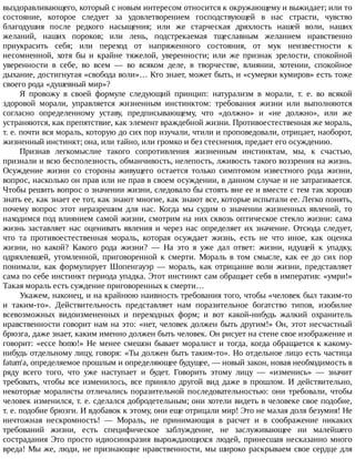 выздоравливающего,	который	с	новым	интересом	относится	к	окружающему	и	выжидает;	или	то
состояние,	 которое	 следует	 за	 удовлетворением	 господствующей	 в	 нас	 страсти,	 чувство
благодушия	 после	 редкого	 насыщения;	 или	 же	 старческая	 дряхлость	 нашей	 воли,	 наших
желаний,	 наших	 пороков;	 или	 лень,	 подстрекаемая	 тщеславным	 желанием	 нравственно
приукрасить	 себя;	 или	 переход	 от	 напряженного	 состояния,	 от	 мук	 неизвестности	 к
несомненной,	 хотя	 бы	 и	 крайне	 тяжелой,	 уверенности;	 или	 же	 признак	 зрелости,	 спокойной
уверенности	 в	 себе,	 во	 всем	 —	 во	 всяком	 деле,	 в	 творчестве,	 влиянии,	 хотении,	 спокойное
дыхание,	достигнутая	«свобода	воли»…	Кто	знает,	может	быть,	и	«сумерки	кумиров»	есть	тоже
своего	рода	«душевный	мир»?
Я	 провожу	 в	 своей	 формуле	 следующий	 принцип:	 натурализм	 в	 морали,	 т.	 е.	 во	 всякой
здоровой	 морали,	 управляется	 жизненным	 инстинктом:	 требования	 жизни	 или	 выполняются
согласно	 определенному	 уставу,	 предписывающему,	 что	 «должно»	 и	 «не	 должно»,	 или	 же
устраняются,	как	препятствие,	как	элемент	враждебной	жизни.	Противоестественная	же	мораль,
т.	е.	почти	вся	мораль,	которую	до	сих	пор	изучали,	чтили	и	проповедовали,	отрицает,	наоборот,
жизненный	инстинкт;	она,	или	тайно,	или	громко	и	без	стеснения,	предает	его	осуждению.
Признав	 легкомыслие	 такого	 сопротивления	 жизненным	 инстинктам,	 мы,	 к	 счастью,
признали	и	всю	бесполезность,	обманчивость,	нелепость,	лживость	такого	воззрения	на	жизнь.
Осуждение	 жизни	 со	 стороны	 живущего	 остается	 только	 симптомом	 известного	 рода	 жизни,
вопрос,	насколько	он	прав	или	не	прав	в	своем	осуждении,	в	данном	случае	и	не	затрагивается.
Чтобы	решить	вопрос	о	значении	жизни,	следовало	бы	стоять	вне	ее	и	вместе	с	тем	так	хорошо
знать	ее,	как	знает	ее	тот,	как	знают	многие,	как	знают	все,	которые	испытали	ее.	Легко	понять,
почему	 вопрос	 этот	 неразрешим	 для	 нас.	 Когда	 мы	 судим	 о	 значении	 жизненных	 явлений,	 то
находимся	под	влиянием	самой	жизни,	смотрим	на	них	сквозь	оптическое	стекло	жизни:	сама
жизнь	заставляет	нас	оценивать	явления	и	через	нас	определяет	их	значение.	Отсюда	следует,
что	 та	 противоестественная	 мораль,	 которая	 осуждает	 жизнь,	 есть	 не	 что	 иное,	 как	 оценка
жизни,	 но	 какой?	 Какого	 рода	 жизни?	 —	 На	 это	 я	 уже	 дал	 ответ:	 жизни,	 идущей	 к	 упадку,
одряхлевшей,	 утомленной,	 приговоренной	 к	 смерти.	 Мораль	 в	 том	 смысле,	 как	 ее	 до	 сих	 пор
понимали,	 как	 формулирует	 Шопенгауэр	 —	 мораль,	 как	 отрицание	 воли	 жизни,	 представляет
сама	по	себе	инстинкт	периода	упадка.	Этот	инстинкт	сам	обращает	себя	в	императив:	«умри!»
Такая	мораль	есть	суждение	приговоренных	к	смерти…
Укажем,	наконец,	и	на	крайнюю	наивность	требования	того,	чтобы	«человек	был	таким-то
и	 таким-то».	 Действительность	 представляет	 нам	 поразительное	 богатство	 типов,	 изобилие
всевозможных	 видоизмененных	 и	 переходных	 форм;	 и	 вот	 какой-нибудь	 жалкий	 охранитель
нравственности	говорит	нам	на	это:	«нет,	человек	должен	быть	другим!»	Он,	этот	несчастный
брюзга,	даже	знает,	каким	именно	должен	быть	человек.	Он	рисует	на	стене	свое	изображение	и
говорит:	«ecce	homo!»	Не	менее	смешон	бывает	моралист	и	тогда,	когда	обращается	к	какому-
нибудь	отдельному	лицу,	говоря:	«Ты	должен	быть	таким-то».	Но	отдельное	лицо	есть	частица
fatum'a,	определяемое	прошлым	и	определяющее	будущее,	—	новый	закон,	новая	необходимость	в
ряду	 всего	 того,	 что	 уже	 наступает	 и	 будет.	 Говорить	 этому	 лицу	 —	 «изменись»	 —	 значит
требовать,	 чтобы	 все	 изменилось,	 все	 приняло	 другой	 вид	 даже	 в	 прошлом.	 И	 действительно,
некоторые	 моралисты	 отличались	 поразительной	 последовательностью:	 они	 требовали,	 чтобы
человек	изменился,	т.	е.	сделался	добродетельным;	они	хотели	видеть	в	человеке	свое	подобие,
т.	е.	подобие	брюзги.	И	вдобавок	к	этому,	они	еще	отрицали	мир!	Это	не	малая	доля	безумия!	Не
ничтожная	 нескромность!	 —	 Мораль,	 не	 принимающая	 в	 расчет	 и	 в	 соображение	 никаких
требований	 жизни,	 есть	 специфическое	 заблуждение,	 не	 заслуживающее	 ни	 малейшего
сострадания	Это	просто	идиосинкразия	вырождающихся	людей,	принесшая	несказанно	много
вреда!	Мы	же,	люди,	не	признающие	нравственности,	мы	широко	раскрываем	свое	сердце	для
 