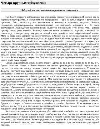 Четыре	крупных	заблуждения	
Заблуждение	от	смешивания	причины	со	следствием
Нет	более	опасного	заблуждения,	как	смешивать	причину	со	следствием.	Я	считаю	это	за
коренную	порчу	разума.	А	между	тем	это	заблуждение	—	одна	из	самых	старых	и	вечно	юных
привычек.	 Оно	 считается	 у	 нас	 священным	 и	 называется,	 например,	 моралью.	 Каждое
положение,	 сформулированное	 нравственностью	 или	 мистикой,	 заключает	 в	 себе	 такое
заблуждение.	 Законодатели	 нравственности	 являются	 виновниками	 этой	 порчи	 ума.	 Приведу
пример	 такого	 рода	 ошибки.	 Всякому	 известна	 книга	 знаменитого	 Корнаро,	 в	 которой	 он
рекомендует	 скудную	 пищу,	 как	 рецепт	 долгой	 и	 счастливой	 —	 даже	 добродетельной	 жизни.
Мало	на	свете	книг,	которые	так	много	читались;	в	Англии	она	до	сих	пор	расходится	во	многих
тысячах	экземпляров.	Я	сомневаюсь,	есть	ли	другая	книга,	которая	принесла	бы	столько	вреда,
сократила	 бы	 столько	 жизней,	 как	 этот	 благонамеренный	 curiosum	 Причина	 того	 кроется	 в
смешении	следствия	с	причиной.	Простодушный	итальянец	видел	в	диете	причину	своей	долгой
жизни;	тогда	как,	наоборот,	предрасположение	к	долголетию,	необыкновенно	медленный	обмен
материи	и	ничтожное	расходование	ее	были	причиной	его	скудной	диеты.	Не	от	него	зависело
много	или	мало	есть;	его	крайняя	умеренность	в	пище	не	обусловливалась	«свободой	воли».	Он
делался	 болен,	 когда	 много	 ел.	 Но	 если	 в	 человеке	 не	 рыбья	 кровь,	 ему	 необходимо	 хорошо
питаться.	Режим	Корнаро	скоро	свел	бы	в	могилу	быстро	расходующего	нервную	силу	ученого
наших	дней.	Crede	experte
Самая	общая	формула	всякой	морали	гласит:	«Делай	то-то	и	то-то;	оставь	то-то	то-то,	и	ты
будешь	 счастлив.	 Иначе…»	 Такое	 веление	 неизменно	 проповедуется	 каждой	 моралью,	 но	 я
считаю	 это	 великим	 наследственным	 грехом	 разума,	 бессмертным	 неразумием.	 У	 меня	 эта
формула	 получает	 совершенно	 обратное	 значение	 (первый	 пример	 моей	 «переоценки	 всех
ценностей»,	а	именно:	благовоспитанный	человек,	«счастливец»,	должен	совершать	известные
поступки	 и	 инстинктивно	 избегать	 других;	 в	 свои	 отношения	 к	 людям	 и	 явлениям	 он	 вносит
известный	физиологический	уклад	понятий.	Моя	формула	гласит	следующее:	его	добродетель
есть	следствие	его	счастья…	Долгая	жизнь	и	многочисленное	потомство	не	составляют	награды
за	добродетель;	самая	добродетель	есть	скорее	то	замедление	в	обмене	веществ,	который,	между
прочим,	 обусловливает	 долгую	 жизнь	 и	 многочисленное	 потомство,	 короче	 сказать	 —
Корнаризм.	 Мораль	 возглашает:	 род	 людской,	 народ,	 погибнет	 вследствие	 пороков	 и	 любви	 к
роскоши.	Мой	восстановившийся	разум	говорит	мне	иное:	когда	народ	гибнет,	физиологически
вырождается,	то,	как	следствие	этого	вырождения,	являются	пороки	и	любовь	к	роскоши	(т.	е.
потребность	 в	 более	 частом	 и	 более	 сильном	 возбуждении,	 что	 хорошо	 известно	 человеку,
истощившему	свои	силы).	Вот	молодой	человек;	с	ранних	пор	начинает	он	бледнеть	и	чахнуть.
Друзья	 его	 говорят:	 «Главная	 причина	 в	 такой-то	 и	 такой-то	 болезни».	 Я	 же	 говорю,	 что	 он
заболел,	 потому	 что	 не	 в	 состоянии	 был	 противостоять	 болезни,	 потому	 что	 он	 —	 следствие
лишенной	соков	жизни,	наследственного	истощения.
Читатель	газет	говорит	«Эта	партия	погубит	себя	такой	ошибкой».	А	с	точки	зрения	своей
высшей	политики,	партия,	делающая	такую	ошибку	уже	погибла,	так	как	она	утратила	инстинкт,
предохраняющий	от	таких	ошибок	Всякая	ошибка	в	любом	смысле	есть	следствие	вырождения
инстинкта,	ослабления	воли.	Этим	определяется	все	дурное.	Все	хорошее	представляет	из	себя
здоровый	инстинкт,	поэтому	оно	легко,	необходимо,	свободно.	Чувство	утомления	уже	дурной
признак.
 
