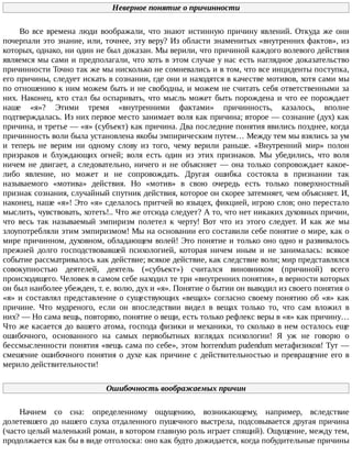 Неверное	понятие	о	причинности
Во	все	времена	люди	воображали,	что	знают	истинную	причину	явлений.	Откуда	же	они
почерпали	это	знание,	или,	точнее,	эту	веру?	Из	области	знаменитых	«внутренних	фактов»,	из
которых,	однако,	ни	один	не	был	доказан.	Мы	верили,	что	причиной	каждого	волевого	действия
являемся	мы	сами	и	предполагали,	что	хоть	в	этом	случае	у	нас	есть	наглядное	доказательство
причинности	Точно	так	же	мы	нисколько	не	сомневались	и	в	том,	что	все	инциденты	поступка,
его	причины,	следует	искать	в	сознании,	где	они	и	находятся	в	качестве	мотивов,	хотя	сами	мы
по	отношению	к	ним	можем	быть	и	не	свободны,	и	можем	не	считать	себя	ответственными	за
них.	Наконец,	кто	стал	бы	оспаривать,	что	мысль	может	быть	порождена	и	что	ее	порождает
наше	 «я»?	 Этими	 тремя	 «внутренними	 фактами»	 причинность,	 казалось,	 вполне
подтверждалась.	Из	них	первое	место	занимает	воля	как	причина;	второе	—	сознание	(дух)	как
причина,	и	третье	—	«я»	(субъект)	как	причина.	Два	последние	понятия	явились	позднее,	когда
причинность	воли	была	установлена	якобы	эмпирическим	путем…	Между	тем	мы	взялись	за	ум
и	 теперь	 не	 верим	 ни	 одному	 слову	 из	 того,	 чему	 верили	 раньше.	 «Внутренний	 мир»	 полон
призраков	 и	 блуждающих	 огней;	 воля	 есть	 один	 из	 этих	 признаков.	 Мы	 убедились,	 что	 воля
ничем	не	двигает,	а	следовательно,	ничего	и	не	объясняет	—	она	только	сопровождает	какое-
либо	 явление,	 но	 может	 и	 не	 сопровождать.	 Другая	 ошибка	 состояла	 в	 признании	 так
называемого	 «мотива»	 действия.	 Но	 «мотив»	 в	 свою	 очередь	 есть	 только	 поверхностный
признак	сознания,	случайный	спутник	действия,	которое	он	скорее	затемняет,	чем	объясняет.	И,
наконец,	наше	«я»!	Это	«я»	сделалось	притчей	во	языцех,	фикцией,	игрою	слов;	оно	перестало
мыслить,	чувствовать,	хотеть!..	Что	же	отсюда	следует?	А	то,	что	нет	никаких	духовных	причин,
что	 весь	 так	 называемый	 эмпиризм	 полетел	 к	 черту!	 Вот	 что	 из	 этого	 следует.	 И	 как	 же	 мы
злоупотребляли	этим	эмпиризмом!	Мы	на	основании	его	составили	себе	понятие	о	мире,	как	о
мире	причинном,	духовном,	обладающем	волей!	Это	понятие	и	только	оно	одно	и	развивалось
прежней	 долго	 господствовавшей	 психологией,	 которая	 ничем	 иным	 и	 не	 занималась:	 всякое
событие	рассматривалось	как	действие;	всякое	действие,	как	следствие	воли;	мир	представлялся
совокупностью	 деятелей,	 деятель	 («субъект»)	 считался	 виновником	 (причиной)	 всего
происходящего.	Человек	в	самом	себе	находил	те	три	«внутренних	понятия»,	в	верности	которых
он	был	наиболее	убежден,	т.	е.	волю,	дух	и	«я».	Понятие	о	бытии	он	выводил	из	своего	понятия	о
«я»	и	составлял	представление	о	существующих	«вещах»	согласно	своему	понятию	об	«я»	как
причине.	 Что	 мудреного,	 если	 он	 впоследствии	 видел	 в	 вещах	 только	 то,	 что	 сам	 вложил	 в
них?	—	Но	сама	вещь,	повторяю,	понятие	о	вещи,	есть	только	рефлекс	веры	в	«я»	как	причину…
Что	же	касается	до	вашего	атома,	господа	физики	и	механики,	то	сколько	в	нем	осталось	еще
ошибочного,	 основанного	 на	 самых	 первобытных	 взглядах	 психологии!	 Я	 уж	 не	 говорю	 о
бессмысленности	понятия	«вещь	сама	по	себе»,	этом	horrendum	pudendum	метафизиков!	Тут	—
смешение	ошибочного	понятия	о	духе	как	причине	с	действительностью	и	превращение	его	в
мерило	действительности!
Ошибочность	воображаемых	причин
Начнем	 со	 сна:	 определенному	 ощущению,	 возникающему,	 например,	 вследствие
долетевшего	до	нашего	слуха	отдаленного	пушечного	выстрела,	подсовывается	другая	причина
(часто	целый	маленький	роман,	в	котором	главную	роль	играет	спящий).	Ощущение,	между	тем,
продолжается	как	бы	в	виде	отголоска:	оно	как	будто	дожидается,	когда	побудительные	причины
 