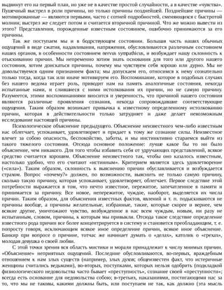 выдвинут	его	на	первый	план,	но	уже	не	в	качестве	простой	случайности,	а	в	качестве	«чувства».
Пушечный	выстрел	в	роли	причины,	но	только	причины	позднейшей.	Позднейшие	причины	—
мотивированные	—	являются	первыми,	часто	с	сотней	подробностей,	сменяющихся	с	быстротой
молнии;	выстрел	же	следует	потом	и	считается	вторичной	причиной.	Что	же	можно	вывести	из
этого?	 Представления,	 порожденные	 известным	 состоянием,	 ошибочно	 принимаются	 за	 его
причины.
Так	 же	 поступаем	 мы	 и	 в	 бодрствующем	 состоянии.	 Большая	 часть	 наших	 обычных
ощущений	в	виде	сжатия,	надавливания,	напряжения,	обусловливаются	различным	состоянием
наших	органов,	в	особенности	состоянием	nervus	sympathicus,	и	возбуждает	нашу	склонность	к
отыскиванию	 причин.	 Мы	 непременно	 хотим	 знать	 основания	 для	 того	 или	 другого	 нашего
состояния,	 хотим	 доискаться	 причины,	 почему	 мы	 чувствуем	 себя	 хорошо	 или	 дурно.	 Мы	 не
довольствуемся	 одним	 признанием	 факта;	 мы	 допускаем	 его,	 относимся	 к	 нему	 сознательно
только	тогда,	когда	так	или	иначе	мотивируем	его.	Воспоминание,	которое	в	подобных	случаях
без	 нашего	 ведома	 играет	 роль,	 приводит	 нам	 на	 память	 аналогичные	 состояния,	 некогда
испытанные	 нами,	 и	 слившиеся	 с	 ними	 истолкования	 их	 причин,	 но	 не	 самую	 причину.
Разумеется,	этими	воспоминаниями	вносится	и	уверенность,	что	причиной	нашего	состояния
являются	 различные	 проявления	 сознания,	 некогда	 сопровождавшие	 соответствующие
ощущения.	 Таким	 образом	 возникает	 привычка	 к	 известному	 определенному	 истолкованию
причин,	 которая	 в	 действительности	 только	 затрудняет	 и	 даже	 делает	 невозможным
исследование	настоящей	причины.
Психологическое	объяснение	предыдущего.	Объяснение	неизвестного	чем-либо	известным
нас	 облегчает,	 успокаивает,	 удовлетворяет	 и	 придает	 к	 тому	 же	 сознание	 силы.	 Неизвестное
влечет	 за	 собою	 опасность,	 беспокойство,	 заботы,	 и	 мы	 инстинктивно	 стараемся	 выйти	 из
такого	 тяжелого	 состояния.	 Отсюда	 основное	 положение:	 лучше	 какое	 бы	 то	 ни	 было
объяснение,	чем	никакого.	Для	того	чтобы	избавить	себя	от	удручающих	представлений,	всякое
средство	 считается	 хорошим.	 Объяснение	 неизвестного	 так,	 чтобы	 оно	 казалось	 известным,
настолько	 удобно,	 что	 его	 считают	 «истинным».	 Критерием	 является	 здесь	 удовлетворение
(«сила»).	 Таким	 образом,	 склонность	 к	 выяснению	 причин	 обуславливается	 и	 возбуждается
страхом.	 Вопрос	 «почему?»	 должен,	 по	 возможности,	 выяснить	 не	 только	 самую	 причину,
сколько	 такую	 причину,	 которая	 успокаивает,	 удовлетворяет,	 облегчает.	 Первое	 следствие	 этой
потребности	 выражается	 в	 том,	 что	 нечто	 известное,	 пережитое,	 запечатленное	 в	 памяти	 и
принимается	 за	 причину.	 Все	 новое,	 непережитое,	 чуждое,	 наоборот,	 выделяется	 их	 числа
причин.	Таким	образом,	для	объяснения	известных	фактов,	явлений	и	т.	п.	подыскиваются	не
причины	 вообще,	 а	 причины	 желательные,	 избранные,	 такие,	 которые	 скорее	 и	 вернее,	 чем
всякие	 другие,	 уничтожают	 чувство,	 возбужденное	 в	 нас	 всем	 чуждым,	 новым,	 ни	 разу	 не
испытанным,	словом,	причины,	к	которым	мы	привыкли.	Отсюда	такое	следствие	определение
известного	рода	причин	все	более	концентрируется	в	систему	и	становится	преобладающим,	т.	е.
попросту	 говоря,	 исключающим	 всякое	 иное	 определение	 причин,	 всякое	 иное	 объяснение.
Банкир	 при	 вопросе	 о	 причине,	 тотчас	 же	 начинает	 думать	 о	 «делах»,	 католик	 о	 «грехах»,
молодая	девушка	о	своей	любви.
С	этой	точки	зрения	вся	область	мистики	и	морали	принадлежит	к	числу	мнимых	причин.
«Объяснение»	 неприятных	 ощущений.	 Последние	 обусловливаются,	 во-первых,	 враждебным
отношением	 к	 нам	 злых	 существ	 (например,	 злых	 духов;	 общеизвестен	 факт,	 что	 истеричные
женщины	считались	ведьмами),	во-вторых,	поступками,	которых	нельзя	одобрить	(подкладкой
физиологического	недовольства	часто	бывает	«преступность»,	сознание	своей	«преступности»;
всегда	есть	основание	для	недовольства	собою;	в-третьих,	наказаниями,	постигающими	нас	за
то,	 что	 мы	 не	 таковы,	 какими	 должны	 быть,	 или	 поступаем	 не	 так,	 как	 должно	 (эта	 мысль
 