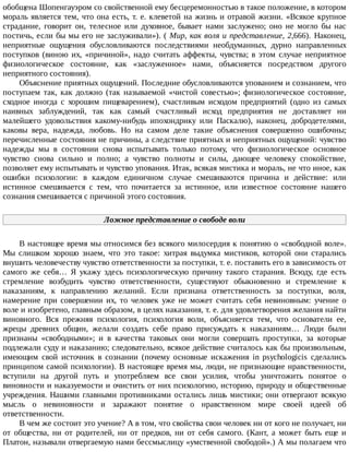 обобщена	Шопенгауэром	со	свойственной	ему	бесцеремонностью	в	такое	положение,	в	котором
мораль	является	тем,	что	она	есть,	т.	е.	клеветой	на	жизнь	и	отравой	жизни.	«Всякое	крупное
страдание,	 говорит	 он,	 телесное	 или	 духовное,	 бывает	 нами	 заслужено;	 оно	 не	 могло	 бы	 нас
постичь,	если	бы	мы	его	не	заслуживали»).	(	Мир,	как	воля	и	представление,	2,666).	 Наконец,
неприятные	 ощущения	 обусловливаются	 последствиями	 необдуманных,	 дурно	 направленных
поступков	 (виною	 их,	 «причиной»,	 надо	 считать	 аффекты,	 чувства;	 в	 этом	 случае	 неприятное
физиологическое	 состояние,	 как	 «заслуженное»	 нами,	 объясняется	 посредством	 другого
неприятного	состояния).
Объяснение	приятных	ощущений.	Последние	обусловливаются	упованием	и	сознанием,	что
поступаем	 так,	 как	 должно	 (так	 называемой	 «чистой	 совестью»;	 физиологическое	 состояние,
сходное	 иногда	 с	 хорошим	 пищеварением),	 счастливым	 исходом	 предприятий	 (одно	 из	 самых
наивных	 заблуждений,	 так	 как	 самый	 счастливый	 исход	 предприятия	 не	 доставляет	 ни
малейшего	 удовольствия	 какому-нибудь	 ипохондрику	 или	 Паскалю),	 наконец,	 добродетелями,
каковы	 вера,	 надежда,	 любовь.	 Но	 на	 самом	 деле	 такие	 объяснения	 совершенно	 ошибочны;
перечисленные	состояния	не	причины,	а	следствие	приятных	и	неприятных	ощущений:	чувство
надежды	 мы	 в	 состоянии	 снова	 испытывать	 только	 потому,	 что	 физиологическое	 основное
чувство	 снова	 сильно	 и	 полно;	 а	 чувство	 полноты	 и	 силы,	 дающее	 человеку	 спокойствие,
позволяет	ему	испытывать	и	чувство	упования.	Итак,	всякая	мистика	и	мораль,	не	что	иное,	как
ошибки	 психологии:	 в	 каждом	 единичном	 случае	 смешиваются	 причина	 и	 действие:	 или
истинное	 смешивается	 с	 тем,	 что	 почитается	 за	 истинное,	 или	 известное	 состояние	 нашего
сознания	смешивается	с	причиной	этого	состояния.
Ложное	представление	о	свободе	воли
В	настоящее	время	мы	относимся	без	всякого	милосердия	к	понятию	о	«свободной	воле».
Мы	 слишком	 хорошо	 знаем,	 что	 это	 такое:	 хитрая	 выдумка	 мистиков,	 которой	 они	 старались
внушить	человечеству	чувство	ответственности	за	поступки,	т.	е.	поставить	его	в	зависимость	от
самого	 же	 себя…	 Я	 укажу	 здесь	 психологическую	 причину	 такого	 старания.	 Всюду,	 где	 есть
стремление	 возбудить	 чувство	 ответственности,	 существуют	 обыкновенно	 и	 стремление	 к
наказаниям,	 к	 направлению	 желаний.	 Если	 признана	 ответственность	 за	 поступки,	 воля,
намерение	 при	 совершении	 их,	 то	 человек	 уже	 не	 может	 считать	 себя	 невиновным:	 учение	 о
воле	и	изобретено,	главным	образом,	в	целях	наказания,	т.	е.	для	удовлетворения	желания	найти
виновного.	 Вся	 прежняя	 психология,	 психология	 воли,	 объясняется	 тем,	 что	 основатели	 ее,
жрецы	 древних	 общин,	 желали	 создать	 себе	 право	 присуждать	 к	 наказаниям…	 Люди	 были
признаны	 «свободными»;	 и	 в	 качества	 таковых	 они	 могли	 совершать	 проступки,	 за	 которые
подлежали	суду	и	наказанию;	следовательно,	всякое	действие	считалось	как	бы	произвольным,
имеющим	 свой	 источник	 в	 сознании	 (почему	 основные	 искажения	 in	 psychologicis	 сделались
принципом	самой	психологии).	В	настоящее	время	мы,	люди,	не	признающие	нравственности,
вступили	 на	 другой	 путь	 и	 употребляем	 все	 свои	 усилия,	 чтобы	 уничтожить	 понятое	 о
виновности	и	наказуемости	и	очистить	от	них	психологию,	историю,	природу	и	общественные
учреждения.	Нашими	главными	противниками	остались	лишь	мистики;	они	отвергают	всякую
мысль	 о	 невиновности	 и	 заражают	 понятие	 о	 нравственном	 мире	 своей	 идеей	 об
ответственности.
В	чем	же	состоит	это	учение?	А	в	том,	что	свойства	свои	человек	ни	от	кого	не	получает,	ни
от	 общества,	 ни	 от	 родителей,	 ни	 от	 предков,	 ни	 от	 себя	 самого.	 (Кант,	 а	 может	 быть	 еще	 и
Платон,	называли	отвергаемую	нами	бессмыслицу	«умственной	свободой».)	А	мы	полагаем	что
 