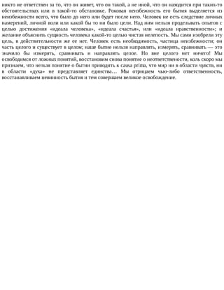 никто	не	ответствен	за	то,	что	он	живет,	что	он	такой,	а	не	иной,	что	он	находится	при	таких-то
обстоятельствах	 или	 в	 такой-то	 обстановке.	 Роковая	 неизбежность	 его	 бытия	 выделяется	 из
неизбежности	всего,	что	было	до	него	или	будет	после	него.	Человек	не	есть	следствие	личных
намерений,	личной	воли	или	какой	бы	то	ни	было	цели.	Над	ним	нельзя	проделывать	опытов	с
целью	 достижения	 «идеала	 человека»,	 «идеала	 счастья»,	 или	 «идеала	 нравственности»;	 и
желание	объяснить	сущность	человека	какой-то	целью	чистая	нелепость.	Мы	сами	изобрели	эту
цель,	 в	 действительности	 же	 ее	 нет.	 Человек	 есть	 необходимость,	 частица	 неизбежности;	 он
часть	целого	и	существует	в	целом;	наше	бытие	нельзя	направлять,	измерять,	сравнивать	—	это
значило	 бы	 измерять,	 сравнивать	 и	 направлять	 целое.	 Но	 вне	 целого	 нет	 ничего!	 Мы
освободимся	от	ложных	понятий,	восстановим	снова	понятие	о	неответствености,	коль	скоро	мы
признаем,	что	нельзя	понятие	о	бытии	приводить	к	causa	prima,	что	мир	ни	в	области	чувств,	ни
в	 области	 «духа»	 не	 представляет	 единства…	 Мы	 отрицаем	 чью-либо	 ответственность,
восстанавливаем	невинность	бытия	и	тем	совершаем	великое	освобождение.
 