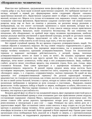 «Исправители»	человечества	
Известно	мое	требование,	предъявляемое	мною	философам:	я	хочу,	чтобы	они	стали	по	ту
сторону	добра	и	зла,	были	выше	иллюзий	нравственных	суждений.	Это	требование	вытекает	из
взгляда,	 который	 в	 первый	 раз	 сформулирован	 мною	 следующим	 образом:	 «никаких
нравственных	явлений	нет».	Нравственное	суждение	имеет	то	общее	с	мистикой,	что	касается
явлений,	которых	нет.	Мораль	есть	только	истолкование	или,	выражаясь	точнее,	неправильное
толкование	 известных	 феноменов.	 Нравственное	 суждение	 соответствует	 той	 низкой	 ступени
развитая,	 когда	 еще	 не	 было	 ни	 понятия	 о	 реальном,	 ни	 различия	 между	 реальным	 и
воображаемым,	 так	 что	 эпитет	 «истинный»	 применялся	 к	 таким	 явлениям,	 которые	 мы	 в
настоящее	 время	 относим	 к	 области	 фантазии.	 В	 этом	 смысле	 никогда	 нельзя	 нравственное
суждение	 принимать	 буквально,	 иначе	 получается	 бессмыслица.	 Но	 как	 семиотика	 оно
неоценимо,	 ибо	 обнаруживает,	 по	 крайней	 мере	 перед	 человеком	 просвещенным,	 наиболее
важные	реальные	явления	умственной	и	нравственной	культуры,	которой	не	доставало	знаний,
чтобы	 «уразуметь»	 себя.	 Мораль	 представляет	 из	 себя	 не	 что	 иное,	 как	 язык	 знаков,
симптоматологию;	чтобы	извлечь	из	нее	пользу,	надо	знать,	о	чем	она	трактует.
Вот	 первый	 случайный	 пример.	 Во	 все	 времена	 старались	 усовершенствовать	 людей.	 Это
главным	 образом	 и	 называлось	 моралью.	 Но	 под	 словом	 «мораль»	 подразумевались	 и	 другие,
совершенно	 различные,	 понятия.	 Как	 укрощение	 зверя-человека,	 так	 и	 разведение	 особой
породы	 человека	 называлось	 одинаково	 усовершенствованием.	 Только	 эти	 зоологические
термины	 и	 выражают	 настоящую	 действительность,	 о	 которой,	 правда,	 типичные
усовершенствователи	 ничего	 не	 знают	 и	 знать	 не	 хотят!..	 Но	 называть	 укрощение	 зверя
«усовершенствованием»	 кажется	 нам	 просто	 шуткой.	 Кто	 знаком	 с	 тем,	 что	 происходит	 в
зверинцах,	 легко	 может	 усомниться,	 чтобы	 зверь	 в	 них	 усовершенствовался.	 Зверь,	 наоборот,
слабеет,	 делается	 менее	 способным	 вредить;	 под	 влиянием	 страха,	 боли,	 ран,	 голода,	 зверь
становится	 больным.	 Тоже	 самое	 происходит	 и	 с	 укрощенным	 человеком,	 которого
«усовершенствовали»	 моралисты.	 В	 ранний	 период	 средних	 веков,	 когда	 костелы	 были
настоящими	 зверинцами,	 производилась	 повсеместно	 охота,	 например	 на	 лучшие	 экземпляры
«белокурого	 зверя»,	 т.	 е.	 старались	 «совершенствовать»	 знатных	 германцев.	 Но	 какой	 же	 вид
принимал	 этот	 усовершенствованный	 германец?	 Он	 делался	 карикатурой	 человека,
уродливостью:	он	становился	опутанным,	как	сетями,	массою	устрашающих	его	ум	понятий…	И
он	жил	в	своей	клетке	больной,	печалясь	о	грехах,	негодуя	на	самого	себя,	полный	ненависти	к
жизненным	 требованиям	 и	 презрения	 ко	 всем	 сильным	 и	 счастливым…	 Выражаясь	 языком
физиологии:	чтобы	одержать	победу	в	борьбе	со	зверем,	необходимо	ослабить,	обессилить	его,
сделать	 его	 больным.	 Мистика	 хорошо	 понимала	 это,	 и	 под	 предлогом	 «усовершенствования»
человека,	она	портила	и	расслабляла	его.
Возьмем	другой	факт	из	области	так	называемой	морали,	факт	укрощения	известной	расы	и
породы.	Величественнейший	пример	в	этом	отношении	дает	нам	нравственное	учение	индусов,
составляющее	 содержание	 «Законов	 Ману»,	 принадлежавших	 к	 числу	 религиозных	 книг.	 Это
учение	 ставило	 себе	 целью	 укротить	 одновременно	 четыре	 расы:	 расу	 жрецов,	 воинов,
ремесленников	 и	 земледельцев	 и	 расу	 слуг	 —	 судра.	 Очевидно	 мы	 здесь	 имеем	 дело	 не	 с
укротителями	зверей.	При	составлении	такого	плана	имелось	в	виду	создать	во	сто	раз	более
кроткую	 и	 разумную	 породу	 человека.	 Легко	 дышится	 груди,	 когда	 из	 тюремной	 больничной
атмосферы	вступаешь	в	этот	высший,	более	здоровый	и	более	широкий	мир.	Однако	даже	такая
организация	 сочла	 необходимым	 быть	 ужасной	 не	 в	 борьбе	 со	 зверем,	 а	 с	 противоположным
понятием	 о	 человеке,	 не	 поддающемся	 укрощению,	 представляющем	 из	 себя	 всевозможную
 