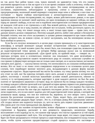 он	 так	 долго	 был	 рабом	 чужих	 слов,	 чужих	 мнений;	 он	 удивляется	 тому,	 что	 его	 память
неутомимо	вращается	все	в	том	же	круге	и	в	то	же	время	слишком	слаба	и	утомлена,	чтобы	хоть
раз	 решиться	 сделать	 скачок	 за	 пределы	 этого	 круга.	 Это	 самое	 несправедливое	 на	 свете
состояние,	 ограниченное,	 неблагодарное	 к	 прошлому,	 слепое	 к	 опасностям,	 глухое	 к
предупреждениям,	маленький	живой	водоворот	в	мертвом	море	ночи	и	забвения;	и	все-таки	это
состояние	 —	 будучи	 глубоко	 неисторическим	 и	 антиисторическим	 —	 является	 лоном,
порождающим	не	только	несправедливое,	но,	скорее,	всякое	действительное	деяние,	и	ни	один
художник	никогда	не	напишет	своей	картины,	ни	один	полководец	не	одержит	победы,	ни	один
народ	не	завоюет	свободы,	если	все	они	в	подобном	неисторическом	состоянии	предварительно
не	жаждали	этой	цели	и	не	стремились	к	ней.	Как	всякий	деятель,	по	выражению	Гете,	всегда
бессовестен,	так	же	он	и	чужд	знанию,	он	забывает	все	остальное,	чтобы	достигнуть	одного,	он
несправедлив	 к	 тому,	 что	 лежит	 позади	 него,	 и	 знает	 только	 одно	 право	 —	 право	 того,	 что	 в
данную	минуту	должно	совершиться.	Поэтому	каждый	деятель	любит	свое	деяние	в	бесконечно
большей	степени,	чем	оно	этого	заслуживает,	и	лучшие	деяния	совершаются	при	таком	избытке
любви,	 которого	 они,	 во	 всяком	 случае,	 не	 могут	 заслуживать,	 как	 бы	 неизмеримо	 велика	 ни
была	вообще	их	ценность.
Если	бы	кто	получил	возможность	в	целом	ряде	случаев	проникнуть	в	ту	неисторическую
атмосферу,	 в	 которой	 возникает	 каждое	 великое	 историческое	 событие,	 и	 подышать	 ею
некоторое	время,	то	такой	человек	сумел	бы,	может	быть,	как	познающее	существо,	возвыситься
до	 надисторической	 точки	 зрения,	 на	 которую	 Нибур	 однажды	 указал	 как	 на	 возможный
результат	 исторических	 размышлений.	 «Для	 одной	 цели,	 по	 крайней	 мере,	 —	 говорит	 он,	 —
пригодна	 история,	 ясно	 и	 основательно	 понятая:	 она	 показывает,	 что	 даже	 величайшие	 и
гениальнейшие	 представители	 нашего	 человеческого	 рода	 не	 сознают,	 насколько	 случайно	 их
глаз	принял	ту	форму/через	которую	они	не	только	сами	смотрят,	но	и	насильственно	заставляют
смотреть	всех	других,	—	насильственно	потому,	что	интенсивность	их	сознания	необыкновенно
велика.	 Кто	 не	 знает	 и	 не	 понял	 этого	 совершенно	 определенно	 и	 на	 основании	 целого	 ряда
случаев,	 того	 порабощает	 явление	 могучего	 духа,	 вкладывающего	 в	 данную	 форму	 высшее
напряжение	страсти».	Надисторической	мы	могли	бы	назвать	эту	точку	зрения	потому,	что	тот,
кто	стоит	на	ней,	мог	бы	навсегда	потерять	охоту	жить	дольше	и	участвовать	в	исторической
работе,	 постигнув	 с	 полной	 ясностью	 важнейшее	 условие	 всякой	 деятельности,	 именно	 ту
слепоту	 и	 ту	 несправедливость,	 которые	 царствуют	 в	 душе	 каждого	 деятеля;	 он	 был	 бы	 даже
излечен	от	чрезмерного	уважения	к	истории:	ведь	он	научился	бы	по	поводу	каждого	человека,
по	поводу	каждого	события	греческой	или	турецкой	истории	времен	первого	или	девятнадцатого
столетия	давать	себе	ответ	на	вопрос,	как	и	для	чего	мы	живем.	Тот,	кто	вздумал	бы	спросить
своих	знакомых,	желали	бы	они	еще	раз	пережить	последние	десять	или	двадцать	лет,	мог	бы
легко	подметить,	кто	из	них	имеет	задатки	для	той	надисторической	точки	зрения,	о	которой	мы
упоминали	 выше;	 правда,	 что	 они	 все	 ответили	 бы,	 вероятно,	 на	 этот	 вопрос	 «нет»,	 но	 они
указали	 бы	 различные	 основания	 для	 этого	 «нет».	 Одни,	 может	 быть,	 для	 своего	 утешения
скажут	«Следующие	двадцать	будут	лучше».	Это	те,	о	которых	Дэвид	Юм	насмешливо	замечает
«От	осадка	жизни	они	надеются	получать	то,	чего	не	могло	дать	первое	страстное	движение».
(На	самом	деле	эти	стихи	принадлежат	Дж	Драйдену.	—	Ред)
Таких	 людей	 мы	 назовем	 историческими;	 всякое	 обращение	 к	 прошлому	 вызывает	 в	 них
стремление	 к	 будущему,	 распаляет	 в	 них	 решимость	 продолжать	 жизненную	 борьбу,
воспламеняет	в	них	надежду	на	то,	что	нужное	еще	придет,	что	счастье	скрывается	за	той	горой,
к	которой	они	направляют	свой	путь.	Эти	исторические	люди	верят,	что	смысл	существования
будет	все	более	раскрываться	в	течение	процесса	существования,	они	оглядываются	назад	только
затем,	 чтобы	 путем	 изучения	 предшествующих	 стадий	 процесса	 понять	 его	 настоящее	 и
 