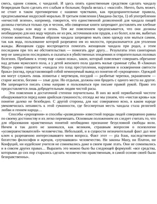 смесь,	 одним	 словом,	 с	 чандалой.	 И	 здесь	 опять	 единственным	 средством	 сделать	 чандалу
безвредным	было	сделать	его	слабым	и	больным;	борьба	велась	с	«массой».	Ничто,	быть	может,
не	 стоит	 в	 таком	 противоречии	 с	 нашими	 чувствами,	 как	 предохранительные	 правила,
предписываемые	индусской	моралью.	В	третьем	повелении	(Авадана-Застра,	1)	об	употреблении
«нечистой	 зелени»,	 например,	 говорится,	 что	 единственной	 дозволенной	 для	 чандала	 пищей
должны	считаться	только	лук	и	чеснок,	ибо	священные	книги	запрещают	доставлять	им	хлебные
зерна,	 плоды	 или	 воду	 и	 огонь.	 Тем	 же	 повелением	 предписывается,	 что	 они	 должны
необходимую	для	них	воду	черпать	не	из	рек,	источников	или	прудов,	а	из	болот,	или	ям,	выбитых
стопою	животных.	Равным	образом	чандала	запрещено	мыть	свою	одежду	или	мыться	самим,
так	 как	 вода,	 пользование	 которой	 разрешено	 им	 из	 милости,	 предназначается	 для	 утоления
жажды.	 Женщинам	 судра	 воспрещается	 помогать	 женщинам	 чандала	 при	 родах,	 а	 этим
последним	при	тех	же	обстоятельствах	—	помогать	друг	другу…	Результаты	этих	санитарных
мер	не	замедлили	последовать	и	сказаться	в	убийственных	эпидемиях	и	отвратительных	половых
болезнях.	Прибавим	к	этому	еще	«закон	ножа»,	закон,	который	повелевает	совершать	обрезание
над	детьми	мужеского	пола,	а	у	детей	женского	пола	удалять	малые	срамные	губы.	В	«Законах
Мацу»	прямо	говорится:	«чандала	это	плод	преступления,	нарушения	и	осквернения	святости
брака»	(взгляд,	представляющий	собой	неминуемый	вывод	из	понятия	об	«укрощении».	Одеждой
им	 могут	 служить	 лишь	 лохмотья	 с	 мертвецов,	 посудой	 —	 разбитые	 черепки,	 украшением	 —
старое	железо,	богами	—	злые	духи.	Но	отдыхая,	должны	они	бродить	с	одного	места	на	другое.
Им	 запрещается	 писать	 слева	 направо	 и	 пользоваться	 при	 письме	 правой	 рукой.	 Право	 это
предоставляется	лишь	добродетельным	людям	чистой	расы.
Эти	 повеления	 в	 достаточной	 степени	 поучительны.	 В	 них	 во	 всей	 первобытной	 чистоте
обнаруживается	перед	нами	арийская	гуманность;	отсюда	же	мы	узнаем,	что	«чистая	кровь»	как
понятие	 далеко	 не	 безобидно.	 С	 другой	 стороны,	 для	 нас	 совершенно	 ясно,	 в	 каком	 народе
увековечилась	 ненависть	 к	 этой	 гуманности,	 где	 бессмертная	 месть	 чандала	 стала	 религией
любви	и	гением	народа…
Способы	«укрощения»	и	способы	«разведения»	известной	породы	людей	совершенно	равны
по	своему	достоинству	и	их	легко	перемешать.	Основным	положением	их	следует	считать	то,	что
для	 образования	 нравственных	 понятий	 необходимо	 признание	 безусловной	 свободы	 воли.
Ничем	 я	 так	 долго	 не	 занимался,	 как	 великим,	 страшным	 вопросом	 о	 психологии
«усовершенствователей»	человечества.	Небольшой,	и	в	сущности	незначительный	факт	дал	мне
ключ	 к	 разрешению	 интересовавшего	 меня	 вопроса.	 Факт	 этот	 —	 pia	 fraus,	 наследственное
богатство	 философов	 и	 жрецов,	 «улучшавших»	 человечество.	 Ни	 законы	 Ману,	 ни	 Платон,	 ни
Конфуций,	ни	иудейские	учителя	не	сомневались	даже	в	своем	праве	лгать.	Они	не	сомневались
и	в	совсем	других	правах…	Выразить	это	можно	было	бы	следующей	формулой:	«все	средства,
которыми	до	сих	пор	старались	сделать	человечество	нравственным,	в	самой	основе	своей	были
безнравственны».
 
