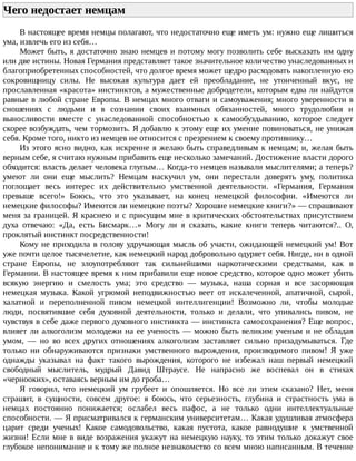 Чего	недостает	немцам	
В	настоящее	время	немцы	полагают,	что	недостаточно	еще	иметь	ум:	нужно	еще	лишиться
ума,	извлечь	его	из	себя…
Может	быть,	я	достаточно	знаю	немцев	и	потому	могу	позволить	себе	высказать	им	одну
или	две	истины.	Новая	Германия	представляет	такое	значительное	количество	унаследованных	и
благоприобретенных	способностей,	что	долгое	время	может	щедро	расходовать	накопленную	ею
сокровищницу	 силы.	 Не	 высокая	 культура	 дает	 ей	 преобладание,	 не	 утонченный	 вкус,	 не
прославленная	«красота»	инстинктов,	а	мужественные	добродетели,	которым	едва	ли	найдутся
равные	в	любой	стране	Европы.	В	немцах	много	отваги	и	самоуважения;	много	уверенности	в
сношениях	 с	 людьми	 и	 в	 сознании	 своих	 взаимных	 обязанностей,	 много	 трудолюбия	 и
выносливости	 вместе	 с	 унаследованной	 способностью	 к	 самообуздыванию,	 которое	 следует
скорее	возбуждать,	чем	тормозить.	Я	добавлю	к	этому	еще	их	умение	повиноваться,	не	унижая
себя.	Кроме	того,	никто	из	немцев	не	относится	с	презрением	к	своему	противнику…
Из	этого	ясно	видно,	как	искренне	я	желаю	быть	справедливым	к	немцам;	и,	желая	быть
верным	себе,	я	считаю	нужным	прибавить	еще	несколько	замечаний.	Достижение	власти	дорого
обходится:	власть	делает	человека	глупым…	Когда-то	немцев	называли	мыслителями;	а	теперь?
умеют	 ли	 они	 еще	 мыслить?	 Немцам	 наскучил	 ум,	 они	 перестали	 доверять	 уму,	 политика
поглощает	 весь	 интерес	 их	 действительно	 умственной	 деятельности.	 «Германия,	 Германия
превыше	 всего!»	 Боюсь,	 что	 это	 указывает,	 на	 конец	 немецкой	 философии.	 «Имеются	 ли
немецкие	философы?	Имеются	ли	немецкие	поэты?	Хорошие	немецкие	книги?»	—	спрашивают
меня	за	границей.	Я	краснею	и	с	присущим	мне	в	критических	обстоятельствах	присутствием
духа	 отвечаю:	 «Да,	 есть	 Бисмарк…»	 Могу	 ли	 я	 сказать,	 какие	 книги	 теперь	 читаются?..	 О,
проклятый	инстинкт	посредственности!
Кому	не	приходила	в	голову	удручающая	мысль	об	участи,	ожидающей	немецкий	ум!	Вот
уже	почти	целое	тысячелетие,	как	немецкий	народ	добровольно	одуряет	себя.	Нигде,	ни	в	одной
стране	 Европы,	 не	 злоупотребляют	 так	 сильнейшими	 наркотическими	 средствами,	 как	 в
Германии.	В	настоящее	время	к	ним	прибавили	еще	новое	средство,	которое	одно	может	убить
всякую	 энергию	 и	 смелость	 ума;	 это	 средство	 —	 музыка,	 наша	 сорная	 и	 все	 засоряющая
немецкая	 музыка.	 Какой	 угрюмой	 неподвижностью	 веет	 от	 искалеченной,	 апатичной,	 сырой,
халатной	 и	 переполненной	 пивом	 немецкой	 интеллигенции!	 Возможно	 ли,	 чтобы	 молодые
люди,	 посвятившие	 себя	 духовной	 деятельности,	 только	 и	 делали,	 что	 упивались	 пивом,	 не
чувствуя	в	себе	даже	первого	духовного	инстинкта	—	инстинкта	самосохранения?	Еще	вопрос,
влияет	ли	алкоголизм	молодежи	на	ее	ученость	—	можно	быть	великим	ученым	и	не	обладая
умом,	 —	 но	 во	 всех	 других	 отношениях	 алкоголизм	 заставляет	 сильно	 призадумываться.	 Где
только	 ни	 обнаруживаются	 признаки	 умственного	 вырождения,	 производимого	 пивом!	 Я	 уже
однажды	 указывал	 на	 факт	 такого	 вырождения,	 которого	 не	 избежал	 наш	 первый	 немецкий
свободный	 мыслитель,	 мудрый	 Давид	 Штраусе.	 Не	 напрасно	 же	 воспевал	 он	 в	 стихах
«чернооких»,	оставаясь	верным	им	до	гроба…
Я	 говорил,	 что	 немецкий	 ум	 грубеет	 и	 опошляется.	 Но	 все	 ли	 этим	 сказано?	 Нет,	 меня
страшит,	 в	 сущности,	 совсем	 другое:	 я	 боюсь,	 что	 серьезность,	 глубина	 и	 страстность	 ума	 в
немцах	 постоянно	 понижается;	 ослабел	 весь	 пафос,	 а	 не	 только	 одни	 интеллектуальные
способности.	—	Я	присматривался	к	германским	университетам…	Какая	удушливая	атмосфера
царит	 среди	 ученых!	 Какое	 самодовольство,	 какая	 пустота,	 какое	 равнодушие	 к	 умственной
жизни!	Если	мне	в	виде	возражения	укажут	на	немецкую	науку,	то	этим	только	докажут	свое
глубокое	непонимание	и	к	тому	же	полное	незнакомство	со	всем	мною	написанным.	В	течение
 