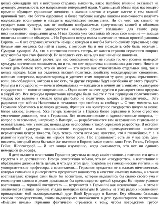 целых	 семнадцати	 лет	 я	 неустанно	 стараюсь	 выяснить,	 какое	 пагубное	 влияние	 оказывает	 на
духовную	деятельность	все	направление	теперешней	науки.	Чудовищный	объем	наук	настоящего
времени	 обращает	 единичные	 личности	 в	 жалких	 илотов	 и	 служит	 вместе	 с	 тем	 главной
причиной	того,	что	богато	одаренные	и	более	глубокие	натуры	лишены	возможности	получать
надлежащее	 воспитание	 и	 находить	 надлежащего	 воспитателя.	 Ни	 от	 чего	 так	 сильно	 не
страдает	 наша	 культура,	 как	 от	 изобилия	 воображаемых	 краеугольных	 камней	 и	 обломков
гуманитарности.	 Наши	 университеты	 невольно	 служат	 теплицами	 для	 такого	 рода
инстинктивного	извращения	духа.	И	вся	Европа	уже	составила	об	этом	свое	мнение	—	высшая
политика	никого	не	обманула…	Но	Германия	всегда	имела	значение	не	только	простой	равнины
Европы.	—	Я	все	стараюсь	отыскать	немца,	с	которым	я	мог	бы	быть	по-своему	серьезным;	а	еще
больше	 мне	 хотелось	 бы	 найти	 такого,	 с	 которым	 бы	 я	 мог	 позволить	 себе	 быть	 веселым!..
Сумерки	 кумиров!	 Ах,	 кто	 в	 состоянии	 понять	 теперь,	 от	 какого	 страшно	 серьезного	 вопроса
отдохнул	бы	при	этом	философ.	Но	веселость	есть	вещь	для	нас	наименее	понятная.
Сделаем	небольшой	расчет:	для	нас	совершенно	ясно	не	только	то,	что	уровень	немецкой
культуры	постепенно	понижается,	но	и	то,	что	нет	недостатка	в	основаниях	для	этого.	Никто	не
может	 дать	 больше	 того,	 что	 он	 имеет	 —	 это	 верно	 как	 относительно	 отдельных	 лиц,	 так	 и
целых	 народов.	 Если	 вы	 отдаетесь	 высшей	 политике,	 хозяйству,	 международным	 сношениям,
военным	интересам,	парламентаризму,	и	уделяете	этим	вопросам	ту	долю	разума,	серьезности,
воли,	самообладания,	которая	в	вас	есть,	то	другие	стороны	будут	неизбежно	от	этого	страдать.
Культура	и	государство	—	нечего	обманываться	—	находятся	в	вечном	антагонизме:	«культурное
государство»	—	понятие	современное…	Одно	живет	на	счет	другого	и	расширяет	свои	пределы
в	ущерб	его.	Все	периоды	процветания	культуры	были	вместе	с	тем	периодами	политического
упадка;	 все	 великое	 в	 смысле	 культуры	 было	 не	 политично,	 вредно,	 антиполитично…	 Гете
радовался	при	войнах	Наполеона	и	печалился	при	«войнах	за	свободу»…	С	того	момента,	как
Германия	обратилась	в	великую	державу,	Франция	как	культурное	государство	получила	новое,
более	 важное,	 значение.	 Уже	 теперь	 замечается	 в	 Париже	 более	 серьезное	 и	 более	 страстное
умственное	 движение,	 чем	 в	 Германии.	 Все	 психологические	 и	 художественные	 вопросы,	 —
вопрос	о	пессимизме,	например	о	Вагнере,	—	разрабатываются	там	несравненно	тщательнее	и
основательнее,	чем	у	немцев;	немцы	даже	неспособны	к	такой	серьезной	разработке.	В	истории
европейской	 культуры	 возникновение	 государства	 имело	 преимущественно	 значение
перемещения	центра	тяжести.	Ведь	теперь	почти	всем	уже	известно,	что	в	главнейшем,	т.	е.	в
развитии	 культуры,	 немцы	 не	 играют	 более	 роли.	 Нас	 спрашивают:	 есть	 ли	 у	 вас	 хоть	 один
писатель,	который	имел	бы	такое	же	значение	в	Европе,	какое	имели	ваши	Гете,	Гегель,	Гейнрих
Гейне,	 Шопенгауэр?	 —	 И	 нет	 конца	 изумлению,	 когда	 оказывается,	 что	 нет	 ни	 единого
немецкого	философа.
В	деле	высшего	воспитания	Германия	упустила	из	виду	самое	главное,	а	именно:	его	цель	и
средства	к	ее	достижению.	Немцы	совершенно	забыли,	что	не	«государство»,	а	воспитание	и
образование	должны	быть	целью,	и	что	для	этой	цели	потребны	не	гимназические	учителя	и	не
университетские	профессора,	а	воспитатели…	Германия	нуждается	не	в	жалких	ничтожествах,
которых	гимназии	и	университеты	предлагают	юношеству	в	качестве	«высших	мамок»,	а	в	таких
воспитателях,	 которые	 сами	 были	 бы	 воспитаны,	 которые	 выделялись	 бы	 силою	 своего	 ума	 и
ежеминутно	словом	и	делом	доказывали	бы	превосходство	зрелой	культуры	Но	первое	условие
воспитания	 —	 хороший	 воспитатель	 —	 встречается	 в	 Германии	 как	 исключение	 —	 в	 этом	 и
заключается	главная	причина	упадка	немецкой	культуры	К	одному	из	этих	редких	исключений
принадлежит	 мой	 высокоуважаемый	 друг	 Якоб	 Буркгардт	 в	 Базеле.	 Ему	 обязаны	 базельцы
своими	 преимуществами,	 своим	 выдающимся	 положением	 в	 деле	 гуманитарного	 воспитания.
«Высшие	 школы»	 Германии	 фактически	 стремятся	 к	 тому,	 чтобы	 посредством	 грубой
 