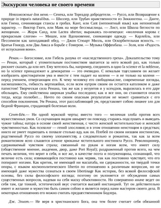 Экскурсии	человека	не	своего	времени	
Невозможные	для	меня.—	Сенека,	или	Тореадор	добродетели.	—	Руссо,	или	Возвращение	к
природе	in	impuris	naturalibus.	—	Шиллер,	или	Трубач	нравственности	из	Зиккингена.	—	Данте,
или	 Гиена,	 сочиняющая	 стансы	 в	 гробах.	 Кант,	 или	 Cant	 (непонятный	 язык)	 как	 непонятный
характер.	—	Виктор	Гюго,	или	Маяк	на	море	бессмыслицы.	—	Лист,	или	Школа	беглости	по
женщинам.	 —	 Жорж	 Санд,	 или	 Lactea	 ubertas;	 выражаясь	 по-немецки:	 «молочная	 корова	 с
прекрасным	 слогом»	 —	 Мишле,	 или	 Вдохновение,	 снимающее	 одежду.	 —	 Карлейль,	 или
Пессимизм	 как	 запоздавший	 обед.	 —	 Джон	 Стюарт	 Милль,	 или	 Оскорбительная	 ясность.	 —
Братья	Гонкур,	или	Два	Аякса	в	борьбе	с	Гомером.	—	Музыка	Оффенбаха.	—	Золя,	или	«Радость
от	испускания	вони».
Ренан.—	Богословие,	или	Гибель	разума	от	«наследственного	греха».	Доказательство	тому
—	 Ренан,	 который	 с	 утомительным	 постоянством	 хватается	 за	 него	 всякий	 раз,	 как	 только
рискнет	сказать	да	или	нет.	Ему	хотелось	бы,	например,	соединить	в	одно	la	science	et	la	noblesse,
но	 la	 science	 принадлежит	 к	 демократии	 —	 это	 очевидно.	 С	 немалым	 тщеславием	 он	 желает
изобразить	 аристократизм	 ума	 и	 вместе	 с	 тем	 падает	 на	 колени	 —	 и	 не	 только	 на	 колени	 —
перед	 учением,	 отвергающим	 его.	 К	 чему	 человеку	 его	 свободомыслие,	 современные	 взгляды,
насмешливость,	гибкость	вертишейки,	если	всем	нутром	своим	он	остается	католиком	и	даже
папистом!	Творческая	сила	Ренана,	так	же	как	у	иезуитов	и	у	ксендзов,	выразилась	в	его	даре
обольщать.	Ему	свойственна	широкая	улыбка	последних;	как	и	все	они,	он	становится	опасен
тогда,	 когда	 полюбит…	 Ничто	 по	 своим	 опасным	 результатам	 не	 может	 сравняться	 с	 его
способом	поклонения.	Ум	Ренана,	этот	расслабляющий	ум,	представляет	собою	лишнее	зло	для
бедной	Франции,	страдающей	болезнью	воли.
Сент-Бёв.—	 Ни	 одной	 мужской	 черты;	 вместо	 того	 —	 мелочная	 злоба	 против	 всех
мужественных	умов.	Со	скучающим	видом	шныряет	он	повсюду,	стараясь	подслушать	и	выведать
чужие	тайны;	натура	в	основе	своей	женственная,	с	чисто	женской	мстительностью	и	женской
чувственностью.	Как	психолог	—	гений	злословия;	и	в	этом	отношении	неистощим	в	средствах;
никто	не	умеет	подмешать	к	похвале	столько	яду,	как	он.	Плебей	по	своим	низшим	инстинктам,
родственный	 Руссо	 по	 своему	 злопамятству,	 а	 следовательно	 и	 романтик,	 так	 как	 за	 всем
романтизмом	ясно	слышится	алчное	хрюканье	мстительного	инстинкта	Руссо.	Революционер,
сдерживаемый	 чувством	 страха;	 связанный	 по	 рукам	 и	 ногам	 всем,	 что	 имеет	 силу
(общественное	 мнение,	 академия,	 двор,	 даже	 Port	 Royal);	 раздраженный	 против	 всего,	 на	 чем
печать	величия,	что	верит	в	себя,	и	все	же,	в	качестве	поэта	и	полуженщины,	сознающий,	что
величие	есть	сила;	извивающийся	постоянно	как	червяк,	так	как	постоянно	чувствует,	что	его
попирают	ногами.	Как	критик,	не	имеющий	ни	масштаба,	ни	сдержанности,	ни	твердой	точки
опоры,	 с	 языком	 космополитического	 libertin	 по	 отношению	 к	 различным	 вопросам,	 но	 не
имеющий	 даже	 мужества	 сознаться	 в	 своем	 libertinage	 Как	 историк,	 без	 всякой	 философской
основы,	 без	 силы	 философского	 взгляда;	 поэтому	 он	 уклоняется	 от	 обсуждения	 самых
существенных	вопросов,	надевая	на	себя	маску	объективности.	Но	совершенно	иначе	ведет	он
себя	там,	где	тонкий,	эстетический	вкус	считается	высшей	инстанцией.	Тут	он	действительно
имеет	и	желание	и	мужество	быть	самим	собою	и	является	перед	нами	мастером	своего	дела.	В
некоторых	отношениях	его	можно	считать	предшественником	Бодлера.
Дж.	 Элиот.—	 Не	 веря	 в	 христианского	 Бога,	 она	 тем	 более	 считает	 себя	 обязанной
 