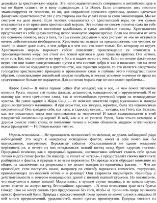 держаться	за	христианскую	мораль.	Эта	непоследовательность	совершенно	в	английском	духе	и
мы	 не	 будем	 ставить	 ее	 в	 вину	 праведницам	 a	 la	 Элиот.	 Если	 англичанин	 хоть	 немного
эмансипируется	 от	 теологии,	 то	 он,	 для	 сохранения	 прежнего	 престижа,	 должен	 сделаться
фанатиком	нравственности:	это	с	его	стороны	как	бы	уплата	пени	за	свою	эмансипацию.	Мы	же
смотрим	 на	 дело	 иначе.	 Если	 человек	 отказывается	 от	 христианской	 веры,	 он	 тем	 самым
отказывается	и	от	признания	христианской	морали.	Эта	истина	не	совсем	понятна	сама	по	себе
и	 потому	 ее	 приходится	 постоянно	 вдалбливать	 в	 тупые	 английские	 головы.	 Христианство
представляет	из	себя	целую	систему,	целое	замкнутое	мировоззрение.	Если	мы	отнимем	от	него
его	основное	понятое,	веру	в	Бога,	то	тем	самым	разрушим	и	всю	систему:	от	нее	не	останется
ничего	действительно	необходимого.	Христианство	исходит	из	предположения,	что	человек	не
знает,	не	может	даже	знать,	в	чем	добро	и	в	чем	зло;	это	знает	только	Бог,	которому	он	верует.
Христианская	 мораль	 выражает	 собою	 повеление;	 происхождение	 ее	 относится	 к
трансцендентному	миру;	она	стоит	вне	всякой	критики	и	даже	права	на	критику.	Она	истина,
если	есть	Бог;	она	опирается	на	веру	в	Бога	и	падает	вместе	с	нею.	Если	англичане	фактически
верят,	что	они	знают	«интуитивным»	путем	в	чем	состоит	добро	и	зло	и	полагают,	что	на	этом
основании	они	не	нуждаются	в	христианстве,	как	гарантии	морали,	то	это	является	следствием
господства	 христианского	 принципа	 и	 проявлением	 силы	 и	 глубины	 этого	 господства;	 таким
образом,	происхождение	английской	морали	позабыто,	и	весьма	условное	значение	ее	права	на
существование	больше	не	ощущается.	Для	англичан	мораль	еще	не	составляет	проблемы…
Жорж	 Санд.—	 Я	 читал	 первые	 Lettres	 d'un	 voyagenr;	 как	 и	 все,	 на	 чем	 лежит	 отпечаток
влияния	Руссо,	письма	эти	полны	фальши,	деланности,	напыщенности	и	преувеличений.	Я	не
выношу	 как	 этого	 цветистого	 слога,	 так	 и	 честолюбивых	 претензий	 черни	 на	 великодушные
чувства.	 Но	 самое	 худшее	 в	 Жорж	 Санд	 —	 ее	 женское	 кокетство	 перед	 мужчинами	 и	 манеры
дурно	воспитанного	мальчишки.	И	при	всем	том,	как	холодна,	вероятно,	была	эта	невыносимая
писательница!	Она	заводила	себя,	как	часы,	и	садилась	писать…	холодна,	как	Гюго,	как	Бальзак,
как	 все	 романтики,	 когда	 они	 принимаются	 за	 творчество!	 И	 какое	 самодовольство	 в	 этой
плодовитой	 писательнице-корове!	 В	 ней,	 как	 и	 в	 ее	 учителе	 Руссо,	 было	 что-то	 немецкое	 в
дурном	 смысле	 этого	 слова;	 ее	 появление	 только	 и	 можно	 объяснить	 упадком	 эстетического
вкуса	французов!	—	Но	Ренан	высоко	чтит	ее.
Мораль	психологов.—	Не	промышлять	психологией	по	мелочам,	не	делать	наблюдений	ради
наблюдений!	 Это	 ведет	 к	 неверному	 освещению	 фактов,	 имеет	 в	 себе	 нечто	 как	 бы
вынужденное,	 вымученное.	 Пережитые	 события	 обусловливаются	 не	 одним	 желанием
переживать	 их,	 и	 нечего	 на	 них	 оглядываться:	 всякий	 взгляд	 назад	 будет	 «дурным	 глазом».
Природный	 психолог,	 как	 и	 природный	 художник,	 инстинктивно	 избегает	 ставить	 себе	 целью
только	видеть	голые	факты.	Он	никогда	не	пишет	«с	натуры»,	а	предоставляет	своему	инстинкту
разбираться	в	фактах,	в	природе	и	во	всем	пережитом.	Он	прежде	всего	обращает	внимание	на
общее,	 на	 заключение,	 на	 результаты	 и	 не	 делает	 выводов	 из	 единичных	 фактов.	 —	 Что	 же
произойдет,	 если	 поступать	 иначе,	 например	 по	 способу	 парижских	 romanciers,	 торгующих,
промышляющих	 психологией	 оптом	 и	 в	 розницу?	 Они	 стараются	 подсмотреть	 что-нибудь	 у
действительности	и	вечером	возвращаются	домой	с	полной	охапкой	курьезов.	Но	посмотрите,
что	 получается	 в	 конце	 концов?	 Масса	 клякс,	 в	 лучшем	 случае	 мозаика,	 и	 во	 всяком	 случае,
нечто	 сшитое	 на	 живую	 нитку,	 беспокойное,	 кричащее…	 В	 этом	 отношении	 хуже	 всех	 братья
Гонкур.	Они	не	могут	связать	трех	предложений	без	того,	чтобы	не	причинить	взору	психолога
просто	физической	боли.	Природа	с	художественной	точки	зрения	не	может	служить	моделью.	В
ней	 много	 преувеличений,	 уродливостей,	 много	 пустых	 промежутков.	 Природа	 состоит	 из
 