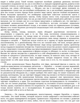 входят	 в	 любую	 роль).	 Такой	 человек	 подмечает	 малейшие	 душевные	 движения;	 инстинкт
понимания	и	угадывания	так	же,	как	и	способность	к	передаче	ощущений	другим,	развиты	в	нем
в	высшей	степени;	он	может	надеть	на	себя	любую	оболочку,	может	заражаться	любым	чужим
чувством,	 как	 своим	 собственным.	 —	 Музыка,	 как	 мы	 в	 настоящее	 время	 понимаем	 ее,
одновременно	служит	как	для	всеобщего	возбуждения,	так	и	для	всеобщего	выражения	чувств,
хотя	 она	 только	 остаток	 гораздо	 более	 полного	 мира	 чувств,	 простое	 residium	 гистрионизма.
Всеми	 молчаливо	 признается,	 что	 необходимо	 существует	 известное	 количество	 чувств	 и
главным	 образом	 музыкального	 чувства,	 чтобы	 музыка	 могла	 стать	 отдельным	 искусством
(относительно,	по	крайней	мере,	так	как	до	известной	степени	всякий	ритм	действует	на	наши
мускулы),	 так	 что	 человек	 уже	 не	 в	 состоянии	 представить	 и	 изобразить	 все,	 что	 чувствует,	 с
одинаковой	 жизненностью.	 И	 однако	 эта	 способность	 все-таки	 составляет	 нормальное
состояние	человека	дионисийского	склада,	и	во	всяком	случае	его	первоначальное	состояние.
Музыка	есть	только	медленно	достигнутая	специализация	этой	способности,	развитой	в	ущерб
другим,	сродным	с	нею.
Актер,	 мимик,	 танцор,	 музыкант,	 лирик	 обладают	 родственным	 инстинктом	 и
представляют,	 в	 сущности,	 одно	 и	 то	 же.	 Они	 лишь	 постепенно	 специализировались	 и
разъединились	 настолько,	 что	 между	 ними	 не	 осталось	 ничего	 общего	 и	 они	 стали	 даже
противоположны	 друг	 другу.	 Дальше	 всего	 сохранилась	 связь	 между	 лириком	 и	 музыкантом,
танцором	 и	 актером.	 —	 Зодчество	 нельзя	 отнести	 ни	 к	 одному	 из	 видов	 вдохновения:	 ни	 к
аполлоновскому,	 ни	 к	 дионисийскому.	 Оно	 есть	 акт	 сильной	 воли,	 той	 воли,	 которая	 двигает
горами	 и	 влечет	 к	 искусству.	 Могущественные	 люди	 всегда	 вдохновляли	 зодчих;	 архитектор
всегда	поддавался	внушению	могущества.	Строительное	искусство	должно	служить	выражением
силы	и	горделивого	сознания	победы	над	представлявшимися	трудностями.	Архитектура	—	это
как	бы	красноречие	силы,	выраженное	в	формах	которое	то	убеждает,	то	льстит,	то	повелевает.
Высшее	же	чувство	могущества	и	уверенности	в	себе	обнаруживается	в	высоком	стиле.	Сила,
которая	 не	 нуждается	 в	 доказательствах,	 не	 ищет	 похвалы,	 не	 выносит	 оков;	 сила,	 которая	 не
сознает,	 что	 против	 нее	 могут	 быть	 возражения,	 которая	 опирается	 только	 на	 себя	 и
представляет	из	себя	закон	между	законами	—	такая	сила	и	есть	то,	что	называется	высоким
стилем.
Я	 читал	 жизнеописание	 Томаса	 Карлейля,	 этот	 фарс,	 противный	 фактам	 и	 совести,	 это
геройски-нравственное	истолкование	диспепсии.	—	Карлейль	—	человек	сильных	выражений,
ритор	 по	 необходимости;	 его	 постоянно	 волнует	 стремление	 к	 твердой	 вере	 и	 чувство
неспособности	достигнуть	ее	(свойство	типичного	романтика!).	Стремление	к	твердой	вере	еще
не	доказательство	обладания	ею,	а	скорее	наоборот.	Кто	имеет	веру,	тот	может	позволить	себе
роскошь	скептицизма,	так	как	чувствует	твердую	почву	под	ногами	и	не	боится	поскользнуться.
Карлейль	 оглушает	 себя	 громогласным	 fortissimo,	 когда	 выражает	 свое	 преклонение	 перед
верующими	людьми	и	свое	негодование	против	немногих	глупцов,	отказывающихся	от	веры,	он
чувствует	 потребность	 в	 шуме.	 Его	 постоянная	 страстная	 несправедливость	 по	 отношению	 к
себе,	 вот	 его	 личное	 propriuma,	 благодаря	 которому	 он	 постоянно	 остается	 интересным.	 —	 В
Англии,	однако,	изумляются	именно	его	искренности.	Это	совершенно	в	английском	духе	и	не
только	 вполне	 понятно,	 но	 и	 последовательно.	 В	 сущности	 Карлейль	 английский	 атеист,
который	ставит	себе	за	честь	не	быть	им.
Эмерсон.—	 Он	 гораздо	 просвещеннее,	 многостороннее,	 изящнее	 Карлейля,	 а	 главное,
счастливее.	 Это	 такой	 человек,	 который	 питается	 только	 амброзией	 и	 инстинктивно	 избегает
всего,	что	дурно	переваривается	желудком.	Сравнительно	с	Карлейлем	это	человек	с	развитым
вкусом.	 Карлейль,	 который	 его	 очень	 любил,	 тем	 не	 менее	 говорил	 о	 нем:	 что	 «он	 дает	 нам
 