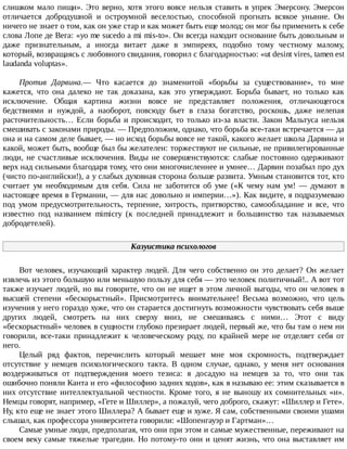 слишком	мало	пищи».	Это	верно,	хотя	этого	вовсе	нельзя	ставить	в	упрек	Эмерсону.	Эмерсон
отличается	 добродушной	 и	 остроумной	 веселостью,	 способной	 прогнать	 всякое	 уныние.	 Он
ничего	не	знает	о	том,	как	он	уже	стар	и	как	может	быть	еще	молод;	он	мог	бы	применить	к	себе
слова	Лопе	де	Вега:	«уо	me	sucedo	a	mi	mis-to».	Он	всегда	находит	основание	быть	довольным	и
даже	 признательным,	 а	 иногда	 витает	 даже	 в	 эмпиреях,	 подобно	 тому	 честному	 малому,
который,	возвращаясь	с	любовного	свидания,	говорил	с	благодарностью:	«ut	desint	vires,	tamen	est
laudanda	voluptas».
Против	 Дарвина.—	 Что	 касается	 до	 знаменитой	 «борьбы	 за	 существование»,	 то	 мне
кажется,	 что	 она	 далеко	 не	 так	 доказана,	 как	 это	 утверждают.	 Борьба	 бывает,	 но	 только	 как
исключение.	 Общая	 картина	 жизни	 вовсе	 не	 представляет	 положения,	 отличающегося
бедствиями	 и	 нуждой,	 а	 наоборот,	 повсюду	 бьет	 в	 глаза	 богатство,	 роскошь,	 даже	 нелепая
расточительность…	Если	борьба	и	происходит,	то	только	из-за	власти.	Закон	Мальтуса	нельзя
смешивать	с	законами	природы.	—	Предположим,	однако,	что	борьба	все-таки	встречается	—	да
она	и	на	самом	деле	бывает,	—	но	исход	борьбы	вовсе	не	такой,	какого	желает	школа	Дарвина	и
какой,	может	быть,	вообще	был	бы	желателен:	торжествуют	не	сильные,	не	привилегированные
люди,	 не	 счастливые	 исключения.	 Виды	 не	 совершенствуются:	 слабые	 постоянно	 одерживают
верх	над	сильными	благодаря	тому,	что	они	многочисленнее	и	умнее…	Дарвин	позабыл	про	дух
(чисто	по-английски!),	а	у	слабых	духовная	сторона	больше	развита.	Умным	становится	тот,	кто
считает	 ум	 необходимым	 для	 себя.	 Сила	 не	 заботится	 об	 уме	 («К	 чему	 нам	 ум!	 —	 думают	 в
настоящее	время	в	Германии,	—	для	нас	довольно	и	империи…»).	Как	видите,	я	подразумеваю
под	 умом	 предусмотрительность,	 терпение,	 хитрость,	 притворство,	 самообладание	 и	 все,	 что
известно	 под	 названием	 mimicry	 (к	 последней	 принадлежит	 и	 большинство	 так	 называемых
добродетелей).
Казуистика	психологов
Вот	человек,	изучающий	характер	людей.	Для	чего	собственно	он	это	делает?	Он	желает
извлечь	из	этого	большую	или	меньшую	пользу	для	себя	—	это	человек	политичный!..	А	вот	тот
также	изучает	людей,	но	вы	говорите,	что	он	не	ищет	в	этом	личной	выгоды,	что	он	человек	в
высшей	 степени	 «бескорыстный».	 Присмотритесь	 внимательнее!	 Весьма	 возможно,	 что	 цель
изучения	у	него	гораздо	хуже,	что	он	старается	достигнуть	возможности	чувствовать	себя	выше
других	 людей,	 смотреть	 на	 них	 сверху	 вниз,	 не	 смешиваясь	 с	 ними…	 Этот	 с	 виду
«бескорыстный»	человек	в	сущности	глубоко	презирает	людей,	первый	же,	что	бы	там	о	нем	ни
говорили,	 все-таки	 принадлежит	 к	 человеческому	 роду,	 по	 крайней	 мере	 не	 отделяет	 себя	 от
него.
Целый	 ряд	 фактов,	 перечислить	 который	 мешает	 мне	 моя	 скромность,	 подтверждает
отсутствие	 у	 немцев	 психологического	 такта.	 В	 одном	 случае,	 однако,	 у	 меня	 нет	 основания
воздерживаться	 от	 подтверждения	 моего	 тезиса:	 я	 досадую	 на	 немцев	 за	 то,	 что	 они	 так
ошибочно	поняли	Канта	и	его	«философию	задних	ходов»,	как	я	называю	ее:	этим	сказывается	в
них	 отсутствие	 интеллектуальной	 честности.	 Кроме	 того,	 я	 не	 выношу	 их	 сомнительных	 «и».
Немцы	говорят,	например,	«Гете	и	Шиллер»,	а	пожалуй,	чего	доброго,	скажут:	«Шиллер	и	Гете».
Ну,	кто	еще	не	знает	этого	Шиллера?	А	бывает	еще	и	хуже.	Я	сам,	собственными	своими	ушами
слышал,	как	профессора	университета	говорили:	«Шопенгауэр	и	Гартман»…
Самые	умные	люди,	предполагая,	что	они	при	этом	и	самые	мужественные,	переживают	на
своем	веку	самые	тяжелые	трагедии.	Но	потому-то	они	и	ценят	жизнь,	что	она	выставляет	им
 